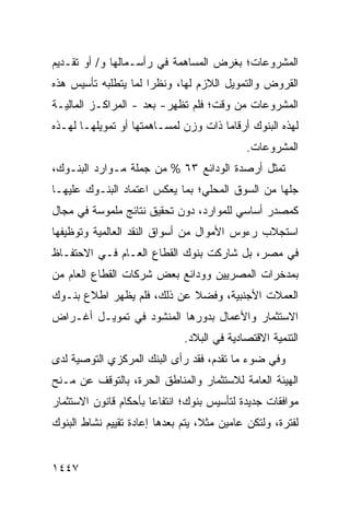 ‫ﺍﻟﻤﺸﺭﻭﻋﺎﺕ؛ ﺒﻐﺭﺽ ﺍﻟﻤﺴﺎﻫﻤﺔ ﻓﻲ ﺭﺃﺴـﻤﺎﻟﻬﺎ ﻭ/ ﺃﻭ ﺘﻘـﺩﻴﻡ‬
‫ﺍﻟﻘﺭﻭﺽ ﻭﺍﻟﺘﻤﻭﻴل ﺍﻟﻼﺯﻡ ﻟﻬﺎ، ﻭﻨﻅ ‪‬ﺍ ﻟﻤﺎ ﻴﺘﻁﻠﺒﻪ ﺘﺄﺴﻴﺱ ﻫﺫﻩ‬
                      ‫ﺭ‬
‫ﺍﻟﻤﺸﺭﻭﻋﺎﺕ ﻤﻥ ﻭﻗﺕ؛ ﻓﻠﻡ ﺘﻅﻬﺭ- ﺒﻌﺩ - ﺍﻟﻤﺭﺍﻜـﺯ ﺍﻟﻤﺎﻟﻴـﺔ‬
                    ‫‪‬‬
‫ﻟﻬﺫﻩ ﺍﻟﺒﻨﻭﻙ ﺃﺭﻗﺎ ‪‬ﺎ ﺫﺍﺕ ﻭﺯﻥ ﻟﻤﺴـﺎﻫﻤﺘﻬﺎ ﺃﻭ ﺘﻤﻭﻴﻠﻬـﺎ ﻟﻬـﺫﻩ‬
                                      ‫ﻤ‬
                                             ‫ﺍﻟﻤﺸﺭﻭﻋﺎﺕ.‬
‫ﺘﻤﺜل ﺃﺭﺼﺩﺓ ﺍﻟﻭﺩﺍﺌﻊ ٣٦ % ﻤﻥ ﺠﻤﻠﺔ ﻤـﻭﺍﺭﺩ ﺍﻟﺒﻨـﻭﻙ،‬
‫ﺠﻠﻬﺎ ﻤﻥ ﺍﻟﺴﻭﻕ ﺍﻟﻤﺤﻠﻲ؛ ﺒﻤﺎ ﻴﻌﻜﺱ ﺍﻋﺘﻤﺎﺩ ﺍﻟﺒﻨـﻭﻙ ﻋﻠﻴﻬـﺎ‬
‫ﻜﻤﺼﺩﺭ ﺃﺴﺎﺴﻲ ﻟﻠﻤﻭﺍﺭﺩ، ﺩﻭﻥ ﺘﺤﻘﻴﻕ ﻨﺘﺎﺌﺞ ﻤﻠﻤﻭﺴﺔ ﻓﻲ ﻤﺠﺎل‬
               ‫‪‬‬
‫ﺍﺴﺘﺠﻼﺏ ﺭﺀﻭﺱ ﺍﻷﻤﻭﺍل ﻤﻥ ﺃﺴﻭﺍﻕ ﺍﻟﻨﻘﺩ ﺍﻟﻌﺎﻟﻤﻴﺔ ﻭﺘﻭﻅﻴﻔﻬﺎ‬
‫ﻓﻲ ﻤﺼﺭ، ﺒل ﺸﺎﺭﻜﺕ ﺒﻨﻭﻙ ﺍﻟﻘﻁﺎﻉ ﺍﻟﻌـﺎﻡ ﻓـﻲ ﺍﻻﺤﺘﻔـﺎﻅ‬
‫ﺒﻤﺩﺨﺭﺍﺕ ﺍﻟﻤﺼﺭﻴﻴﻥ ﻭﻭﺩﺍﺌﻊ ﺒﻌﺽ ﺸﺭﻜﺎﺕ ﺍﻟﻘﻁﺎﻉ ﺍﻟﻌﺎﻡ ﻤﻥ‬
‫ﺍﻟﻌﻤﻼﺕ ﺍﻷﺠﻨﺒﻴﺔ، ﻭﻓﻀﻼ ﻋﻥ ﺫﻟﻙ، ﻓﻠﻡ ﻴﻅﻬﺭ ﺍﻁﻼﻉ ﺒﻨـﻭﻙ‬
                            ‫ﹰ‬
‫ﺍﻻﺴﺘﺜﻤﺎﺭ ﻭﺍﻷﻋﻤﺎل ﺒﺩﻭﺭﻫﺎ ﺍﻟﻤﻨﺸﻭﺩ ﻓﻲ ﺘﻤﻭﻴـل ﺃﻏـﺭﺍﺽ‬
                               ‫ﺍﻟﺘﻨﻤﻴﺔ ﺍﻻﻗﺘﺼﺎﺩﻴﺔ ﻓﻲ ﺍﻟﺒﻼﺩ.‬
‫ﻭﻓﻲ ﻀﻭﺀ ﻤﺎ ﺘﻘﺩﻡ، ﻓﻘﺩ ﺭﺃﻯ ﺍﻟﺒﻨﻙ ﺍﻟﻤﺭﻜﺯﻱ ﺍﻟﺘﻭﺼﻴﺔ ﻟ ‪‬ﻯ‬
 ‫ﹶ ﺩ‬
‫ﺍﻟﻬﻴﺌﺔ ﺍﻟﻌﺎﻤﺔ ﻟﻼﺴﺘﺜﻤﺎﺭ ﻭﺍﻟﻤﻨﺎﻁﻕ ﺍﻟﺤﺭﺓ، ﺒﺎﻟﺘﻭﻗﻑ ﻋﻥ ﻤـﻨﺢ‬
‫ﻤﻭﺍﻓﻘﺎﺕ ﺠﺩﻴﺩﺓ ﻟﺘﺄﺴﻴﺱ ﺒﻨﻭﻙ؛ ﺍﻨﺘﻔﺎ ‪‬ﺎ ﺒﺄﺤﻜﺎﻡ ﻗﺎﻨﻭﻥ ﺍﻻﺴﺘﺜﻤﺎﺭ‬
                       ‫ﻋ‬
‫ﻟﻔﺘﺭﺓ، ﻭﻟﺘﻜﻥ ﻋﺎﻤﻴﻥ ﻤﺜ ﹰ، ﻴﺘﻡ ﺒﻌﺩﻫﺎ ﺇﻋﺎﺩﺓ ﺘﻘﻴﻴﻡ ﻨﺸﺎﻁ ﺍﻟﺒﻨﻭﻙ‬
                  ‫ﹸ‬                ‫ﻼ‬


‫٧٤٤١‬
 