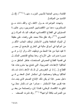 ‫ﺍﻟﻘﺎﺌﻤﺔ، ﻭﻤﺩﻯ ﺍﻟﺤﺎﺠﺔ ﻟﺘﺄﺴﻴﺱ ﺍﻟﻤﺯﻴـﺩ ﻤﻨﻬـﺎ" )٨٢٢(، )ﻜـل‬
                                     ‫ﺍﻟﺘﺸﺩﻴﺩ ﻤﻥ ﺍﻟﻤﺅﻟﻑ(.‬
‫ﻭﺸﻬﺩﺕ ﺍﻟﻤﺅﺘﻤﺭﺍﺕ ﺤـﻭل ﺍﻻﻨﻔﺘـﺎﺡ، ﻭﺍﻟﻠﻘـﺎﺀﺍﺕ ﻤـﻊ‬
                              ‫ﹸ‬
‫ﺍﻟﻤﺴﺘﺜﻤﺭﻴﻥ، ﺩﻋ ‪‬ﺎ ﻤﻥ ﺍﻻﻗﺘﺼﺎﺩﻴﻴﻥ ﺍﻟﻤﺼﺭﻴﻴﻥ، ﻭﻤﻥ ﻏﺎﻟﺒﻴـﺔ‬
                                     ‫ﻤ‬
‫ﺍﻟﻤﺴﺌﻭﻟﻴﻥ ﻓﻲ ﺍﻟﻘﻁﺎﻉ ﺍﻻﻗﺘﺼﺎﺩﻱ، ﻟﻤﻭﻗﻑ ﺍﻟﺒﻨـﻙ ﺍﻟﻤﺭﻜـﺯﻱ‬
‫ﺍﻟﻤﺼﺭﻱ )٩٢٢(، ﻭﻗﺩ ﻋﻠﻕ ﻤﺜﻼ ﻤﺤﻤﺩ ﻋﻠﻲ ﺭﻓﻌﺕ، ﻋﻠﻰ ﺤﻘﻴﻘﺔ‬
                         ‫ﹰ‬
‫ﺃﻥ ﺍﻟﺒﻨﻭﻙ ﺍﻟﻤﻨﺘﻔﻌﺔ ﺒﻘﺎﻨﻭﻥ ﺍﻻﺴﺘﺜﻤﺎﺭ ﺘﻭﻅﻑ ﺍﻟﺠﺎﻨﺏ ﺍﻷﻜﺒـﺭ‬
‫ﻤﻥ ﺃﻤﻭﺍﻟﻬﺎ ﻓﻲ ﺃﺴﻭﺍﻕ ﻤﺎﻟﻴﺔ ﻓﻲ ﺍﻟﺨﺎﺭﺝ. ﻓﺄﻭﻀﺢ ﺃﻥ ﻤﺼـﺭ‬
‫ﻻ ﺘﻔﻴﺩ ﺸﻴ ًﺎ ﻤﻥ ﻫﺫﺍ ﺍﻟﻨﻤﻁ ﻤﻥ ﺘﻭﻅﻴﻑ ﺍﻷﻤـﻭﺍل "ﻭﻟـﻭ ﻓـﻲ‬
                                         ‫ﺌ‬
‫ﺼﻭﺭﺓ ﻀﺭﺍﺌﺏ ﻋﻠﻰ ﺍﻷﺭﺒﺎﺡ. ﻭﻫﻨﺎ ﻴﺨﺎﻟﺞ ﺍﻟﻔﺎﺤﺹ ﺍﻟﻤﺘﺄﻤـل‬
                                       ‫‪‬‬
‫ﻓﻲ ﻗﻀﻴﺔ ﺍﻟﻘﻁﺎﻉ ﺍﻟﻤﺼﺭﻓﻲ ﺍﻟﻤﺴﺘﺤﺩﺙ، ﺨﺎﻁﺭ ﺍﻟﻤﺸﻔﻕ ﻤـﻥ‬
           ‫‪‬‬
‫ﺃﺨﻼﻗﻴﺔ ﺍﻹﻋﻔﺎﺀﺍﺕ ﺍﻟﻀﺭﻴﺒﻴﺔ، ﺍﻟﺘﻲ ﺘﺘﻤﺘﻊ ﺒﻬﺎ ﻤﺸﺭﻭﻋﺎﺕ ﻫﺫﺍ‬
‫ﺍﻟﻘﻁﺎﻉ )...( ﺇﺫ ﺇﻥ ﺍﻟﻤﻔﺭﻭﺽ ﺃﻥ ﺘﻠـﻙ ﺍﻹﻋﻔـﺎﺀﺍﺕ ﺘﺴـﺘﻨﺩ‬
‫ﺃﺨﻼﻗ ‪‬ﺎ ﻭﻭﻁﻨ ‪‬ﺎ ﻭﻤﺼﻠﺤ ‪‬ﺎ، ﺇﻟﻰ ﺍﺴﺘﺜﻤﺎﺭ ﺍﻟﻤﺎل ﺍﻟ ‪‬ﻌ ﹶـﻰ ﻓـﻲ‬
      ‫ﻤﻔ‬                          ‫ﻴ‬        ‫ﻴ‬       ‫ﻴ‬
‫ﺩﺍﺨل ﻤﺼﺭ. ﻓﺈﺫﺍ ﻟﻡ ﻴﻜﻥ ﺫﻟﻙ ﺍﻹﻨﺘﺎﺝ ﺍﻟﻀﺨﻡ ﺍﻟﺫﻱ ﻴﺘﺤـﺩﺙ‬
‫ﻋﻨﻪ ﺘﻘﺭﻴﺭ ﻫﻴﺌﺔ ﺍﻻﺴﺘﺜﻤﺎﺭ - ﺼﺎﺩ ‪‬ﺍ ﻋﻥ ﺍﺴـﺘﺜﻤﺎﺭ ﻤﺤﻠـﻲ؛‬
                    ‫ﺭ‬                     ‫‪‬‬
‫ﺍﻨﺘﻔﻊ ﺒﻪ ﺍﻻﻗﺘﺼﺎﺩ ﺍﻟﻭﻁﻨﻲ؛ ﻓﻠﻤﺎﺫﺍ ﺇﺫﻥ، ﻭﻟﻤﺼﻠﺤﺔ ﻤﻥ ‪‬ﻌ ﹶـﻰ‬
  ‫‪‬ﻴﻔ‬                                ‫‪‬‬
‫ﻤﻥ ﺍﻟﻀﺭﺍﺌﺏ ﺒﻜﺎﻓﺔ ﺃﻨﻭﺍﻋﻬﺎ؟" )٠٣٢(. ﻭﻗﺩ ﻨﺸﺭﺕ ﺍﻟﺼﺤﻑ ـ‬


‫٨٤٤١‬
 