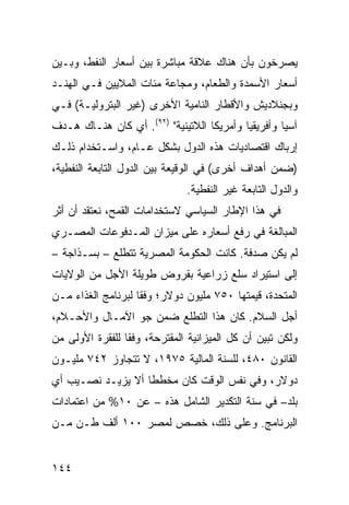 ‫ﻴﺼﺭﺨﻭﻥ ﺒﺄﻥ ﻫﻨﺎﻙ ﻋﻼﻗﺔ ﻤﺒﺎﺸﺭﺓ ﺒﻴﻥ ﺃﺴﻌﺎﺭ ﺍﻟﻨﻔﻁ، ﻭﺒـﻴﻥ‬
‫ﺃﺴﻌﺎﺭ ﺍﻷﺴﻤﺩﺓ ﻭﺍﻟﻁﻌﺎﻡ، ﻭﻤﺠﺎﻋﺔ ﻤﺌﺎﺕ ﺍﻟﻤﻼﻴﻴﻥ ﻓـﻲ ﺍﻟﻬﻨـﺩ‬
‫ﻭﺒﺠﻨﻼﺩﻴﺵ ﻭﺍﻷﻗﻁﺎﺭ ﺍﻟﻨﺎﻤﻴﺔ ﺍﻷﺨﺭﻯ )ﻏﻴﺭ ﺍﻟﺒﺘﺭﻭﻟﻴـﺔ( ﻓـﻲ‬
‫ﺁﺴﻴﺎ ﻭﺃﻓﺭﻴﻘﻴﺎ ﻭﺃﻤﺭﻴﻜﺎ ﺍﻟﻼﺘﻴﻨﻴﺔ" )٢٩(. ﺃﻱ ﻜﺎﻥ ﻫﻨـﺎﻙ ﻫـﺩﻑ‬
‫ﺇﺭﺒﺎﻙ ﺍﻗﺘﺼﺎﺩﻴﺎﺕ ﻫﺫﻩ ﺍﻟﺩﻭل ﺒﺸﻜل ﻋـﺎﻡ، ﻭﺍﺴـﺘﺨﺩﺍﻡ ﺫﻟـﻙ‬
‫)ﻀﻤﻥ ﺃﻫﺩﺍﻑ ﺃﺨﺭﻯ( ﻓﻲ ﺍﻟﻭﻗﻴﻌﺔ ﺒﻴﻥ ﺍﻟﺩﻭل ﺍﻟﺘﺎﺒﻌﺔ ﺍﻟﻨﻔﻁﻴﺔ،‬
                               ‫ﻭﺍﻟﺩﻭل ﺍﻟﺘﺎﺒﻌﺔ ﻏﻴﺭ ﺍﻟﻨﻔﻁﻴﺔ.‬
‫ﻓﻲ ﻫﺫﺍ ﺍﻹﻁﺎﺭ ﺍﻟﺴﻴﺎﺴﻲ ﻻﺴﺘﺨﺩﺍﻤﺎﺕ ﺍﻟﻘﻤﺢ، ﻨﻌﺘﻘﺩ ﺃﻥ ﺃﺜﺭ‬
‫ﺍﻟﻤﺒﺎﻟﻐﺔ ﻓﻲ ﺭﻓﻊ ﺃﺴﻌﺎﺭﻩ ﻋﻠﻰ ﻤﻴﺯﺍﻥ ﺍﻟﻤـﺩﻓﻭﻋﺎﺕ ﺍﻟﻤﺼـﺭﻱ‬
‫ﻟﻡ ﻴﻜﻥ ﺼﺩﻓﺔ. ﻜﺎﻨﺕ ﺍﻟﺤﻜﻭﻤﺔ ﺍﻟﻤﺼﺭﻴﺔ ﺘﺘﻁﻠﻊ – ﺒﺴـﺫﺍﺠﺔ –‬
‫ﺇﻟﻰ ﺍﺴﺘﻴﺭﺍﺩ ﺴﻠﻊ ﺯﺭﺍﻋﻴﺔ ﺒﻘﺭﻭﺽ ﻁﻭﻴﻠﺔ ﺍﻷﺠل ﻤﻥ ﺍﻟﻭﻻﻴﺎﺕ‬
‫ﺍﻟﻤﺘﺤﺩﺓ، ﻗﻴﻤﺘﻬﺎ ٠٥٧ ﻤﻠﻴﻭﻥ ﺩﻭﻻﺭ؛ ﻭﻓ ﹰﺎ ﻟﺒﺭﻨﺎﻤﺞ ﺍﻟﻐﺫﺍﺀ ﻤـﻥ‬
                    ‫ﻘ‬
‫ﺃﺠل ﺍﻟﺴﻼﻡ. ﻜﺎﻥ ﻫﺫﺍ ﺍﻟﺘﻁﻠﻊ ﻀﻤﻥ ﺠﻭ ﺍﻵﻤـﺎل ﻭﺍﻷﺤـﻼﻡ،‬
‫ﻭﻟﻜﻥ ﺘﺒﻴﻥ ﺃﻥ ﻜل ﺍﻟﻤﻴﺯﺍﻨﻴﺔ ﺍﻟﻤﻘﺘﺭﺤﺔ، ﻭﻓ ﹰﺎ ﻟﻠﻔﻘﺭﺓ ﺍﻷﻭﻟﻰ ﻤﻥ‬
                 ‫ﻘ‬
‫ﺍﻟﻘﺎﻨﻭﻥ ٠٨٤، ﻟﻠﺴﻨﺔ ﺍﻟﻤﺎﻟﻴﺔ ٥٧٩١، ﻻ ﺘﺘﺠﺎﻭﺯ ٢٤٧ ﻤﻠﻴـﻭﻥ‬
‫ﺩﻭﻻﺭ، ﻭﻓﻲ ﻨﻔﺱ ﺍﻟﻭﻗﺕ ﻜﺎﻥ ﻤﺨﻁ ﹰﺎ ﺃﻻ ﻴﺯﻴـﺩ ﻨﺼـﻴﺏ ﺃﻱ‬
                   ‫ﻁ‬
‫ﺒﻠﺩ– ﻓﻲ ﺴﻨﺔ ﺍﻟﺘﻜﺩﻴﺭ ﺍﻟﺸﺎﻤل ﻫﺫﻩ – ﻋﻥ ٠١% ﻤﻥ ﺍﻋﺘﻤﺎﺩﺍﺕ‬
‫ﺍﻟﺒﺭﻨﺎﻤﺞ. ﻭﻋﻠﻰ ﺫﻟﻙ، ﺨ ‪‬ﺹ ﻟﻤﺼﺭ ٠٠١ ﺃﻟﻑ ﻁـﻥ ﻤـﻥ‬
                      ‫ﹸﺼ‬


‫٤٤١‬
 