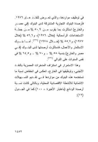 ‫ﻓﻲ ﺘﻭﻅﻴﻑ ﻤﻭﺍﺭﺩﻫﺎ، ﻭﺍﻟﺫﻱ ﺘﻌـﺭﺽ ﻟﻠﻨﻘـﺩ ﻋـﺎﻡ ٦٧٩١.‬
‫ﻓﺄﺭﺼﺩﺓ ﺍﻟﺒﻨﻭﻙ ﺍﻟﺘﺠﺎﺭﻴﺔ ﺍﻟﻤﺸﺘﺭﻜﺔ ﻟﺩﻯ ﺍﻟﺒﻨﻭﻙ )ﻓﻲ ﻤﺼـﺭ‬
‫ﻭﺍﻟﺨﺎﺭﺝ( ﺍﺴﺘﺄﺜﺭﺕ ﺒﻤﺎ ﻴﻘﺭﺏ ﻤـﻥ ٩,٠٥ % ﻤـﻥ ﺠﻤﻠـﺔ‬
‫ﺍﻻﺴﺘﺨﺩﺍﻤﺎﺕ ﺍﻟﺭﺃﺴﻤﺎﻟﻴﺔ )ﺨﻼل ٦٧٩١(، ﻭ٦,٦٥ % )ﺨﻼل‬
‫٧٧٩١(، ﻭ٧,٥٥ % ) ـﻼل ٨٧٩١( )٦٣٢(. ﺃﻤ ـﺎ ـﻭﻙ‬
  ‫‪‬ـ ﺒﻨـ‬                 ‫ﺨـ‬
‫ﺍﻻﺴﺘﺜﻤﺎﺭ ﻭﺍﻷﻋﻤﺎل، ﻓﺎﺴﺘﺄﺜﺭﺕ ﺃﺭﺼﺩﺘﻬﺎ ﻟﺩﻯ ﺍﻟﺒﻨـﻭﻙ )ﻓـﻲ‬
‫ﻤﺼﺭ ﻭﺍﻟﺨﺎﺭﺝ( ﺒﻨﺴﺒﺔ ٨٥ % ـ ﻭ٠٧ % ـ ﻭ٥,٤٦ % ﻓﻲ‬
                         ‫ﻨﻔﺱ ﺍﻟﺴﻨﻭﺍﺕ ﻋﻠﻰ ﺍﻟﺘﻭﺍﻟﻲ )٧٣٢(.‬
‫ﻭﻫﺫﺍ ﺍﻻﺴﺘﻤﺭﺍﺭ ﻓﻲ ﺍﺴﺘﻨﺯﺍﻑ ﺍﻟﻤﺩﺨﺭﺍﺕ ﺍﻟﻤﺼﺭﻴﺔ ﺒﺎﻟﻨﻘـﺩ‬
‫ﺍﻷﺠﻨﺒﻲ، ﻭﺘﻭﻅﻴﻔﻬﺎ ﻓﻲ ﺍﻟﺨﺎﺭﺝ، ﺍﻨﻌﻜﺱ ﻓﻲ ﺍﻨﺨﻔﺎﺽ ﻨﺴﺒﺔ ﻤﺎ‬
‫ﺘﺴﺘﺨﺩﻤﻪ ﻫﺫﻩ ﺍﻟﺒﻨﻭﻙ ﻤﻥ ﻤﻭﺍﺭﺩﻫﺎ ﻓـﻲ ﺘﻘـﺩﻴﻡ ﺍﻟﺘﺴـﻬﻴﻼﺕ‬
‫ﺍﻻﺌﺘﻤﺎﻨﻴﺔ ﻟﻸﻨﺸﻁﺔ ﺍﻻﻗﺘﺼﺎﺩﻴﺔ ﺍﻟﻤﺤﻠﻴﺔ، ﻭﺒﺎﻟﺘﺎﻟﻲ ﻜﺎﻨﺕ ﻨﺴـﺒﺔ‬
‫ﺃﺭﺼﺩﺓ ﺍﻟﻭﺩﺍﺌﻊ )ﺒﺎﻋﺘﺒﺎﺭ ﺍﻷﺨﻴﺭﺓ = ٠٠١( ﻜﻤﺎ ﻓﻲ ﺍﻟﺠـﺩﻭل‬
                                                 ‫)٢١(:‬




‫٢٥٤١‬
 