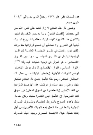 ‫ﻫﺫﻩ ﺍﻟﺴﻨﺩﺍﺕ )ﻓﻲ ﻋﺎﻡ ٨٧٩١ ﻭﺤﺩﻩ( ﺇﻟـﻰ ﺤـﻭﺍﻟﻲ ٢,٩٥٢‬
                                             ‫ﻤﻠﻴﻭﻥ ﺠﻨﻴﻪ.‬
‫ﻭﺘﻔﺴﻴﺭ ﻜل ﻫﺫﻩ ﺍﻟﻨﺘﺎﺌﺞ ﻻ ﺯﺍل ﻗﺎﺌ ‪‬ﺎ ﻋﻠﻰ ﻨﻔﺱ ﺍﻷﺴـﺱ‬
               ‫ﻤ‬
‫ﺍﻟﺘﻲ ﺤﺩﺩﻨﺎﻫﺎ )ﺍﻟﻔﺼل ﺍﻟﺜﺎﻤﻥ(. ﻭﺒﺩﺃ ﺒﻌـﺽ ﺍﻟﺘﻜﻨـﻭﻗﺭﺍﻁﻴﻴﻥ‬
‫ﻴﻜﺘﺸﻔﻭﻥ ﻫﺫﺍ ﺍﻟﺘﻔﺴﻴﺭ؛ "ﻓﻬﺫﻩ ﺍﻟﺒﻨﻭﻙ ﻤﻌﻅﻤﻬﺎ ﻓـﺭﻭﻉ ﻟﺒﻨـﻭﻙ‬
‫ﺃﺠﻨﺒﻴﺔ ﻓﻲ ﺍﻟﺨﺎﺭﺝ. ﻭﻻ ﺘﺴﺘﻁﻴﻊ ﺃﻥ ﺘﺼﻨﻊ ﻗﺭﺍﺭﺍﺘﻬﺎ ﻤﻨﻔـﺭﺩﺓ،‬
‫ﻭﻟﻜﻨﻬﺎ ﺘﺅﻤﺭ ﻭﺘﻌﻤل ﻓﻲ ﺇﻁـﺎﺭ ﺍﻟﺴﻴﺎﺴـﺔ ﺍﻟﻌﺎﻤـﺔ ﻟﻠﻤﺭﺍﻜـﺯ‬
‫ﺍﻟﺭﺌﻴﺴﻴﺔ ﻟﻬﺎ. ﺒل ﺇﻥ ﺍﻟﻘـﺭﺍﺭ ﺍﻟﺴﻴﺎﺴـﻲ - ﻭﻟـﻴﺱ ﺍﻟﻘـﺭﺍﺭ‬
‫ﺍﻻﻗﺘﺼﺎﺩﻱ - ﻫﻭ ﺍﻟﻤﺅﺜﺭ ﻓﻲ ﺘﻭﺠﻴﻪ ﻋﻤﻠﻴﺎﺕ ﺍﻟﺒﻨـﻭﻙ" )٨٣٢(.‬
‫ﻭﺍﻟﻘﺭﺍﺭ ﺍﻟﺴﻴﺎﺴﻲ ﻭﺍﻟﻘﺭﺍﺭ ﺍﻻﻗﺘﺼﺎﺩﻱ ﻻ ﺯﺍل ﻴﺅﺠل ﺍﻻﻨﻐﻤﺎﺱ‬
‫ﺍﻟﻭﺍﺴﻊ ﻟﻠﺸﺭﻜﺎﺕ ﺍﻷﺠﻨﺒﻴﺔ )ﻭﻀﻤﻨﻬﺎ ﺍﻟﺒﻨﻭﻙ( ﻓـﻲ ﻋﻤﻠﻴـﺎﺕ‬
‫ﺍﻻﺴﺘﺜﻤﺎﺭ ﺍﻟﻤﺒﺎﺸﺭ، ﻭﻤﻊ ﻫﺫﺍ ﺍﻟﺘﺄﺠﻴل ﺘﺘﺴﻕ ﻜل ﺍﻟﻨﺘﺎﺌﺞ ﺍﻟﻤﺸﻜﻭ‬
‫ﻤﻨﻬﺎ، ﻭﻋﻠﻰ ﺭﺃﺴﻬﺎ ﺍﺴﺘﻤﺭﺍﺭ ﺘﻭﻅﻴﻑ ﻫﺫﻩ ﺍﻷﺭﺼﺩﺓ ﺍﻟﻤﺘﺯﺍﻴﺩﺓ‬
‫ﻤﻥ ﺍﻟﻨﻘﺩ ﺍﻷﺠﻨﺒﻲ )ﻭﺍﻟﻤﻌﺘﺼﺭﺓ ﻤﻥ ﺍﻟﺴﻭﻕ ﺍﻟﻤﺤﻠﻲ( ﻓﻲ ﺃﺴﻭﺍﻕ‬
‫ﺍﻟﻨﻘﺩ ﺍﻟﺨﺎﺭﺠﻴﺔ. ﺇﻥ ﺍﻟﺘﺄﺠﻴل ﻟﻴﺱ ﺍﻨﺘﻅﺎ ‪‬ﺍ ﺴﻠﺒ ‪‬ﺎ، ﻭﻟﻜﻥ ﻋﻤـل‬
            ‫ﻴ‬      ‫ﺭ‬
‫ﻨﺸﻁ ﻹﻋﺩﺍﺩ ﺍﻟﻤﺴﺭﺡ ﺒﺎﻟﺸﺭﻭﻁ ﺍﻟﻤﻨﺎﺴﺒﺔ، ﻭﺘﺸـﺎﺭﻙ ﺍﻟﺒﻨـﻭﻙ‬
‫ﺍﻷﺠﻨﺒﻴﺔ ﺒﻨﺸﺎﻁ ﻓﻲ ﻫﺫﺍ ﺍﻟﻌﻤل )ﻤﻊ ﺍﻟﺠﻬﺎﺕ ﺍﻷﺨﺭﻯ( ﻤﻥ ﺃﺠل‬
‫ﺇﻋﺎﺩﺓ ﺘﺸﻜﻴل ﻫﻴﻜل ﺍﻻﻗﺘﺼﺎﺩ ﺍﻟﻤﺼﺭﻱ ﻭﺒﻨﻴﺘﻪ. ﻓﻬﺫﻩ ﺍﻟﺒﻨـﻭﻙ‬


‫٥٥٤١‬
 