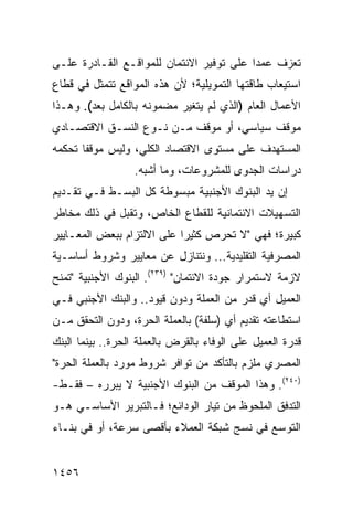 ‫ﺘﻌﺯﻑ ﻋﻤ ‪‬ﺍ ﻋﻠﻰ ﺘﻭﻓﻴﺭ ﺍﻻﺌﺘﻤﺎﻥ ﻟﻠﻤﻭﺍﻗـﻊ ﺍﻟﻘـﺎﺩﺭﺓ ﻋﻠـﻰ‬
                                          ‫ﺩ‬
‫ﺍﺴﺘﻴﻌﺎﺏ ﻁﺎﻗﺘﻬﺎ ﺍﻟﺘﻤﻭﻴﻠﻴﺔ؛ ﻷﻥ ﻫﺫﻩ ﺍﻟﻤﻭﺍﻗﻊ ﺘﺘﻤﺜل ﻓﻲ ﻗﻁﺎﻉ‬
‫ﺍﻷﻋﻤﺎل ﺍﻟﻌﺎﻡ )ﺍﻟﺫﻱ ﻟﻡ ﻴﺘﻐﻴﺭ ﻤﻀﻤﻭﻨﻪ ﺒﺎﻟﻜﺎﻤل ﺒﻌﺩ(. ﻭﻫـﺫﺍ‬
‫ﻤﻭﻗﻑ ﺴﻴﺎﺴﻲ، ﺃﻭ ﻤﻭﻗﻑ ﻤـﻥ ﻨـﻭﻉ ﺍﻟﻨﺴـﻕ ﺍﻻﻗﺘﺼـﺎﺩﻱ‬
‫ﺍﻟﻤﺴﺘﻬ ‪‬ﻑ ﻋﻠﻰ ﻤﺴﺘﻭﻯ ﺍﻻﻗﺘﺼﺎﺩ ﺍﻟﻜﻠﻲ، ﻭﻟﻴﺱ ﻤﻭﻗ ﹰﺎ ﺘﺤﻜﻤﻪ‬
       ‫ﻔ‬                                    ‫ﺩ‬
                  ‫ﺩﺭﺍﺴﺎﺕ ﺍﻟﺠﺩ ‪‬ﻯ ﻟﻠﻤﺸﺭﻭﻋﺎﺕ، ﻭﻤﺎ ﺃﺸﺒﻪ.‬
                                        ‫ﻭ‬
‫ﺇﻥ ﻴﺩ ﺍﻟﺒﻨﻭﻙ ﺍﻷﺠﻨﺒﻴﺔ ﻤﺒﺴﻭﻁﺔ ﻜل ﺍﻟﺒﺴـﻁ ﻓـﻲ ﺘﻘـﺩﻴﻡ‬
                     ‫ﹲ‬
‫ﺍﻟﺘﺴﻬﻴﻼﺕ ﺍﻻﺌﺘﻤﺎﻨﻴﺔ ﻟﻠﻘﻁﺎﻉ ﺍﻟﺨﺎﺹ، ﻭﺘﻘﺒل ﻓﻲ ﺫﻟﻙ ﻤﺨﺎﻁﺭ‬
‫‪‬‬
‫ﻜﺒﻴﺭﺓ؛ ﻓﻬﻲ "ﻻ ﺘﺤﺭﺹ ﻜﺜﻴ ‪‬ﺍ ﻋﻠﻰ ﺍﻻﻟﺘﺯﺍﻡ ﺒﺒﻌﺽ ﺍﻟﻤﻌـﺎﻴﻴﺭ‬
                            ‫ﺭ‬
‫ﺍﻟﻤﺼﺭﻓﻴﺔ ﺍﻟﺘﻘﻠﻴﺩﻴﺔ... ﻭﻨﺘﻨﺎﺯل ﻋﻥ ﻤﻌﺎﻴﻴﺭ ﻭﺸﺭﻭﻁ ﺃﺴﺎﺴـﻴﺔ‬
              ‫‪‬‬
‫ﻻﺯﻤﺔ ﻻﺴﺘﻤﺭﺍﺭ ﺠﻭﺩﺓ ﺍﻻﺌﺘﻤﺎﻥ" )٩٣٢(. ﺍﻟﺒﻨﻭﻙ ﺍﻷﺠﻨﺒﻴﺔ "ﺘﻤﻨﺢ‬
‫ﺍﻟﻌﻤﻴل ﺃﻱ ﻗﺩﺭ ﻤﻥ ﺍﻟﻌﻤﻠﺔ ﻭﺩﻭﻥ ﻗﻴﻭﺩ.. ﻭﺍﻟﺒﻨﻙ ﺍﻷﺠﻨﺒﻲ ﻓـﻲ‬
‫ﺍﺴﺘﻁﺎﻋﺘﻪ ﺘﻘﺩﻴﻡ ﺃﻱ ) ‪‬ﻠﻔﺔ( ﺒﺎﻟﻌﻤﻠﺔ ﺍﻟﺤﺭﺓ، ﻭﺩﻭﻥ ﺍﻟﺘﺤﻘﻕ ﻤـﻥ‬
                                   ‫ﺴ‬
‫ﻗﺩﺭﺓ ﺍﻟﻌﻤﻴل ﻋﻠﻰ ﺍﻟﻭﻓﺎﺀ ﺒﺎﻟﻘﺭﺽ ﺒﺎﻟﻌﻤﻠﺔ ﺍﻟﺤﺭﺓ.. ﺒﻴﻨﻤﺎ ﺍﻟﺒﻨﻙ‬
‫ﺍﻟﻤﺼﺭﻱ ﻤﻠﺯﻡ ﺒﺎﻟﺘﺄﻜﺩ ﻤﻥ ﺘﻭﺍﻓﺭ ﺸﺭﻭﻁ ﻤﻭﺭﺩ ﺒﺎﻟﻌﻤﻠﺔ ﺍﻟﺤﺭﺓ"‬
‫)٠٤٢(. ﻭﻫﺫﺍ ﺍﻟﻤﻭﻗﻑ ﻤﻥ ﺍﻟﺒﻨﻭﻙ ﺍﻷﺠﻨﺒﻴﺔ ﻻ ﻴﺒﺭﺭﻩ – ﻓﻘـﻁ-‬
‫ﺍﻟﺘﺩﻓﻕ ﺍﻟﻤﻠﺤﻭﻅ ﻤﻥ ﺘﻴﺎﺭ ﺍﻟﻭﺩﺍﺌﻊ؛ ﻓـﺎﻟﺘﺒﺭﻴﺭ ﺍﻷﺴﺎﺴـﻲ ﻫـﻭ‬
                                               ‫ﹸ‬
‫ﺍﻟﺘﻭﺴﻊ ﻓﻲ ﻨﺴﺞ ﺸﺒﻜﺔ ﺍﻟﻌﻤﻼﺀ ﺒﺄﻗﺼﻰ ﺴﺭﻋﺔ، ﺃﻭ ﻓﻲ ﺒﻨـﺎﺀ‬


‫٦٥٤١‬
 