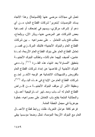 ‫ﺘﻌﻤل ﻓﻲ ﻤﺠﺎﻻﺕ ﻤﺭﻀﻲ ﻋﻨﻬﺎ )ﻜﺎﻟﺴﻴﺎﺤﺔ(. ﻭﻫﺫﺍ ﺍﻻﺘﺠﺎﻩ‬
‫ﻴﺴﺎﻨﺩ ﺍﻟﺘﻭﺼﻴﺎﺕ "ﺒﺘﺤﺭﻴﺭ" ﺸﺭﻜﺎﺕ ﺍﻟﻘﻁﺎﻉ ﺍﻟﻌﺎﻡ، ﻤـﻥ ﺃﻱ‬
‫ﺩﻋﻡ ﺃﻭ ﺇﺸﺭﺍﻑ ﻤﺭﻜﺯﻱ، ﻭ ‪‬ﺴﻬﻡ ﻓﻲ ﺇﻀﻌﺎﻑ ﺃﻭ ﺘﺼـﻔﻴﺔ‬
                      ‫ﻴ‬
‫ﺒﻌﺽ ﺍﻟﺸﺭﻜﺎﺕ ﻏﻴﺭ ﺍﻟﻤﺭﻀﻲ ﻋﻨﻬﺎ، ﻭﻴﺜﺎﺭ ﺍﻵﻥ، ﻭﺒﺈﻟﺤﺎﺡ،‬
‫ﻤﻁﻠﺏ ﻓﺘﺢ ﺒﺎﺏ ﺍﻟﺘﻌﺎﻤل ـ ﻋﻠﻰ ﻤﺼﺭﺍﻋﻴﻪ ـ ﺒﻴﻥ ﺸﺭﻜﺎﺕ‬
                                          ‫‪‬‬
‫ﺍﻟﻘﻁﺎﻉ ﺍﻟﻌﺎﻡ ﻭﺍﻟﺒﻨﻭﻙ ﺍﻷﺠﻨﺒﻴﺔ؛ ﻓﺎﻟﺒﻨﻙ ﺍﻟﻤﺭﻜـﺯﻱ ﻗﺼـﺭ‬
‫ﺘﻌﺎﻤل ﺍﻟﻘﻁﺎﻉ ﺍﻟﻌﺎﻡ ﻋﻠﻰ ﺒﻨﻭﻙ ﺍﻟﻘﻁﺎﻉ ﺍﻟﻌﺎﻡ ﺍﻷﺭﺒﻌﺔ، ﻟﻤـﺩﺓ‬
‫ﻋﺎﻤﻴﻥ، ُﻀﻴﻑ ﺇﻟﻴﻬﻤﺎ ﻋﺎﻡ ﺜﺎﻟﺙ، ﻭﺘﻁﺎﻟﺏ ﺍﻟﺒﻨﻭﻙ ﺍﻷﺠﻨﺒﻴـﺔ‬
                                           ‫ﺃ‬
‫ﺒﺘﺤﻘﻴﻕ "ﺍﻟﻤﺴﺎﻭﺍﺓ" ﺒﻌﺩ ﺍﻨﺘﻬﺎﺀ ﻫﺫﻩ ﺍﻟﻔﺘـﺭﺓ )١٤٢(. ﻭﺘـﺩﻋﻲ‬
‫ﺍﻟﺒﻨﻭﻙ ﺍﻷﺠﻨﺒﻴﺔ ﺃﻥ ﺘﻘﺎﻋﺴﻬﺎ ﻋﻥ ﺇﻤﺩﺍﺩ ﺸﺭﻜﺎﺕ ﺍﻟﻘﻁﺎﻉ ﺍﻟﻌﺎﻡ‬
‫ﺒﺎﻟﻘﺭﻭﺽ ﻭﺍﻟﺘﺴﻬﻴﻼﺕ ﺍﻻﺌﺘﻤﺎﻨﻴﺔ ﻫﻭ ﺍﻟﻭﺠﻪ ﺍﻵﺨـﺭ ﻟﻤﻨـﻊ‬
‫ﺸﺭﻜﺎﺕ ﺍﻟﻘﻁﺎﻉ ﺍﻟﻌﺎﻡ ﻤﻥ ﺍﻹﻴﺩﺍﻉ ﻓﻲ ﻫـﺫﻩ ﺍﻟﺒﻨـﻭﻙ )٢٤٢(،‬
‫ﻭﺤﻘﻴﻘﺔ ﺍﻷﻤﺭ ﺃﻥ ﻤﻭﻗﻑ ﺍﻟﺒﻨﻭﻙ ﺍﻷﺠﻨﺒﻴـﺔ ﻤـﻥ ﺇﻗـﺭﺍﺽ‬
‫ﺍﻟﻘﻁﺎﻉ ﺍﻟﻌﺎﻡ ﻟﻪ ﺃﺴـﺒﺎﺏ ﻭﻤﻌـﺎﻴﻴﺭ ﺍﺴـﺘﺭﺍﺘﻴﺠﻴﺔ ﺃﻋﻤـﻕ،‬
‫ﻭﺍﻟﻤﻁﺎﻟﺒﺔ ﺍﻟﻤﻠﺤﺔ ﺒﻔﺘﺢ ﺒﺎﺏ ﺍﻟﺘﻌﺎﻤل ﻋﻠﻰ ﻤﺼﺭﺍﻋﻴﻪ، ﺨﻁﻭﺓ‬
‫ﹲ‬                                  ‫ﹸ‬
                       ‫ﺠﻭﻫﺭﻴﺔ ﻓﻲ ﻤﺠﻤل ﺍﻟﺨﻁﺔ ﺍﻟﻌﺎﻤﺔ.‬
‫ﻓﺭﻏﻡ ﻜﺎﻓﺔ ﻋﻭﺍﻤل ﺍﻟﺘﻌﺭﻴﺔ، ﻅﻠﺕ ﺭﻭﺍﺒﻁ ﻗﻁﺎﻉ ﺍﻷﻋﻤـﺎل‬
‫ﺍﻟﻌﺎﻡ ﻤﻊ ﺍﻟﺒﻨﻭﻙ ﺍﻷﺭﺒﻌﺔ ﺍﻟﻤﺅﻤﻤﺔ، ﺘﻤﺜل ﻭﻀ ‪‬ﺎ ﻤﺅﺴﺴ ‪‬ﺎ ﻴﺒ ﹶﻰ‬
 ‫ﻴ ﻘ‬           ‫ﻌ‬


‫٩٥٤١‬
 