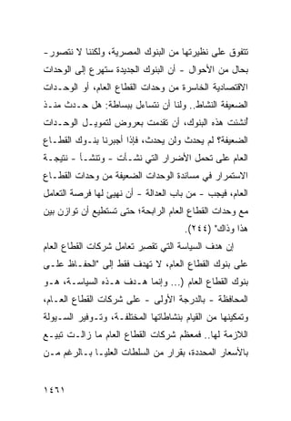 ‫ﺘﺘﻔﻭﻕ ﻋﻠﻰ ﻨﻅﻴﺭﺘﻬﺎ ﻤﻥ ﺍﻟﺒﻨﻭﻙ ﺍﻟﻤﺼﺭﻴﺔ، ﻭﻟﻜﻨﻨﺎ ﻻ ﻨﺘﺼﻭﺭ-‬
‫ﺒﺤﺎل ﻤﻥ ﺍﻷﺤﻭﺍل - ﺃﻥ ﺍﻟﺒﻨﻭﻙ ﺍﻟﺠﺩﻴﺩﺓ ﺴ ﹸﻬ ‪‬ﻉ ﺇﻟﻰ ﺍﻟﻭﺤﺩﺍﺕ‬
             ‫ﺘﺭ‬                    ‫‪‬‬
‫ﺍﻻﻗﺘﺼﺎﺩﻴﺔ ﺍﻟﺨﺎﺴﺭﺓ ﻤﻥ ﻭﺤﺩﺍﺕ ﺍﻟﻘﻁﺎﻉ ﺍﻟﻌﺎﻡ، ﺃﻭ ﺍﻟﻭﺤـﺩﺍﺕ‬
‫ﺍﻟﻀﻌﻴﻔﺔ ﺍﻟﻨﺸﺎﻁ.. ﻭﻟﻨﺎ ﺃﻥ ﻨﺘﺴﺎﺀل ﺒﺒﺴﺎﻁﺔ: ﻫل ﺤـﺩﺙ ﻤﻨـﺫ‬
‫ُﻨﺸﺌﺕ ﻫﺫﻩ ﺍﻟﺒﻨﻭﻙ، ﺃﻥ ﺘﻘﺩﻤﺕ ﺒﻌﺭﻭﺽ ﻟﺘﻤﻭﻴـل ﺍﻟﻭﺤـﺩﺍﺕ‬
                                                ‫ﺃ‬
‫ﺍﻟﻀﻌﻴﻔﺔ؟ ﻟﻡ ﻴﺤﺩﺙ ﻭﻟﻥ ﻴﺤﺩﺙ، ﻓﺈﺫﺍ ﺃﺠﺒﺭﻨﺎ ﺒﻨـﻭﻙ ﺍﻟﻘﻁـﺎﻉ‬
‫ﺍﻟﻌﺎﻡ ﻋﻠﻰ ﺘﺤﻤل ﺍﻷﻀﺭﺍﺭ ﺍﻟﺘﻲ ﻨﺸـﺄﺕ - ﻭﺘﻨﺸـﺄ - ﻨﺘﻴﺠـﺔ‬
‫ﺍﻻﺴﺘﻤﺭﺍﺭ ﻓﻲ ﻤﺴﺎﻨﺩﺓ ﺍﻟﻭﺤﺩﺍﺕ ﺍﻟﻀﻌﻴﻔﺔ ﻤﻥ ﻭﺤﺩﺍﺕ ﺍﻟﻘﻁـﺎﻉ‬
‫ﺍﻟﻌﺎﻡ، ﻓﻴﺠﺏ - ﻤﻥ ﺒﺎﺏ ﺍﻟﻌﺩﺍﻟﺔ - ﺃﻥ ﹸﻬ ‪‬ﺊ ﻟﻬﺎ ﻓﺭﺼﺔ ﺍﻟﺘﻌﺎﻤل‬
                  ‫ﻨﻴ‬
‫ﻤﻊ ﻭﺤﺩﺍﺕ ﺍﻟﻘﻁﺎﻉ ﺍﻟﻌﺎﻡ ﺍﻟﺭﺍﺒﺤﺔ؛ ﺤﺘﻰ ﺘﺴﺘﻁﻴﻊ ﺃﻥ ﺘﻭﺍﺯﻥ ﺒﻴﻥ‬
                                      ‫ﻫﺫﺍ ﻭﺫﺍﻙ" )٤٤٢(.‬
‫ﺇﻥ ﻫﺩﻑ ﺍﻟﺴﻴﺎﺴﺔ ﺍﻟﺘﻲ ﹸﻘ ِﺭ ﺘﻌﺎﻤل ﺸﺭﻜﺎﺕ ﺍﻟﻘﻁﺎﻉ ﺍﻟﻌﺎﻡ‬
                          ‫ﺘﺼ‬
‫ﻋﻠﻰ ﺒﻨﻭﻙ ﺍﻟﻘﻁﺎﻉ ﺍﻟﻌﺎﻡ، ﻻ ﺘﻬﺩﻑ ﻓﻘﻁ ﺇﻟﻰ "ﺍﻟﺤﻔـﺎﻅ ﻋﻠـﻰ‬
‫ﺒﻨﻭﻙ ﺍﻟﻘﻁﺎﻉ ﺍﻟﻌﺎﻡ )... ﻭﺇﻨﻤﺎ ﻫـﺩﻑ ﻫـﺫﻩ ﺍﻟﺴﻴﺎﺴـﺔ، ﻫـﻭ‬
‫ﺍﻟﻤﺤﺎﻓﻅﺔ - ﺒﺎﻟﺩﺭﺠﺔ ﺍﻷﻭﻟﻰ - ﻋﻠﻰ ﺸﺭﻜﺎﺕ ﺍﻟﻘﻁﺎﻉ ﺍﻟﻌـﺎﻡ،‬
‫ﻭﺘﻤﻜﻴﻨﻬﺎ ﻤﻥ ﺍﻟﻘﻴﺎﻡ ﺒﻨﺸﺎﻁﺎﺘﻬﺎ ﺍﻟﻤﺨﺘﻠﻔـﺔ، ﻭﺘـﻭﻓﻴﺭ ﺍﻟﺴـﻴﻭﻟﺔ‬
‫ﺍﻟﻼﺯﻤﺔ ﻟﻬﺎ.. ﻓﻤﻌﻅﻡ ﺸﺭﻜﺎﺕ ﺍﻟﻘﻁﺎﻉ ﺍﻟﻌﺎﻡ ﻤﺎ ﺯﺍﻟـﺕ ﺘﺒﻴـﻊ‬
‫ﺒﺎﻷﺴﻌﺎﺭ ﺍﻟﻤﺤﺩﺩﺓ، ﺒﻘﺭﺍﺭ ﻤﻥ ﺍﻟﺴﻠﻁﺎﺕ ﺍﻟ ‪‬ﻠﻴـﺎ ﺒـﺎﻟﺭﻏﻡ ﻤـﻥ‬
                ‫ﻌ‬


‫١٦٤١‬
 