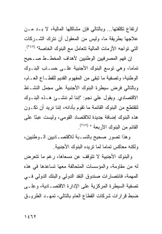 ‫ﺍﺭﺘﻔﺎﻉ ﺘﻜﻠﻔﺘﻬﺎ... ﻭﺒﺎﻟﺘﺎﻟﻲ ﻓﺈﻥ ﻤﺸﺎﻜﻠﻬﺎ ﺍﻟﻤﺎﻟﻴﺔ، ﻻ ﺒـﺩ ﻤـﻥ‬
‫ﻋﻼﺠﻬﺎ ﺒﻁﺭﻴﻘﺔ ﻤﺎ، ﻭﻟﻴﺱ ﻤﻥ ﺍﻟﻤﻌﻘﻭل ﺃﻥ ﻨﺘﺭﻙ ﺍﻟﺸـﺭﻜﺎﺕ‬
‫ﺍﻟﺘﻲ ﺘﻭﺍﺠﻪ ﺍﻷﺯﻤﺎﺕ ﺍﻟﻤﺎﻟﻴﺔ ﺘﺘﻌﺎﻤل ﻤﻊ ﺍﻟﺒﻨﻭﻙ ﺍﻟﺨﺎﺼﺔ" )٥٤٢(.‬
‫ﺇﻥ ﻓﻬﻡ ﺍﻟﻤﺼﺭﻓﻴﻴﻥ ﺍﻟﻭﻁﻨﻴﻴﻥ ﻷﻫﺩﺍﻑ ﺍﻟﻤﺨﻁـﻁ ﺼـﺤﻴﺢ‬
‫‪‬‬
‫ﺘﻤﺎ ‪‬ﺎ، ﻭﻫﻲ ﺘﻭﺴﻊ ﺍﻟﺒﻨﻭﻙ ﺍﻷﺠﻨﺒﻴﺔ ﻋﻠـﻰ ﺤﺴـﺎﺏ ﺍﻟﺒﻨـﻭﻙ‬
                                             ‫ﻤ‬
‫ﺍﻟﻭﻁﻨﻴﺔ، ﻭﺘﺼﻔﻴﺔ ﻤﺎ ﺘﺒﻘﻰ ﻤﻥ ﺍﻟﻤﻔﻬﻭﻡ ﺍﻟﻘﺩﻴﻡ ﻟﻠﻘﻁـﺎﻉ ﺍﻟﻌـﺎﻡ،‬
‫ﻭﺒﺎﻟﺘﺎﻟﻲ ﻓﺭﺽ ﺴﻴﻁﺭﺓ ﺍﻟﺒﻨﻭﻙ ﺍﻷﺠﻨﺒﻴﺔ ﻋﻠﻰ ﻤﺠﻤل ﺍﻟﻨﺸـﺎﻁ‬
‫ﺍﻻﻗﺘﺼﺎﺩﻱ. ﻭﻴﻘﻭل ﻋﻠﻲ ﻨﺠﻡ: "ﺇﻨﻨﺎ ﻟﻡ ﻨﻨﺸـﺊ ﻫـﺫﻩ ﺍﻟﺒﻨـﻭﻙ‬
‫ﻟﺘﻘﺘﻁﻊ ﻤﻥ ﺍﻟﺒﻨﻭﻙ ﺍﻟﻘﺎﺌﻤﺔ ﻤﺎ ﺘﻘﻭﻡ ﺒﺄﺩﺍﺌﻪ، ﺇﻨﻨﺎ ﻨﺭﻴﺩ ﺃﻥ ﺘﻜـﻭﻥ‬
‫ﻫﺫﻩ ﺍﻟﺒﻨﻭﻙ ﺇﻀﺎﻓﺔ ﺠﺩﻴﺩﺓ ﻟﻼﻗﺘﺼﺎﺩ ﺍﻟﻘﻭﻤﻲ، ﻭﻟﻴﺴﺕ ﻋﺒ ًﺎ ﻋﻠﻰ‬
     ‫ﺌ‬
                           ‫ﺍﻟﻘﺎﺌﻡ ﻤﻥ ﺍﻟﺒﻨﻭﻙ ﺍﻷﺭﺒﻌﺔ " )٥٤٢(.‬
‫ﻭﻫﺫﺍ ﺘﺼﻭﺭ ﺼﺤﻴﺢ ﺒﺎﻟﻨﺴـﺒﺔ ﻟﻼﻗﺘﺼـﺎﺩﻴﻴﻥ ﺍﻟـﻭﻁﻨﻴﻴﻥ،‬
                                ‫‪‬‬
               ‫ﻭﻟﻜﻨﻪ ﻤﻌﺎﻜﺱ ﺘﻤﺎ ‪‬ﺎ ﻟﻤﺎ ﺘﺭﻴﺩﻩ ﺍﻟﺒﻨﻭﻙ ﺍﻷﺠﻨﺒﻴﺔ.‬
                                          ‫ﻤ‬
‫ﻭﺍﻟﺒﻨﻭﻙ ﺍﻷﺠﻨﺒﻴﺔ ﻻ ﺘﺘﻭﻗﻑ ﻋﻥ ﻤﺴﻌﺎﻫﺎ، ﺭﻏﻡ ﻤﺎ ﺘﺘﻌﺭﺽ‬
‫ﻟﻪ ﻤﻥ ﻤﻘﺎﻭﻤﺔ، ﻭﺍﻟﻤﺅﺴﺴﺎﺕ ﺍﻟﻤﺘﺤﺎﻟﻔﺔ ﻤﻌﻬﺎ ﺘﺴﺎﻋﺩﻫﺎ ﻓﻲ ﻫﺫﻩ‬
‫ﺍﻟﻤﻬﻤﺔ، ﻓﺎﻨﺘﺼﺎﺭﺍﺕ ﺼﻨﺩﻭﻕ ﺍﻟﻨﻘﺩ ﺍﻟﺩﻭﻟﻲ ﻭﺍﻟﺒﻨﻙ ﺍﻟﺩﻭﻟﻲ ﻓـﻲ‬
‫ﺘﺼﻔﻴﺔ ﺍﻟﺴﻴﻁﺭﺓ ﺍﻟﻤﺭﻜﺯﻴﺔ ﻋﻠﻰ ﺍﻹﺩﺍﺭﺓ ﺍﻻﻗﺘﺼـﺎﺩﻴﺔ، ﻭﻋﻠـﻰ‬
‫ﻀﺒﻁ ﻗﺭﺍﺭﺍﺕ ﺸﺭﻜﺎﺕ ﺍﻟﻘﻁﺎﻉ ﺍﻟﻌﺎﻡ ﺒﺎﻟﺘﺎﻟﻲ، ﺘﻤﻬـﺩ ﺍﻟﻁﺭﻴـﻕ‬


‫٢٦٤١‬
 