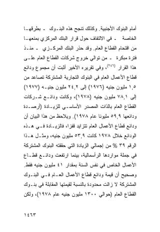 ‫ﺃﻤﺎﻡ ﺍﻟﺒﻨﻭﻙ ﺍﻷﺠﻨﺒﻴﺔ. ﻭﻜﺫﻟﻙ ﺘﻨﺠﺢ ﻫﺫﻩ ﺍﻟﺒﻨـﻭﻙ ـ ﺒﻁﺭﻗﻬـﺎ‬
‫ﺍﻟﺨﺎﺼﺔ ـ ﻓﻲ ﺍﻻﻟﺘﻔﺎﻑ ﺤﻭل ﻗﺭﺍﺭ ﺍﻟﺒﻨﻙ ﺍﻟﻤﺭﻜﺯﻱ ﺒﻤﻨﻌﻬـﺎ‬
‫ﻤﻥ ﺍﻗﺘﺤﺎﻡ ﺍﻟﻘﻁﺎﻉ ﺍﻟﻌﺎﻡ. ﻭﻗﺩ ﺤﺫﺭ ﺍﻟﺒﻨﻙ ﺍﻟﻤﺭﻜـﺯﻱ ـ ﻤﻨـﺫ‬
‫ﻓﺘﺭﺓ ﻤﺒﻜﺭﺓ ـ ﻤﻥ ﺘﻭﺍﻟﻲ ﺨﺭﻭﺝ ﺸﺭﻜﺎﺕ ﺍﻟﻘﻁﺎﻉ ﺍﻟﻌﺎﻡ ﻋﻠـﻰ‬
‫ﻫﺫﺍ ﺍﻟﻘﺭﺍﺭ )٦٤٢(، ﻭﻓﻲ ﺘﻘﺭﻴﺭﻩ ﺍﻷﺨﻴﺭ ﺃﺜﺒﺕ ﺃﻥ ﻤﺠﻤﻭﻉ ﻭﺩﺍﺌﻊ‬
‫ﻗﻁﺎﻉ ﺍﻷﻋﻤﺎل ﺍﻟﻌﺎﻡ ﻓﻲ ﺍﻟﺒﻨﻭﻙ ﺍﻟﺘﺠﺎﺭﻴﺔ ﺍﻟﻤﺸﺘﺭﻜﺔ ﺘﺼﺎﻋﺩ ﻤﻥ‬
‫٥,١ ﻤﻠﻴﻭﻥ ﺠﻨﻴﻪ )٦٧٩١( ﺇﻟﻰ ٢,٤٢ ﻤﻠﻴﻭﻥ ﺠﻨﻴـﻪ )٧٧٩١(‬
‫ﺇﻟﻰ ١,٨٧ ﻤﻠﻴﻭﻥ ﺠﻨﻴﻪ )٨٧٩١(، ﻭﻜﺎﻨﺕ ﻭﺩﺍﺌـﻊ ﺸـﺭﻜﺎﺕ‬
‫ﺍﻟﻘﻁﺎﻉ ﺍﻟﻌﺎﻡ ﺒﺎﻟﺫﺍﺕ ﺍﻟﻤﺼﺩﺭ ﺍﻷﺴﺎﺴـﻲ ﻟﻠﺯﻴـﺎﺩﺓ )ﺃﺭﺼـﺩﺓ‬
‫ﻭﺩﺍﺌﻌﻬﺎ ٩,٩٥ ﻤﻠﻴﻭ ﹰﺎ ﻋﺎﻡ ٨٧٩١(. ﻭﻴﻼﺤﻅ ﻤﻥ ﻫﺫﺍ ﺍﻟﺒﻴﺎﻥ ﺃﻥ‬
                                   ‫ﻨ‬
‫ﻭﺩﺍﺌﻊ ﻗﻁﺎﻉ ﺍﻷﻋﻤﺎل ﺍﻟﻌﺎﻡ ﺘﺘﺯﺍﻴﺩ ﻗﻔ ‪‬ﺍ، ﻓﺎﻟﺯﻴـﺎﺩﺓ ﻓـﻲ ﻫـﺫﻩ‬
                     ‫ﺯ‬
‫ﺍﻟﻭﺩﺍﺌﻊ ﺨﻼل ٨٧٩١ ﻜﺎﻨﺕ ٩,٣٥ ﻤﻠﻴﻭﻥ ﺠﻨﻴﻪ، ﻭﻤﺜـل ﻫـﺫﺍ‬
‫ﺍﻟﺭﻗﻡ ٩٣ % ﻤﻥ ﺇﺠﻤﺎﻟﻲ ﺍﻟﺯﻴﺎﺩﺓ ﺍﻟﺘﻲ ﺤﻘﻘﺘﻪ ﺍﻟﺒﻨﻭﻙ ﺍﻟﻤﺸﺘﺭﻜﺔ‬
‫ﻓﻲ ﺠﻤﻠﺔ ﻤﻭﺍﺭﺩﻫﺎ ﺍﻟﺭﺃﺴﻤﺎﻟﻴﺔ، ﺒﻴﻨﻤﺎ ﺍﺭﺘﻔﻌﺕ ﻭﺩﺍﺌـﻊ ﻗﻁـﺎﻉ‬
‫ﺍﻷﻋﻤﺎل ﺍﻟﺨﺎﺹ ﻓﻲ ﻨﻔﺱ ﺍﻟﺴﻨﺔ ﺒﻤﻘﺩﺍﺭ ١٤ ﻤﻠﻴﻭﻥ ﺠﻨﻴﻪ ﻓﻘﻁ.‬
‫ﻭﺼﺤﻴﺢ ﺃﻥ ﻗﻴﻤﺔ ﻭﺩﺍﺌﻊ ﻗﻁﺎﻉ ﺍﻷﻋﻤﺎل ﺍﻟﻌـﺎﻡ ﻓـﻲ ﺍﻟﺒﻨـﻭﻙ‬
‫ﺍﻟﻤﺸﺘﺭﻜﺔ ﻻ ﺯﺍﻟﺕ ﻤﺤﺩﻭﺩﺓ ﺒﺎﻟﻨﺴﺒﺔ ﻟﻘﻴﻤﺘﻬﺎ ﺍﻟﻤﻘﺎﺒﻠﺔ ﻓﻲ ﺒﻨـﻭﻙ‬
‫ﺍﻟﻘﻁﺎﻉ ﺍﻟﻌﺎﻡ )ﺤﻭﺍﻟﻲ ٠٠٣١ ﻤﻠﻴﻭﻥ ﺠﻨﻴﻪ ﻋﺎﻡ ٨٧٩١(، ﻭﻟﻜﻥ‬


‫٣٦٤١‬
 