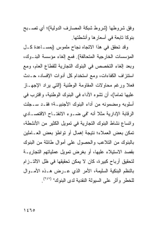 ‫ﻭﻓﻕ ﺸﺭﻭﻁﻬﺎ )ﺸﺭﻭﻁ ﺸﺒﻜﺔ ﺍﻟﻤﺼﺎﺭﻑ ﺍﻟﺩﻭﻟﻴﺔ(؛ ﺃﻱ ﺘﺼـﺒﺢ‬
                        ‫ﺒﻨﻭ ﹰﺎ ﺘﺎﺒﻌﺔ ﻓﻲ ﺃﺴﻌﺎﺭﻫﺎ ﻭﺃﻨﺸﻁﺘﻬﺎ.‬
                                                    ‫ﻜ‬
‫ﻭﻗﺩ ﺘﺤﻘﻕ ﻓﻲ ﻫﺫﺍ ﺍﻻﺘﺠﺎﻩ ﻨﺠﺎﺡ ﻤﻠﻤﻭﺱ )ﺒﻤﺴـﺎﻋﺩﺓ ﻜـل‬
                    ‫‪‬‬
‫ﺍﻟﻤﺅﺴﺴﺎﺕ ﺍﻟﺨﺎﺭﺠﻴﺔ ﺍﻟﻤﺘﺤﺎﻟﻔﺔ(. ﻓﻤﻊ ﺇﻟﻐﺎﺀ ﻤﺅﺴﺴﺔ ﺍﻟﺒﻨـﻭﻙ،‬
‫ﻭﺒﻌﺩ ﺇﻟﻐﺎﺀ ﺍﻟﺘﺨﺼﺹ ﻓﻲ ﺍﻟﺒﻨﻭﻙ ﺍﻟﺘﺠﺎﺭﻴﺔ ﻟﻠﻘﻁﺎﻉ ﺍﻟﻌﺎﻡ، ﻭﻤﻊ‬
‫ﺍﺴﺘﻨﺯﺍﻑ ﺍﻟﻜﻔﺎﺀﺍﺕ، ﻭﻤﻊ ﺍﺴﺘﺨﺩﺍﻡ ﻜل ﺃﺩﻭﺍﺕ ﺍﻹﻓﺴﺎﺩ، ﺤـﺩﺙ‬
‫ﻓﻌﻼ ﻭﺭﻏﻡ ﻤﺤﺎﻭﻻﺕ ﺍﻟﻤﻘﺎﻭﻤﺔ ﺍﻟﻭﻁﻨﻴﺔ )ﺍﻟﺘﻲ ﻴﺭﺍﺩ ﺍﻹﺠﻬـﺎﺯ‬
                                                ‫ﹰ‬
‫ﻋﻠﻴﻬﺎ ﺘﻤﺎ ‪‬ﺎ(، ﺃﻥ ﺘﺸﻭﻩ ﺍﻷﺩﺍﺀ ﻓﻲ ﺍﻟﺒﻨﻭﻙ ﺍﻟﻭﻁﻨﻴﺔ، ﻭﺍﻗﺘﺭﺏ ﻓﻲ‬
                                              ‫ﻤ‬
‫ﺃﺴﻠﻭﺒﻪ ﻭﻤﻀﻤﻭﻨﻪ ﻤﻥ ﺃﺩﺍﺀ ﺍﻟﺒﻨﻭﻙ ﺍﻷﺠﻨﺒﻴـﺔ؛ ﻓﻘـﺩ ﺴـﺠﻠﺕ‬
‫ﺍﻟﺭﻗﺎﺒﺔ ﺍﻹﺩﺍﺭﻴﺔ ﻤﺜﻼ ﺃﻨﻪ "ﻓﻲ ﻀـﻭﺀ ﺍﻻﻨﻔﺘـﺎﺡ ﺍﻻﻗﺘﺼـﺎﺩﻱ‬
                                ‫ﹰ‬
‫ﻭﺍﺘﺴﺎﻉ ﻨﺸﺎﻁ ﺍﻟﺒﻨﻭﻙ ﺍﻟﺘﺠﺎﺭﻴﺔ ﻓﻲ ﺘﻤﻭﻴل ﺍﻟﻜﺜﻴﺭ ﻤﻥ ﺍﻷﻨﺸﻁﺔ،‬
‫ﺘﻤﻜﻥ ﺒﻌﺽ ﺍﻟﻌﻤﻼﺀ؛ ﻨﺘﻴﺠﺔ ﺇﻫﻤﺎل ﺃﻭ ﺘﻭﺍﻁﺅ ﺒﻌﺽ ﺍﻟﻌـﺎﻤﻠﻴﻥ‬
‫ﺒﺎﻟﺒﻨﻭﻙ ﻤﻥ ﺍﻟﺘﻼﻋﺏ ﻭﺍﻟﺤﺼﻭل ﻋﻠﻰ ﺃﻤﻭﺍل ﻁﺎﺌﻠﺔ ﻤﻥ ﺍﻟﺒﻨﻭﻙ‬
‫ﺒﻘﺼﺩ ﺍﻻﺴﺘﻴﻼﺀ ﻋﻠﻴﻬﺎ، ﺃﻭ ﺒﻐﺭﺽ ﺘﻤﻭﻴل ﻋﻤﻠﻴﺎﺘﻬﻡ ﺍﻟﺘﺠﺎﺭﻴـﺔ‬
‫ﻟﺘﺤﻘﻴﻕ ﺃﺭﺒﺎﺡ ﻜﺒﻴﺭﺓ، ﻜﺎﻥ ﻻ ﻴﻤﻜﻥ ﺘﺤﻘﻴﻘﻬﺎ ﻓﻲ ﻅل ﺍﻻﻟﺘـﺯﺍﻡ‬
‫ﺒﺎﻟﻨﻅﻡ ﺍﻟﺒﻨﻜﻴﺔ ﺍﻟﺴﻠﻴﻤﺔ، ﺍﻷﻤﺭ ﺍﻟﺫﻱ ﻋـﺭﺽ ﻫـﺫﻩ ﺍﻷﻤـﻭﺍل‬
         ‫ﻟﻠﺨﻁﺭ ﻭﺃﺜﺭ ﻋﻠﻰ ﺍﻟﺴﻴﻭﻟﺔ ﺍﻟﻨﻘﺩﻴﺔ ﻟﺩﻯ ﺍﻟﺒﻨﻭﻙ" )٧٤٢(.‬




‫٥٦٤١‬
 