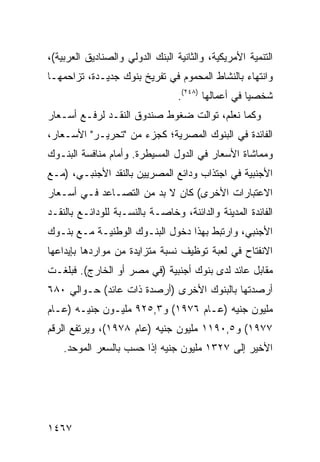 ‫ﺍﻟﺘﻨﻤﻴﺔ ﺍﻷﻤﺭﻴﻜﻴﺔ، ﻭﺍﻟﺜﺎﻨﻴﺔ ﺍﻟﺒﻨﻙ ﺍﻟﺩﻭﻟﻲ ﻭﺍﻟﺼﻨﺎﺩﻴﻕ ﺍﻟﻌﺭﺒﻴﺔ(،‬
‫ﻭﺍﻨﺘﻬﺎﺀ ﺒﺎﻟﻨﺸﺎﻁ ﺍﻟﻤﺤﻤﻭﻡ ﻓﻲ ﺘﻔﺭﻴﺦ ﺒﻨﻭﻙ ﺠﺩﻴـﺩﺓ، ﹸﺯﺍﺤﻤﻬـﺎ‬
       ‫ﺘ‬                                       ‫‪‬‬
                                  ‫ﺸﺨﺼ ‪‬ﺎ ﻓﻲ ﺃﻋﻤﺎﻟﻬﺎ )٨٤٢(.‬
                                                     ‫ﻴ‬
‫ﻭﻜﻤﺎ ﻨﻌﻠﻡ، ﺘﻭﺍﻟﺕ ﻀﻐﻭﻁ ﺼﻨﺩﻭﻕ ﺍﻟﻨﻘـﺩ ﻟﺭﻓـﻊ ﺃﺴـﻌﺎﺭ‬
‫ﺍﻟﻔﺎﺌﺩﺓ ﻓﻲ ﺍﻟﺒﻨﻭﻙ ﺍﻟﻤﺼﺭﻴﺔ؛ ﻜﺠﺯﺀ ﻤﻥ "ﺘﺤﺭﻴـﺭ" ﺍﻷﺴـﻌﺎﺭ،‬
‫ﻭﻤﻤﺎﺸﺎﺓ ﺍﻷﺴﻌﺎﺭ ﻓﻲ ﺍﻟﺩﻭل ﺍﻟﻤﺴﻴﻁﺭﺓ. ﻭﺃﻤﺎﻡ ﻤﻨﺎﻓﺴﺔ ﺍﻟﺒﻨـﻭﻙ‬
‫ﺍﻷﺠﻨﺒﻴﺔ ﻓﻲ ﺍﺠﺘﺫﺍﺏ ﻭﺩﺍﺌﻊ ﺍﻟﻤﺼﺭﻴﻴﻥ ﺒﺎﻟﻨﻘﺩ ﺍﻷﺠﻨﺒـﻲ، )ﻤـﻊ‬
‫ﺍﻻﻋﺘﺒﺎﺭﺍﺕ ﺍﻷﺨﺭﻯ( ﻜﺎﻥ ﻻ ﺒﺩ ﻤﻥ ﺍﻟﺘﺼـﺎﻋﺩ ﻓـﻲ ﺃﺴـﻌﺎﺭ‬
‫ﺍﻟﻔﺎﺌﺩﺓ ﺍﻟﻤﺩﻴﻨﺔ ﻭﺍﻟﺩﺍﺌﻨﺔ، ﻭﺨﺎﺼـﺔ ﺒﺎﻟﻨﺴـﺒﺔ ﻟﻠﻭﺩﺍﺌـﻊ ﺒﺎﻟﻨﻘـﺩ‬
‫ﺍﻷﺠﻨﺒﻲ، ﻭﺍﺭﺘﺒﻁ ﺒﻬﺫﺍ ﺩﺨﻭل ﺍﻟﺒﻨـﻭﻙ ﺍﻟﻭﻁﻨﻴـﺔ ﻤـﻊ ﺒﻨـﻭﻙ‬
‫ﺍﻻﻨﻔﺘﺎﺡ ﻓﻲ ﻟﻌﺒﺔ ﺘﻭﻅﻴﻑ ﻨﺴﺒﺔ ﻤﺘﺯﺍﻴﺩﺓ ﻤﻥ ﻤﻭﺍﺭﺩﻫﺎ ﺒﺈﻴﺩﺍﻋﻬﺎ‬
‫ﻤﻘﺎﺒل ﻋﺎﺌﺩ ﻟﺩﻯ ﺒﻨﻭﻙ ﺃﺠﻨﺒﻴﺔ )ﻓﻲ ﻤﺼﺭ ﺃﻭ ﺍﻟﺨﺎﺭﺝ(. ﻓﺒﻠﻐـﺕ‬
‫ﺃﺭﺼﺩﺘﻬﺎ ﺒﺎﻟﺒﻨﻭﻙ ﺍﻷﺨﺭﻯ )ﺃﺭﺼﺩﺓ ﺫﺍﺕ ﻋﺎﺌﺩ( ﺤـﻭﺍﻟﻲ ٠٨٦‬
‫ﻤﻠﻴﻭﻥ ﺠﻨﻴﻪ )ﻋـﺎﻡ ٦٧٩١( ﻭ٣,٥٢٩ ﻤﻠﻴـﻭﻥ ﺠﻨﻴـﻪ )ﻋـﺎﻡ‬
‫٧٧٩١( ﻭ٥,٠٩١١ ﻤﻠﻴﻭﻥ ﺠﻨﻴﻪ )ﻋﺎﻡ ٨٧٩١(، ﻭﻴﺭﺘﻔﻊ ﺍﻟﺭﻗﻡ‬
    ‫ﺍﻷﺨﻴﺭ ﺇﻟﻰ ٧٢٣١ ﻤﻠﻴﻭﻥ ﺠﻨﻴﻪ ﺇﺫﺍ ﺤﺴﺏ ﺒﺎﻟﺴﻌﺭ ﺍﻟﻤﻭﺤﺩ.‬




‫٧٦٤١‬
 