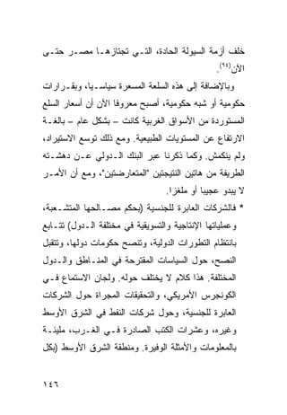 ‫ﺨﻠﻑ ﺃﺯﻤﺔ ﺍﻟﺴﻴﻭﻟﺔ ﺍﻟﺤﺎﺩﺓ، ﺍﻟﺘـﻲ ﺘﺠﺘﺎﺯﻫـﺎ ﻤﺼـﺭ ﺤﺘـﻰ‬
                                                 ‫ﺍﻵﻥ)٤٩(.‬
‫ﻭﺒﺎﻹﻀﺎﻓﺔ ﺇﻟﻰ ﻫﺫﻩ ﺍﻟﺴﻠﻌﺔ ﺍﻟﻤﺴﻌﺭﺓ ﺴﻴﺎﺴـ ‪‬ﺎ، ﻭﺒﻘـﺭﺍﺭﺍﺕ‬
            ‫ﻴ‬
‫ﺤﻜﻭﻤﻴﺔ ﺃﻭ ﺸﺒﻪ ﺤﻜﻭﻤﻴﺔ، ﺃﺼﺒﺢ ﻤﻌﺭﻭ ﹰﺎ ﺍﻵﻥ ﺃﻥ ﺃﺴﻌﺎﺭ ﺍﻟﺴﻠﻊ‬
                    ‫ﻓ‬
‫ﺍﻟﻤﺴﺘﻭﺭﺩﺓ ﻤﻥ ﺍﻷﺴﻭﺍﻕ ﺍﻟﻐﺭﺒﻴﺔ ﻜﺎﻨﺕ – ﺒﺸﻜل ﻋﺎﻡ – ﺒﺎﻟﻐـﺔ‬
‫ﺍﻻﺭﺘﻔﺎﻉ ﻋﻥ ﺍﻟﻤﺴﺘﻭﻴﺎﺕ ﺍﻟﻁﺒﻴﻌﻴﺔ. ﻭﻤﻊ ﺫﻟﻙ ﺘﻭﺴﻊ ﺍﻻﺴﺘﻴﺭﺍﺩ،‬
‫ﻭﻟﻡ ﻴﻨﻜﻤﺵ. ﻭﻜﻤﺎ ﺫﻜﺭﻨﺎ ﻋﺒﺭ ﺍﻟﺒﻨﻙ ﺍﻟـﺩﻭﻟﻲ ﻋـﻥ ﺩﻫﺸـﺘﻪ‬
‫ﺍﻟﻁﺭﻴﻔﺔ ﻤﻥ ﻫﺎﺘﻴﻥ ﺍﻟﻨﺘﻴﺠﺘﻴﻥ "ﺍﻟﻤﺘﻌﺎﺭﻀﺘﻴﻥ"، ﻭﻤﻊ ﺃﻥ ﺍﻷﻤـﺭ‬
                                  ‫ﻻ ﻴﺒﺩﻭ ﻋﺠﻴ ‪‬ﺎ ﺃﻭ ‪‬ﻠﻐ ‪‬ﺍ.‬
                                    ‫ﻤ ﺯ‬       ‫ﺒ‬
‫* ﻓﺎﻟﺸﺭﻜﺎﺕ ﺍﻟﻌﺎﺒﺭﺓ ﻟﻠﺠﻨﺴﻴﺔ )ﺒﺤﻜﻡ ﻤﺼـﺎﻟﺤﻬﺎ ﺍﻟﻤﺘﺸـﻌﺒﺔ،‬
‫ﻭﻋﻤﻠﻴﺎﺘﻬﺎ ﺍﻹﻨﺘﺎﺠﻴﺔ ﻭﺍﻟﺘﺴﻭﻴﻘﻴﺔ ﻓﻲ ﻤﺨﺘﻠﻔﺔ ﺍﻟـﺩﻭل( ﺘﺘـﺎﺒﻊ‬
‫ﺒﺎﻨﺘﻅﺎﻡ ﺍﻟﺘﻁﻭﺭﺍﺕ ﺍﻟﺩﻭﻟﻴﺔ، ﻭﺘﻨﺼﺢ ﺤﻜﻭﻤﺎﺕ ﺩﻭﻟﻬﺎ، ﻭﺘﺘﻘﺒل‬
‫ﺍﻟﻨﺼﺢ، ﺤﻭل ﺍﻟﺴﻴﺎﺴﺎﺕ ﺍﻟﻤﻘﺘﺭﺤﺔ ﻓﻲ ﺍﻟﻤﻨـﺎﻁﻕ ﻭﺍﻟـﺩﻭل‬
‫ﺍﻟﻤﺨﺘﻠﻔﺔ. ﻫﺫﺍ ﻜﻼﻡ ﻻ ﻴﺨﺘﻠﻑ ﺤﻭﻟﻪ. ﻭﻟﺠﺎﻥ ﺍﻻﺴﺘﻤﺎﻉ ﻓـﻲ‬
‫ﺍﻟﻜﻭﻨﺠﺭﺱ ﺍﻷﻤﺭﻴﻜﻲ، ﻭﺍﻟﺘﺤﻘﻴﻘﺎﺕ ﺍﻟﻤﺠﺭﺍﺓ ﺤﻭل ﺍﻟﺸﺭﻜﺎﺕ‬
‫ﺍﻟﻌﺎﺒﺭﺓ ﻟﻠﺠﻨﺴﻴﺔ، ﻭﺤﻭل ﺸﺭﻜﺎﺕ ﺍﻟﻨﻔﻁ ﻓﻲ ﺍﻟﺸﺭﻕ ﺍﻷﻭﺴﻁ‬
‫ﻭﻏﻴﺭﻩ، ﻭﻋﺸﺭﺍﺕ ﺍﻟﻜﺘﺏ ﺍﻟﺼﺎﺩﺭﺓ ﻓـﻲ ﺍﻟﻐـﺭﺏ، ﻤﻠﻴﺌـﺔ‬
‫ﺒﺎﻟﻤﻌﻠﻭﻤﺎﺕ ﻭﺍﻷﻤﺜﻠﺔ ﺍﻟﻭﻓﻴﺭﺓ. ﻭﻤﻨﻁﻘﺔ ﺍﻟﺸﺭﻕ ﺍﻷﻭﺴﻁ )ﺒﻜل‬


‫٦٤١‬
 