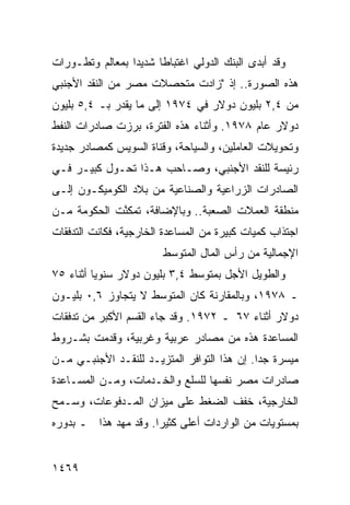 ‫ﻭﻗﺩ ﺃﺒﺩﻯ ﺍﻟﺒﻨﻙ ﺍﻟﺩﻭﻟﻲ ﺍﻏﺘﺒﺎ ﹰﺎ ﺸﺩﻴ ‪‬ﺍ ﺒﻤﻌﺎﻟﻡ ﻭﺘﻁـﻭﺭﺍﺕ‬
                 ‫ﺩ‬      ‫ﻁ‬
‫ﻫﺫﻩ ﺍﻟﺼﻭﺭﺓ.. ﺇﺫ "ﺯﺍﺩﺕ ‪‬ﺘﺤﺼﻼﺕ ﻤﺼﺭ ﻤﻥ ﺍﻟﻨﻘﺩ ﺍﻷﺠﻨﺒﻲ‬
                ‫‪‬‬        ‫ﻤ‬
‫ﻤﻥ ٤,٢ ﺒﻠﻴﻭﻥ ﺩﻭﻻﺭ ﻓﻲ ٤٧٩١ ﺇﻟﻰ ﻤﺎ ‪‬ﻘﺩﺭ ﺒـ ٤,٥ ﺒﻠﻴﻭﻥ‬
                ‫ﻴ‬
‫ﺩﻭﻻﺭ ﻋﺎﻡ ٨٧٩١. ﻭﺃﺜﻨﺎﺀ ﻫﺫﻩ ﺍﻟﻔﺘﺭﺓ، ﺒﺭﺯﺕ ﺼﺎﺩﺭﺍﺕ ﺍﻟﻨﻔﻁ‬
‫ﻭﺘﺤﻭﻴﻼﺕ ﺍﻟﻌﺎﻤﻠﻴﻥ، ﻭﺍﻟﺴﻴﺎﺤﺔ، ﻭﻗﻨﺎﺓ ﺍﻟﺴﻭﻴﺱ ﻜﻤﺼﺎﺩﺭ ﺠﺩﻴﺩﺓ‬
‫ﺭﺌﻴ ‪‬ﺔ ﻟﻠﻨﻘﺩ ﺍﻷﺠﻨﺒﻲ، ﻭﺼـﺎﺤﺏ ﻫـﺫﺍ ﺘﺤـﻭل ﻜﺒﻴـﺭ ﻓـﻲ‬
                                           ‫ﺴ‬
‫ﺍﻟﺼﺎﺩﺭﺍﺕ ﺍﻟﺯﺭﺍﻋﻴﺔ ﻭﺍﻟﺼﻨﺎﻋﻴﺔ ﻤﻥ ﺒﻼﺩ ﺍﻟﻜﻭﻤﻴﻜـﻭﻥ ﺇﻟـﻰ‬
‫ﻤﻨﻁﻘﺔ ﺍﻟﻌﻤﻼﺕ ﺍﻟﺼﻌﺒﺔ.. ﻭﺒﺎﻹﻀﺎﻓﺔ، ﺘﻤﻜ ﱠﺕ ﺍﻟﺤﻜﻭﻤﺔ ﻤـﻥ‬
    ‫ﹸ‬        ‫ﻨ‬
‫ﺍﺠﺘﺫﺍﺏ ﻜﻤﻴﺎﺕ ﻜﺒﻴﺭﺓ ﻤﻥ ﺍﻟﻤﺴﺎﻋﺩﺓ ﺍﻟﺨﺎﺭﺠﻴﺔ، ﻓﻜﺎﻨﺕ ﺍﻟﺘﺩﻓﻘﺎﺕ‬
                         ‫ﺍﻹﺠﻤﺎﻟﻴﺔ ﻤﻥ ﺭﺃﺱ ﺍﻟﻤﺎل ﺍﻟﻤﺘﻭﺴﻁ‬
‫ﻭﺍﻟﻁﻭﻴل ﺍﻷﺠل ﺒﻤﺘﻭﺴﻁ ٤,٣ ﺒﻠﻴﻭﻥ ﺩﻭﻻﺭ ﺴﻨﻭ ‪‬ﺎ ﺃﺜﻨﺎﺀ ٥٧‬
          ‫ﻴ‬
‫ـ ٨٧٩١، ﻭﺒﺎﻟﻤﻘﺎﺭﻨﺔ ﻜﺎﻥ ﺍﻟﻤﺘﻭﺴﻁ ﻻ ﻴﺘﺠﺎﻭﺯ ٦,٠ ﺒﻠﻴـﻭﻥ‬
‫ﺩﻭﻻﺭ ﺃﺜﻨﺎﺀ ٧٦ ـ ٢٧٩١. ﻭﻗﺩ ﺠﺎﺀ ﺍﻟﻘﺴﻡ ﺍﻷﻜﺒﺭ ﻤﻥ ﺘﺩﻓﻘﺎﺕ‬
‫ﺍﻟﻤﺴﺎﻋﺩﺓ ﻫﺫﻩ ﻤﻥ ﻤﺼﺎﺩﺭ ﻋﺭﺒﻴﺔ ﻭﻏﺭﺒﻴﺔ، ﻭﻗﺩﻤﺕ ﺒﺸـﺭﻭﻁ‬
‫ﻤﻴﺴﺭﺓ ﺠ ‪‬ﺍ. ﺇﻥ ﻫﺫﺍ ﺍﻟﺘﻭﺍﻓﺭ ﺍﻟﻤﺘﺯﻴـﺩ ﻟﻠﻨﻘـﺩ ﺍﻷﺠﻨﺒـﻲ ﻤـﻥ‬
                                             ‫ﺩ‬
‫ﺼﺎﺩﺭﺍﺕ ﻤﺼﺭ ﻨﻔﺴﻬﺎ ﻟﻠﺴﻠﻊ ﻭﺍﻟﺨـﺩﻤﺎﺕ، ﻭﻤـﻥ ﺍﻟﻤﺴـﺎﻋﺩﺓ‬
‫ﺍﻟﺨﺎﺭﺠﻴﺔ، ﺨﻔﻑ ﺍﻟﻀﻐﻁ ﻋﻠﻰ ﻤﻴﺯﺍﻥ ﺍﻟﻤـﺩﻓﻭﻋﺎﺕ، ﻭﺴـﻤﺢ‬
‫ﺒﻤﺴﺘﻭﻴﺎﺕ ﻤﻥ ﺍﻟﻭﺍﺭﺩﺍﺕ ﺃﻋﻠﻰ ﻜﺜﻴ ‪‬ﺍ. ﻭﻗﺩ ﻤ ‪‬ﺩ ﻫﺫﺍ ـ ﺒﺩﻭﺭﻩ‬
             ‫ﻬ‬         ‫ﺭ‬


‫٩٦٤١‬
 