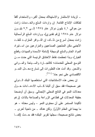 ‫ـ ﻟﺯﻴﺎﺩﺓ ﺍﻻﺴﺘﺜﻤﺎﺭ ﻭﺍﻻﺴﺘﻬﻼﻙ ﺒﻤﻌﺩل ﺃﻜﺒﺭ، ﻭﻻﺴﺘﺨﺩﺍﻡ ﺃﻜﻔﺄ‬
‫ﻟﻁﺎﻗﺎﺕ ﺍﻹﻨﺘﺎﺝ ﺍﻟﻘﺎﺌﻤﺔ. ﺇﻥ ﻭﺍﺭﺩﺍﺕ ﺍﻟﺴﻠﻊ ﻭﺍﻟﺨـﺩﻤﺎﺕ ﺯﺍﺩﺕ‬
‫ﻤﻥ ﺤﻭﺍﻟﻲ ١,٤ ﺒﻠﻴﻭﻥ ﺩﻭﻻﺭ ﻋﺎﻡ ٤٧٩١ ﺇﻟـﻰ ٢,٧ ﺒﻠﻴـﻭﻥ‬
‫ﺩﻭﻻﺭ ﻋﺎﻡ ٨٧٩١ )ﺭﻗﻡ ﺘﻘﺩﻴﺭﻱ(، ﻭﻭﺍﺭﺩﺍﺕ ﺍﻟﺴﻠﻊ ﺍﻟﺭﺃﺴﻤﺎﻟﻴﺔ‬
‫ﺯﺍﺩﺕ ﺒﻤﻌﺩل ﺃﺴﺭﻉ ﻤﻥ ﺫﻟـﻙ، ﺇﻥ ﺍﻟﺘـﻭﺍﻓﺭ ﺍﻟﻤﺘﺯﺍﻴـﺩ ﻟﻠﻨﻘـﺩ‬
‫ﺍﻷﺠﻨﺒﻲ ﻤﻜﻥ ﺍﻟﻤﻨﺘﺠﻴﻥ ﺍﻟﺼﻨﺎﻋﻴﻴﻥ ﻭﺍﻟﻤﺯﺍﺭﻋﻴﻥ ﻤﻥ ﺍﺴـﺘﻴﺭﺍﺩ‬
‫ﺍﻟﻤﻭﺍﺩ ﺍﻟﺨﺎﻡ ﻭﺍﻟﺴﻠﻊ ﺍﻟﻭﺴﻴﻁﺔ )ﺸﺎﻤﻠﺔ ﺍﻷﺴﻤﺩﺓ ﻭﺍﻟﻤﺒﻴﺩﺍﺕ ﻭﻗﻁﻊ‬
‫ﺍﻟﻐﻴﺎﺭ(، ﻭﺒﺫﺍ ﺘﺤﻁﻤﺕ ﻨﻘﺎﻁ ﺍﻻﺨﺘﻨﺎﻕ ﺍﻟﺭﺌﻴ ‪‬ﺔ ﺍﻟﺘﻲ ﺤ ‪‬ﺕ ﻤـﻥ‬
     ‫ﺩ‬         ‫ﺴ‬
‫ﺍﻟﺘﻭﺴﻊ ﺍﻟﻤﺤﻠﻲ ﻟﻠﺨﺩﻤﺎﺕ؛ ﻜﺎﻟﺘﺠـﺎﺭﺓ ﻭﺍﻟﺴـﻴﺎﺤﺔ ﻭﺍﻟﻤـﻭﺍﻨﻲ‬
‫ﻭﺍﻟﺸﺤﻥ. ﻭﻗﺩ ﺃﺩﺕ ﻫﺫﻩ ﺍﻟﺘﻁﻭﺭﺍﺕ ﺇﻟﻰ ﺘﺴﺎﺭﻉ ﻤﻌـﺩل ﺍﻟﻨﻤـﻭ‬
                          ‫ﺍﻻﻗﺘﺼﺎﺩﻱ ﻋﻠﻰ ﻨﺤﻭ ﺤﺎﺩ" )٠٥٢(.‬
‫ﺇﻥ ﺒﻌﺽ ﻫﺫﻩ ﺍﻻﺴﺘﻨﺘﺎﺠﺎﺕ ﺍﻟﺘﻲ ﺍﺴﺘﺨﻠﺼﻬﺎ ﺍﻟﺒﻨﻙ ﺍﻟـﺩﻭﻟﻲ‬
        ‫‪‬‬
‫ﻏﻴﺭ ﺼﺤﻴﺤﺔ؛ ﻓﻘﺩ ﺴﺒﻕ ﺃﻥ ﺃﺜﺒﺘﻨﺎ ﻜـﺫﺏ ﺍﻻﺩﻋـﺎﺀﺍﺕ ﺤـﻭل‬
               ‫‪‬‬
‫ﻤﻌﺩﻻﺕ ﺍﻟﻨﻤﻭ ﻓﻲ ﺍﻟﻨﺎﺘﺞ ﺍﻟﻤﺤﻠﻲ ﺍﻹﺠﻤﺎﻟﻲ. ﻭﺴﺒﻕ ﺃﻥ ﺃﻭﻀﺤﻨﺎ‬
‫ﺤﻘﻴﻘﺔ ﺍﻟﻤﻌﺩﻻﺕ ﻓﻲ ﻗﻁﺎ ‪‬ﻲ ﺍﻟﺯﺭﺍﻋﺔ ﻭﺍﻟﺼﻨﺎﻋﺔ ﺒﺎﻟﺫﺍﺕ )ﺭﻏﻡ‬
                              ‫ﻋ‬
‫ﺘﺄﻜﻴﺩﻨﺎ ﺍﻟﻤﺴﺘﻤﺭ ﻋﻠﻰ ﺃﻥ ﻤﺤﺘﻭﻯ ﺍﻟﻨﻤﻭ - ﻭﻟﻴﺱ ﻤﻌﺩﻟﻪ - ﻫﻭ‬
‫ﻤﺎ ﻴﻬﻤﻨﺎ ﻓﻲ ﺍﻟﻤﻘﺎﻡ ﺍﻷﻭل(. ﻭﻟﻜﻥ ﻫﻨﺎﻙ ـ ﻤﻥ ﻨﺎﺤﻴﺔ ﺃﺨﺭﻯ ـ‬
‫ﺒﻌﺽ ﻨﺘﺎﺌﺞ ﺼﺤﻴﺤﺔ، ﺴﺠﻠﻬﺎ ﺘﻘﺭﻴﺭ ﺍﻟﺒﻨﻙ؛ ﻓﻘﺩ ﺤـﺩﺙ )ﻜﻤـﺎ‬
                                         ‫‪‬‬


‫٠٧٤١‬
 