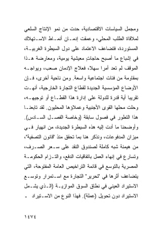 ‫ﻭﻤﺠﻤل ﺍﻟﺴﻴﺎﺴﺎﺕ ﺍﻻﻗﺘﺼﺎﺩﻴﺔ، ﺤﺩﺕ ﻤﻥ ﻨﻤﻭ ﺍﻹﻨﺘﺎﺝ ﺍﻟﺴﻠﻌﻲ‬
‫ﻟﻤﻼﻗﺎﺓ ﺍﻟﻁﻠﺏ ﺍﻟﻤﺤﻠﻲ، ﻭﻋﻤﻘﺕ ﺇﺩﻤـﺎﻥ ﺃﻨﻤـﺎﻁ ﺍﻻﺴـﺘﻬﻼﻙ‬
‫ﺍﻟﻤﺴﺘﻭﺭﺩﺓ، ﻓﺘﻀﺎﻋﻑ ﺍﻻﻋﺘﻤﺎﺩ ﻋﻠﻰ ﺩﻭل ﺍﻟﺴﻴﻁﺭﺓ ﺍﻟﻐﺭﺒﻴـﺔ،‬
                          ‫‪‬‬
‫ﻓﻲ ﺇﺸﺒﺎﻉ ﻤﺎ ﺃﺼﺒﺢ ﺤﺎﺠﺎﺕ ﻤﻌﻴﺸﻴﺔ ﻴﻭﻤﻴﺔ، ﻭﻤﻌﺎﺭﻀﺔ ﻫـﺫﺍ‬
                           ‫ٍ‬
‫ﺍﻟﻤﻭﻗﻑ ﻟﻡ ﺘﻌﺩ ﺃﻤ ‪‬ﺍ ﺴﻬ ﹰ، ﻓﻌﻼﺝ ﺍﻹﺩﻤﺎﻥ ﺼﻌﺏ، ﻭﻴﻭﺍﺠـﻪ‬
                          ‫ﻼ‬     ‫ﺭ‬
‫ﺒﻤﻘﺎﻭﻤﺔ ﻤﻥ ﻓﺌﺎﺕ ﺍﺠﺘﻤﺎﻋﻴﺔ ﻭﺍﺴﻌﺔ. ﻭﻤﻥ ﻨﺎﺤﻴﺔ ﺃﺨﺭﻯ، ﻓـﺈﻥ‬
‫ﺍﻷﻭﻀﺎﻉ ﺍﻟﻤﺅﺴﺴﻴﺔ ﺍﻟﺠﺩﻴﺩﺓ ﻟﻘﻁﺎﻉ ﺍﻟﺘﺠﺎﺭﺓ ﺍﻟﺨﺎﺭﺠﻴﺔ، ﺃﻨﻬـﺕ‬
‫ﺘﻘﺭﻴ ‪‬ﺎ ﺃﻴﺔ ﻗﺩﺭﺓ ﻟﻠﺩﻭﻟﺔ ﻋﻠﻰ ﺇﺩﺍﺭﺓ ﻫﺫﺍ ﺍﻟﻘﻁـﺎﻉ ﺃﻭ ﺘﻭﺠﻴﻬـﻪ،‬
                                                   ‫ﺒ‬
‫ﻭﺤﻠﺕ ﻤﺤﻠﻬﺎ ﺍﻟﻘﻭﻯ ﺍﻷﺠﻨﺒﻴﺔ ﻭﻋﻤﻼﺅﻫﺎ ﺍﻟﻤﺤﻠﻴﻭﻥ. ﻟﻘﺩ ﺘﺎﺒﻌﻨـﺎ‬
‫ﻫﺫﺍ ﺍﻟﺘﻁﻭﺭ ﻓﻲ ﻓﺼﻭل ﺴﺎﺒﻘﺔ )ﻭﺨﺎﺼﺔ ﺍﻟﻔﺼـل ﺍﻟﺴـﺎﺩﺱ(.‬
‫ﻭﺃﻭﻀﺤﻨﺎ ﻤﺎ ﺃﺩﺕ ﺇﻟﻴﻪ ﻫﺫﻩ ﺍﻟﺴﻴﻁﺭﺓ ﺍﻟﺠﺩﻴﺩﺓ، ﻤﻥ ﺍﻨﻬﻴﺎﺭ ﻓـﻲ‬
‫ﻤﻴﺯﺍﻥ ﺍﻟﻤﺩﻓﻭﻋﺎﺕ، ﻭﻨﺫ ﹼﺭ ﻫﻨﺎ ﺒﻤﺎ ﺘﺤﻘﻕ ﻤﻨﺫ "ﻗﺎﻨﻭﻥ ﺍﻟﺘﺼﻔﻴﺔ"،‬
                                   ‫ﻜ‬
‫ﻤﻥ ﻫﻴﻤﻨﺔ ﺸﺒﻪ ﻜﺎﻤﻠﺔ ﻟﺼﻨﺩﻭﻕ ﺍﻟﻨﻘﺩ ﻋﻠﻰ ﺴـﻌﺭ ﺍﻟﺼـﺭﻑ،‬
‫ﻭﺘﺴﺎﺭﻉ ﻓﻲ ﺇﻨﻬﺎﺀ ﺍﻟﻌﻤل ﺒﺎﺘﻔﺎﻗﻴﺎﺕ ﺍﻟﺩﻓﻊ، ﻭﺍﻟﺘـﺯﺍﻡ ﺍﻟﺤﻜﻭﻤـﺔ‬
‫ﺍﻟﻤﺼﺭﻴﺔ ﺒﺎﻟﺘﻭﺴﻊ ﻓﻲ ﻗﺎﺌﻤﺔ ﺍﻟﺘﺭﺍﺨﻴﺹ ﺍﻟﻌﺎﻤﺔ ﺍﻟﻤﻔﺘﻭﺤﺔ، ﺍﻟﺘﻲ‬
‫ﻴﺘﻀﺎﻋﻑ ﺃﺜﺭﻫﺎ ﻓﻲ "ﺘﺤﺭﻴﺭ" ﺍﻟﺘﺠﺎﺭﺓ ﻤﻊ ﺍﺴـﺘﻤﺭﺍﺭ ﻭﺘﻭﺴـﻊ‬
‫ﺍﻻﺴﺘﻴﺭﺍﺩ ﺍﻟﻌﻴﻨﻲ ﻓﻲ ﻨﻁﺎﻕ ﺍﻟﺴﻭﻕ ﺍﻟﻤﻭﺍﺯﻴـﺔ )ﺍﻟـﺫﻱ ﻴﺸـﻤل‬
‫ﺍﻻﺴﺘﻴﺭﺍﺩ ﺩﻭﻥ ﺘﺤﻭﻴل )ﻋﻤﻠﺔ(. ﻓﻬﺫﺍ ﺍﻟﻨﻭﻉ ﻤﻥ ﺍﻻﺴـﺘﻴﺭﺍﺩ ـ‬


‫٤٧٤١‬
 