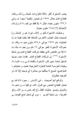 ‫ﺠﺎﻨﺏ ﺍﻻﺴﺘﻴﺭﺍﺩ ﺃﻜﺜﺭ ﺩﻻﻟﺔ؛ ﻓﺎﻟﻭﺍﺭﺩﺍﺕ ﺍﻟﻤﺒﺎﺸـﺭﺓ ﻟﺸـﺭﻜﺎﺕ‬
‫ﺍﻟﻘﻁﺎﻉ ﺍﻟﻌﺎﻡ ﺨﻼل ٧٧٩١ ﻟﻡ ﺘﺘﺠﺎﻭﺯ ﺒﺎﻟﻘﻴﻤﺔ "ﺴﻴﻑ" ﺤـﻭﺍﻟﻲ‬
‫٦,٧٣١ ﻤﻠﻴﻭﻥ ﺠﻨﻴﻪ، ﺘﻤﺜل ٨ % ﻓﻘﻁ ﻤﻥ ﻗﻴﻤـﺔ ﺍﻟـﻭﺍﺭﺩﺍﺕ‬
                        ‫ﺍﻹﺠﻤﺎﻟﻴﺔ )٣,٤٨٨١ ﻤﻠﻴﻭﻥ ﺠﻨﻴﻪ(.‬
‫ﻭﻋﻤﻠﻴﺎﺕ ﺍﻻﺴﺘﻴﺭﺍﺩ ﻟﻠﻐﻴـﺭ )ﺍﻻﺴـﺘﻴﺭﺍﺩ ﻏﻴـﺭ ﺍﻟﻤﺒﺎﺸـﺭ(‬
‫ﺃﺼﺒﺤﺕ ﺘﻤﺜل ﺍﻟﺠﺎﻨﺏ ﺍﻷﻫﻡ ﻤﻥ ﺍﻟﻨﺸﺎﻁ؛ ﻓﻘﺩ ﺒﻠﻐﺕ ﻗﻴﻤﺔ ﻫـﺫﻩ‬
‫ﺍﻟﻌﻤﻠﻴﺎﺕ ﻋﺎﻡ ٧٧٩١ ﺤﻭﺍﻟﻲ ٤,٤٣٨ ﻤﻠﻴﻭﻥ ﺠﻨﻴـﻪ، ﻭﻜﺎﻨـﺕ‬
‫ﻋﻤﻭﻻﺕ ﺍﻻﺴﺘﻴﺭﺍﺩ ﻟﻠﻐﻴﺭ ﺤﻭﺍﻟﻲ ٧١ ﻤﻠﻴـﻭﻥ ﺠﻨﻴـﻪ، ﻤﺜﻠـﺕ‬
‫٨٦% ﻤﻥ ﺍﻟﻔﺎﺌﺽ ﺍﻟﺫﻱ ﺤﻘﻘﺘﻪ ﺸﺭﻜﺎﺕ ﺍﻟﻘﻁﺎﻉ ﺍﻟﻌﺎﻡ ﻤﻥ ﻨﺸﺎﻁ‬
‫ﺍﻻﺴﺘﻴﺭﺍﺩ )٨٥٢(. ﺇﻥ ﺸﺭﻜﺎﺕ ﺍﻟﻘﻁﺎﻉ ﺍﻟﻌﺎﻡ.. ﻓﻘﺩﺕ ﻤﻀـﻤﻭﻨﻬﺎ‬
‫ﺍﻟﺴﺎﺒﻕ ﺘﻤﺎ ‪‬ﺎ، ﺤﻴﻥ ﻜﺎﻥ ﺍﻻﺴﺘﻴﺭﺍﺩ ﺒﺄﻜﻤﻠﻪ ﻓـﻲ ﻴـﺩ ﺍﻟﺩﻭﻟـﺔ،‬
                                           ‫ﻤ‬
‫ﻭﺒﻘﻴﺎﺩﺓ ﺍﻟﻤﺅﺴﺴﺔ ﺍﻟﻌﺎﻤﺔ ﻟﻠﺘﺠﺎﺭﺓ ﺍﻟﺨﺎﺭﺠﻴﺔ؛ ﻓﺤﺠـﻡ ﻋﻤﻠﻴﺎﺘﻬـﺎ‬
          ‫‪‬‬
‫ﺍﻟﻤﺘﻭﺍﻀﻊ، ﺃﺼﺒﺢ ﻻ ﻴﻤ ﱢﻨﻬﺎ ﻤﻥ ﻤﺒﺎﺸﺭﺓ ﺃﻱ ﺘﻭﺠﻴﻪ )ﺇﺫﺍ ﻜـﺎﻥ‬
                                ‫ﻜ‬
                                        ‫ﺍﻟﺘﻭﺠﻴﻪ ﻤﻁﻠﻭ ‪‬ﺎ(.‬
                                           ‫ﺒ‬
‫ﻭﺍﻟﻭﺍﻗﻊ ﺃﻨﻬﺎ ﺃﺼﺒﺤﺕ ـ ﻓﻲ ﺍﻷﺴﺎﺱ ـ ﻤﺠﺭﺩ ﺃﺩﺍﺓ ﻟﻤﻨـﻊ‬
‫ﺘﻌﺎﻤل ﺍﻟﻘﻁﺎﻉ ﺍﻟﺨﺎﺹ ‪‬ﻊ ﺍﻟﺩﻭل ﺍﻻﺸـﺘﺭﺍﻜﻴﺔ ﻤـﻥ ﻨﺎﺤﻴـﺔ،‬
                              ‫ﻤ‬
‫ﻭﻟﺘﻤﻭﻴل ﻭﺘﻴﺴﻴﺭ ﻋﻤﻠﻴﺎﺕ ﺍﻟﻘﻁـﺎﻉ ﺍﻟﺨـﺎﺹ ﻤـﻥ ﺍﻷﺴـﻭﺍﻕ‬
‫ﺍﻟﻐﺭﺒﻴﺔـ ﻤﻥ ﻨﺎﺤﻴﺔ ﺃﺨﺭﻯ ـ ﺩﻭﻥ ﺃﻱ ﺘﺩﺨل ﻟﻤﻨﻊ ﺍﻟﻔﻭﻀـﻰ‬


‫٧٧٤١‬
 