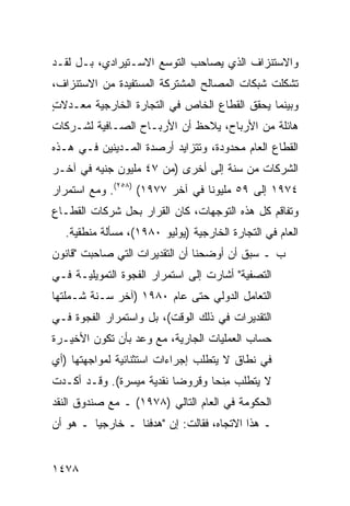 ‫ﻭﺍﻻﺴﺘﻨﺯﺍﻑ ﺍﻟﺫﻱ ﻴﺼﺎﺤﺏ ﺍﻟﺘﻭﺴﻊ ﺍﻻﺴـﺘﻴﺭﺍﺩﻱ، ﺒـل ﻟﻘـﺩ‬
‫ﺘﺸﻜﻠﺕ ﺸﺒﻜﺎﺕ ﺍﻟﻤﺼﺎﻟﺢ ﺍﻟﻤﺸﺘﺭﻜﺔ ﺍﻟﻤﺴﺘﻔﻴﺩﺓ ﻤﻥ ﺍﻻﺴﺘﻨﺯﺍﻑ،‬
‫ﻭﺒﻴﻨﻤﺎ ﻴﺤﻘﻕ ﺍﻟﻘﻁﺎﻉ ﺍﻟﺨﺎﺹ ﻓﻲ ﺍﻟﺘﺠﺎﺭﺓ ﺍﻟﺨﺎﺭﺠﻴﺔ ﻤﻌـﺩﻻﺕ‬
‫ٍ‬
‫ﻫﺎﺌﻠﺔ ﻤﻥ ﺍﻷﺭﺒﺎﺡ، ﻴﻼﺤﻅ ﺃﻥ ﺍﻷﺭﺒـﺎﺡ ﺍﻟﺼـﺎﻓﻴﺔ ﻟﺸـﺭﻜﺎﺕ‬
‫ﺍﻟﻘﻁﺎﻉ ﺍﻟﻌﺎﻡ ﻤﺤﺩﻭﺩﺓ، ﻭﺘﺘﺯﺍﻴﺩ ﺃﺭﺼﺩﺓ ﺍﻟﻤـﺩﻴﻨﻴﻥ ﻓـﻲ ﻫـﺫﻩ‬
‫ﺍﻟﺸﺭﻜﺎﺕ ﻤﻥ ﺴﻨﺔ ﺇﻟﻰ ﺃﺨﺭﻯ )ﻤﻥ ٧٤ ﻤﻠﻴﻭﻥ ﺠﻨﻴﻪ ﻓﻲ ﺁﺨـﺭ‬
‫٤٧٩١ ﺇﻟﻰ ٩٥ ﻤﻠﻴﻭ ﹰﺎ ﻓﻲ ﺁﺨﺭ ٧٧٩١( )٨٥٢(. ﻭﻤﻊ ﺍﺴﺘﻤﺭﺍﺭ‬
                                 ‫ﻨ‬
‫ﻭﺘﻔﺎﻗﻡ ﻜل ﻫﺫﻩ ﺍﻟﺘﻭﺠﻬﺎﺕ، ﻜﺎﻥ ﺍﻟﻘﺭﺍﺭ ﺒﺤل ﺸﺭﻜﺎﺕ ﺍﻟﻘﻁـﺎﻉ‬
  ‫ﺍﻟﻌﺎﻡ ﻓﻲ ﺍﻟﺘﺠﺎﺭﺓ ﺍﻟﺨﺎﺭﺠﻴﺔ )ﻴﻭﻟﻴﻭ ٠٨٩١(، ﻤﺴﺄﻟﺔ ﻤﻨﻁﻘﻴﺔ.‬
‫ﺏ ـ ﺴﺒﻕ ﺃﻥ ﺃﻭﻀﺤﻨﺎ ﺃﻥ ﺍﻟﺘﻘﺩﻴﺭﺍﺕ ﺍﻟﺘﻲ ﺼﺎﺤﺒﺕ "ﻗﺎﻨﻭﻥ‬
‫ﺍﻟﺘﺼﻔﻴﺔ" ﺃﺸﺎﺭﺕ ﺇﻟﻰ ﺍﺴﺘﻤﺭﺍﺭ ﺍﻟﻔﺠﻭﺓ ﺍﻟﺘﻤﻭﻴﻠﻴـﺔ ﻓـﻲ‬
‫ﺍﻟﺘﻌﺎﻤل ﺍﻟﺩﻭﻟﻲ ﺤﺘﻰ ﻋﺎﻡ ٠٨٩١ )ﺁﺨﺭ ﺴـﻨﺔ ﺸـﻤﻠﺘﻬﺎ‬
‫ﺍﻟﺘﻘﺩﻴﺭﺍﺕ ﻓﻲ ﺫﻟﻙ ﺍﻟﻭﻗﺕ(، ﺒل ﻭﺍﺴﺘﻤﺭﺍﺭ ﺍﻟﻔﺠﻭﺓ ﻓـﻲ‬
                                      ‫ﹸ‬
‫ﺤﺴﺎﺏ ﺍﻟﻌﻤﻠﻴﺎﺕ ﺍﻟﺠﺎﺭﻴﺔ، ﻤﻊ ﻭﻋﺩ ﺒﺄﻥ ﺘﻜﻭﻥ ﺍﻷﺨﻴـﺭﺓ‬
‫ﻓﻲ ﻨﻁﺎﻕ ﻻ ﻴﺘﻁﻠﺏ ﺇﺠﺭﺍﺀﺍﺕ ﺍﺴﺘﺜﻨﺎﺌﻴﺔ ﻟﻤﻭﺍﺠﻬﺘﻬﺎ )ﺃﻱ‬
‫ﻻ ﻴﺘﻁﻠﺏ ﻤﻨ ‪‬ﺎ ﻭﻗﺭﻭ ‪‬ﺎ ﻨﻘﺩﻴﺔ ﻤﻴﺴﺭﺓ(. ﻭﻗـﺩ ﺃﻜـﺩﺕ‬
                          ‫ﻀ‬       ‫ِ ﹶﺤ‬
‫ﺍﻟﺤﻜﻭﻤﺔ ﻓﻲ ﺍﻟﻌﺎﻡ ﺍﻟﺘﺎﻟﻲ )٨٧٩١( ـ ﻤﻊ ﺼﻨﺩﻭﻕ ﺍﻟﻨﻘﺩ‬
‫ـ ﻫﺫﺍ ﺍﻻﺘﺠﺎﻩ، ﻓﻘﺎﻟﺕ: ﺇﻥ "ﻫﺩﻓﻨﺎ ـ ﺨﺎﺭﺠ ‪‬ﺎ ـ ﻫﻭ ﺃﻥ‬
         ‫ﻴ‬


‫٨٧٤١‬
 