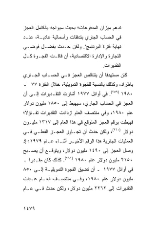 ‫ﻨﺩﻋﻡ ﻤﻴﺯﺍﻥ ﺍﻟﻤﺩﻓﻭﻋﺎﺕ؛ ﺒﺤﻴﺙ ﺴﻴﻭﺍﺠﻪ ﺒﺎﻟﻜﺎﻤل ﺍﻟﻌﺠﺯ‬
‫ﻓﻲ ﺍﻟﺤﺴﺎﺏ ﺍﻟﺠﺎﺭﻱ ﺒﺘﺩﻓﻘﺎﺕ ﺭﺃﺴﻤﺎﻟﻴﺔ ﻋﺎﺩﻴـﺔ، ﻋﻨـﺩ‬
‫ﻨﻬﺎﻴﺔ ﻓﺘﺭﺓ ﺍﻟﺒﺭﻨﺎﻤﺞ". ﻭﻟﻜﻥ ﺤـﺩﺙ ﺒﻔﻀـل ﻓﻭ ‪‬ـﻰ‬
  ‫ﻀ‬
‫ﺍﻟﺘﺠﺎﺭﺓ ﻭﺍﻹﺩﺍﺭﺓ ﺍﻻﻗﺘﺼﺎﺩﻴﺔ، ﺃﻥ ﻓﺎﻗـﺕ ﺍﻟﻔﺠـﻭﺓ ﻜـل‬
    ‫ﹸ‬
                                       ‫ﺍﻟﺘﻘﺩﻴﺭﺍﺕ.‬
‫ﻜﺎﻥ ﻤﺴﺘﻬﺩ ﹰﺎ ﺃﻥ ﻴﺘﻨﺎﻗﺹ ﺍﻟﻌﺠﺯ ﻓـﻲ ﺍﻟﺤﺴـﺎﺏ ﺍﻟﺠـﺎﺭﻱ‬
                    ‫‪‬‬                ‫ﻓ‬
‫ﺒﺎﻁﺭﺍﺩ، ﻭﻜﺫﻟﻙ ﺒﺎﻟﻨﺴﺒﺔ ﻟﻠﻔﺠﻭﺓ ﺍﻟﺘﻤﻭﻴﻠﻴﺔ، ﺨﻼل ﺍﻟﻔﺘﺭﺓ ٧٧ ـ‬
‫٠٨٩١ )٩٥٢(. ﻓﻲ ﺃﻭﺍﺌل ٧٧٩١ ﺃﺸﺎﺭﺕ ﺍﻟﺘﻘـﺩﻴﺭﺍﺕ ﺇﻟـﻰ ﺃﻥ‬
‫ﺍﻟﻌﺠﺯ ﻓﻲ ﺍﻟﺤﺴﺎﺏ ﺍﻟﺠﺎﺭﻱ، ﺴﻴﻬﺒﻁ ﺇﻟﻰ ٠٥٨١ ﻤﻠﻴﻭﻥ ﺩﻭﻻﺭ‬
‫ﻋﺎﻡ ٠٨٩١، ﻭﻓﻲ ﻤﻨﺘﺼﻑ ﺍﻟﻌﺎﻡ ﺍﺯﺩﺍﺩﺕ ﺍﻟﺘﻘﺩﻴﺭﺍﺕ ﺘﻔـﺎﺅ ﹰ؛‬
 ‫ﻻ‬
‫ﻓﻬﺒﻁﺕ ﺒﺭﻗﻡ ﺍﻟﻌﺠﺯ ﺍﻟﻤﺘﻭﻗﻊ ﻓﻲ ﻫﺫﺍ ﺍﻟﻌﺎﻡ ﺇﻟﻰ ٧١٣١ ﻤﻠﻴـﻭﻥ‬
‫ﺩﻭﻻﺭ )٠٦٢(، ﻭﻟﻜﻥ ﺤﺩﺙ ﺃﻥ ﺘﺠـﺎﻭﺯ ﺍﻟﻌﺠـﺯ ﺍﻟﻔﻌﻠـﻲ ﻓـﻲ‬
‫ﺍﻟﻌﻤﻠﻴﺎﺕ ﺍﻟﺠﺎﺭﻴﺔ ﻫﺫﺍ ﺍﻟﺭﻗﻡ ﺍﻷﺨﻴـﺭ ﺃﺜﻨـﺎﺀ ﻋـﺎﻡ ٩٧٩١؛ ﺇﺫ‬
‫ﻭﺼل ﺍﻟﻌﺠﺯ ﺇﻟﻰ ٠٩٤١ ﻤﻠﻴﻭﻥ ﺩﻭﻻﺭ، ﻭﻴﺘﻭﻗـﻊ ﺃﻥ ﻴﺼـﺒﺢ‬
‫٠٥١٢ ﻤﻠﻴﻭﻥ ﺩﻭﻻﺭ ﻋﺎﻡ ٠٨٩١ )١٦٢(. ﻜﺫﻟﻙ ﻜﺎﻥ ﻤﻘـﺩ ‪‬ﺍ ـ‬
   ‫ﺭ‬
‫ﻓﻲ ﺃﻭﺍﺌل ٧٧٩١ ـ ﺃﻥ ﺘﻀﻴﻕ ﺍﻟﻔﺠﻭﺓ ﺍﻟﺘﻤﻭﻴﻠﻴـﺔ ﺇﻟـﻰ ٠٥٨‬
‫ﻤﻠﻴﻭﻥ ﺩﻭﻻﺭ ﻋﺎﻡ ٠٨٩١، ﻭﻓـﻲ ﻤﻨﺘﺼـﻑ ﺍﻟﻌـﺎﻡ ﻋـﺩﻟﺕ‬
‫ﺍﻟﺘﻘﺩﻴﺭﺍﺕ ﺇﻟﻰ ٢٦٢٢ ﻤﻠﻴﻭﻥ ﺩﻭﻻﺭ، ﻭﻟﻜﻥ ﺤﺩﺙ ﻓـﻲ ﻋـﺎﻡ‬


‫٩٧٤١‬
 