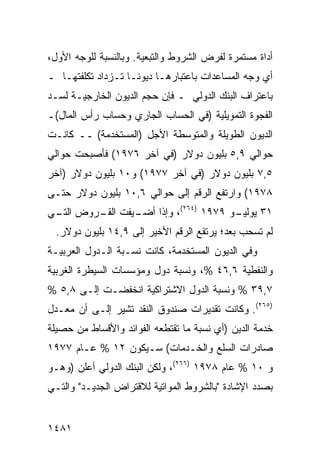 ‫ﺃﺩﺍﺓ ﻤﺴﺘﻤﺭﺓ ﻟﻔﺭﺽ ﺍﻟﺸﺭﻭﻁ ﻭﺍﻟﺘﺒﻌﻴﺔ. ﻭﺒﺎﻟﻨﺴﺒﺔ ﻟﻠﻭﺠﻪ ﺍﻷﻭل،‬
‫ﺃﻱ ﻭﺠﻪ ﺍﻟﻤﺴﺎﻋﺩﺍﺕ ﺒﺎﻋﺘﺒﺎﺭﻫـﺎ ﺩﻴﻭ ﹰـﺎ ﺘـﺯﺩﺍﺩ ﺘﻜﻠﻔﺘﻬـﺎ ـ‬
                    ‫ﻨ‬
‫ﺒﺎﻋﺘﺭﺍﻑ ﺍﻟﺒﻨﻙ ﺍﻟﺩﻭﻟﻲ ـ ﻓﺈﻥ ﺤﺠﻡ ﺍﻟﺩﻴﻭﻥ ﺍﻟﺨﺎﺭﺠﻴـﺔ ﻟﺴـﺩ‬
‫ﺍﻟﻔﺠﻭﺓ ﺍﻟﺘﻤﻭﻴﻠﻴﺔ )ﻓﻲ ﺍﻟﺤﺴﺎﺏ ﺍﻟﺠﺎﺭﻱ ﻭﺤﺴﺎﺏ ﺭﺃﺱ ﺍﻟﻤﺎل(ـ‬
‫ﺍﻟﺩﻴﻭﻥ ﺍﻟﻁﻭﻴﻠﺔ ﻭﺍﻟﻤﺘﻭﺴﻁﺔ ﺍﻷﺠل )ﺍﻟﻤﺴﺘﺨﺩ ‪‬ﺔ( ــ ﻜﺎﻨـﺕ‬
           ‫ﻤ‬
‫ﺤﻭﺍﻟﻲ ٩,٥ ﺒﻠﻴﻭﻥ ﺩﻭﻻﺭ )ﻓﻲ ﺁﺨﺭ ٦٧٩١( ﻓﺄﺼﺒﺤﺕ ﺤﻭﺍﻟﻲ‬
‫٥,٧ ﺒﻠﻴﻭﻥ ﺩﻭﻻﺭ )ﻓﻲ ﺁﺨﺭ ٧٧٩١( ﻭ٠١ ﺒﻠﻴﻭﻥ ﺩﻭﻻﺭ )ﺁﺨﺭ‬
‫٨٧٩١( ﻭﺍﺭﺘﻔﻊ ﺍﻟﺭﻗﻡ ﺇﻟﻰ ﺤﻭﺍﻟﻲ ٦,٠١ ﺒﻠﻴﻭﻥ ﺩﻭﻻﺭ ﺤﺘـﻰ‬
 ‫ﺍﻟﺘـ‬ ‫ﺍﻟﻘـ‬ ‫ـﻭ ٩٧٩١ )٤٦٢(، ﻭﺇﺫﺍ ﺃﻀـ‬
‫ـﻴﻔﺕ ـﺭﻭﺽ ـﻲ‬                     ‫١٣ ﻴﻭﻟﻴـ‬
  ‫ﻟﻡ ﺘﺴﺤﺏ ﺒﻌ ‪‬؛ ﻴﺭﺘﻔﻊ ﺍﻟﺭﻗﻡ ﺍﻷﺨﻴﺭ ﺇﻟﻰ ٩,٤١ ﺒﻠﻴﻭﻥ ﺩﻭﻻﺭ.‬
                                          ‫ﺩ‬
‫ﻭﻓﻲ ﺍﻟﺩﻴﻭﻥ ﺍﻟﻤﺴﺘﺨﺩﻤﺔ، ﻜﺎﻨﺕ ﻨﺴـﺒﺔ ﺍﻟـﺩﻭل ﺍﻟﻌﺭﺒﻴـﺔ‬
‫ﻭﺍﻟﻨﻔﻁﻴﺔ ٦,٦٤ %، ﻭﻨﺴﺒﺔ ﺩﻭل ﻭﻤﺅﺴﺴﺎﺕ ﺍﻟﺴﻴﻁﺭﺓ ﺍﻟﻐﺭﺒﻴﺔ‬
‫٧,٩٣ % ﻭﻨﺴﺒﺔ ﺍﻟﺩﻭل ﺍﻻﺸﺘﺭﺍﻜﻴﺔ ﺍﻨﺨﻔﻀـﺕ ﺇﻟـﻰ ٨,٥ %‬
‫)٥٦٢(. ﻭﻜﺎﻨﺕ ﺘﻘﺩﻴﺭﺍﺕ ﺼﻨﺩﻭﻕ ﺍﻟﻨﻘﺩ ﺘﺸﻴﺭ ﺇﻟـﻰ ﺃﻥ ﻤﻌـﺩل‬
‫ﺨﺩﻤﺔ ﺍﻟﺩﻴﻥ )ﺃﻱ ﻨﺴﺒﺔ ﻤﺎ ﺘﻘﺘﻁﻌﻪ ﺍﻟﻔﻭﺍﺌﺩ ﻭﺍﻷﻗﺴﺎﻁ ﻤﻥ ﺤﺼﻴﻠﺔ‬
‫ﺼﺎﺩﺭﺍﺕ ﺍﻟﺴﻠﻊ ﻭﺍﻟﺨـﺩﻤﺎﺕ( ﺴـﻴﻜﻭﻥ ٢١ % ﻋـﺎﻡ ٧٧٩١‬
‫ﻭ ٠١ % ﻋﺎﻡ ٨٧٩١ )٦٦٢(، ﻭﻟﻜﻥ ﺍﻟﺒﻨﻙ ﺍﻟﺩﻭﻟﻲ ﺃﻋﻠﻥ )ﻭﻫـﻭ‬
‫ﺒﺼﺩﺩ ﺍﻹﺸﺎﺩﺓ "ﺒﺎﻟﺸﺭﻭﻁ ﺍﻟﻤﻭﺍﺘﻴﺔ ﻟﻼﻗﺘﺭﺍﺽ ﺍﻟﺠﺩﻴـﺩ" ﻭﺍﻟﺘـﻲ‬


‫١٨٤١‬
 