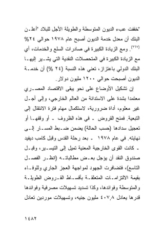 ‫"ﺨﻔﻔﺕ ﻋﺏﺀ ﺍﻟﺩﻴﻭﻥ ﺍﻟﻤﺘﻭﺴﻁﺔ ﻭﺍﻟﻁﻭﻴﻠﺔ ﺍﻷﺠل ﻟﻠﺒﻼﺩ "ﺃﻋﻠـﻥ‬
‫ﺍﻟﺒﻨﻙ ﺃﻥ ﻤﻌﺩل ﺨﺩﻤﺔ ﺍﻟﺩﻴﻭﻥ ﺃﺼﺒﺢ ﻋﺎﻡ ٨٧٩١ ﺤﻭﺍﻟﻲ ٤٢%‬
‫)٧٦٢(. ﻭﻤﻊ ﺍﻟﺯﻴﺎﺩﺓ ﺍﻟﻜﺒﻴﺭﺓ ﻓﻲ ﺼﺎﺩﺭﺍﺕ ﺍﻟﺴﻠﻊ ﻭﺍﻟﺨﺩﻤﺎﺕ، ﺃﻱ‬
‫ﻤﻊ ﺍﻟﺯﻴﺎﺩﺓ ﺍﻟﻜﺒﻴﺭﺓ ﻓﻲ ﺍﻟﻤﺘﺤﺼﻼﺕ ﺍﻟﻨﻘﺩﻴﺔ ﺍﻟﺘﻲ ﻴﺸـﻴﺭ ﺇﻟﻴﻬـﺎ‬
‫ﺍﻟﺒﻨﻙ ﺍﻟﺩﻭﻟﻲ ﺒﺎﻋﺘﺯﺍﺯ، ﺘﻌﻨﻲ ﻫﺫﻩ ﺍﻟﻨﺴﺒﺔ )٤٢ %( ﺃﻥ ﺨﺩﻤـﺔ‬
               ‫ﺍﻟﺩﻴﻭﻥ ﺃﺼﺒﺤﺕ ﺤﻭﺍﻟﻲ ٠٠٢١ ﻤﻠﻴﻭﻥ ﺩﻭﻻﺭ.‬
‫ﺇﻥ ﺘﺸﻜﻴل ﺍﻷﻭﻀﺎﻉ ﻋﻠﻰ ﻨﺤﻭ ﻴﺒ ﹶﻰ ﺍﻻﻗﺘﺼﺎﺩ ﺍﻟﻤﺼـﺭﻱ‬
                 ‫ﻘ‬
‫ﻤﻌﺘﻤ ‪‬ﺍ ﺒﺸﺩﺓ ﻋﻠﻰ ﺍﻻﺴﺘﺩﺍﻨﺔ ﻤﻥ ﺍﻟﻌﺎﻟﻡ ﺍﻟﺨﺎﺭﺠﻲ، ﻭﺇﻟﻰ ﺃﺠـل‬
                                                ‫ﺩ‬
‫ﻏﻴﺭ ﻤﻌﻠﻭﻡ، ﺃﺩﺍﺓ ﻀﺭﻭﺭﻴﺔ، ﻻﺴﺘﻜﻤﺎل ﻤﻬﺎﻡ ﻓﺘﺭﺓ ﺍﻻﻨﺘﻘﺎل ﺇﻟﻰ‬
                                      ‫ﹲ‬
‫ﺍﻟﺘﺒﻌﻴﺔ. ﻓﻤﻨﺢ ﺍﻟﻘﺭﻭﺽ ـ ﻓﻲ ﻫﺫﻩ ﺍﻟﻅﺭﻭﻑ ـ ﺃﻭ ﻭﻗﻔﻬـﺎ ﺃﻭ‬
‫ﺘﻌﺠﻴل ﺴﺩﺍﺩﻫﺎ )ﺤﺴﺏ ﺍﻟﺤﺎﻟﺔ( ﻴﻀﻤﻥ ﻀـﺒﻁ ﺍﻟﻤﺴـﺎﺭ ﺇﻟـﻰ‬
‫ﻨﻬﺎﻴﺘﻪ. ﻓﻲ ﻋﺎﻡ ٨٧٩١ ـ ﺒﻌﺩ ﺭﺤﻠﺔ ﺍﻟﻘﺩﺱ ﻭﻗﺒل ﻜﺎﻤﺏ ﺩﻴﻔﻴﺩ‬
‫ـ ﻜﺎﻨﺕ ﺍﻟﻘﻭﻯ ﺍﻟﺨﺎﺭﺠﻴﺔ ﺍﻟﻤﻌﻨﻴﺔ ﺘﻤﻴل ﺇﻟﻰ ﺍﻟﺘﻴﺴـﻴﺭ، ﻭﻗﺒـل‬
‫ﺼﻨﺩﻭﻕ ﺍﻟﻨﻘﺩ ﺃﻥ ﻴﺅﺠل ﺒﻌـﺽ ﻤﻁﺎﻟﺒﺎﺘـﻪ )ﺍﻨﻅـﺭ ﺍﻟﻔﺼـل‬
‫ﺍﻟﺘﺎﺴﻊ(، ﻓﺘﻀﺎﻓﺭﺕ ﺍﻟﺠﻬﻭﺩ ﻟﻤﻭﺍﺠﻬﺔ ﺍﻟﻌﺠﺯ ﺍﻟﺠﺎﺭﻱ ﻭﻟﻠﻭﻓـﺎﺀ‬
‫ﺒﻘﻴﻤﺔ ﺍﻻﻟﺘﺯﺍﻤـﺎﺕ ﺍﻟﻤﺘﻌﻠﻘـﺔ ﺒﺄﻗﺴـﺎﻁ ﺍﻟﻘـﺭﻭﺽ ﺍﻟﻁﻭﻴﻠـﺔ‬
‫ﻭﺍﻟﻤﺘﻭﺴﻁﺔ ﻭﻓﻭﺍﺌﺩﻫﺎ، ﻭﻜﺫﺍ ﺘﺴﺩﻴﺩ ﺘﺴﻬﻴﻼﺕ ﻤﺼﺭﻓﻴﺔ ﻭﻓﻭﺍﺌﺩﻫﺎ‬
‫ﻗﺩﺭﻫﺎ ﻴﻌﺎﺩل ٨,٧٠٤ ﻤﻠﻴﻭﻥ ﺠﻨﻴﻪ، ﻭﺘﺴﻬﻴﻼﺕ ﻤﻭﺭﺩﻴﻥ ﺘﻌﺎﺩل‬


‫٢٨٤١‬
 