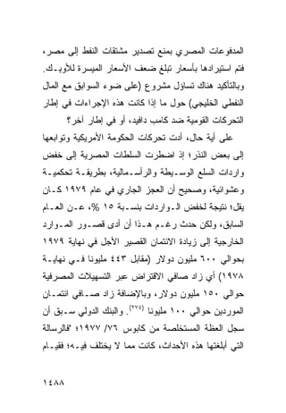 ‫ﺍﻟﻤﺩﻓﻭﻋﺎﺕ ﺍﻟﻤﺼﺭﻱ ﺒﻤﻨﻊ ﺘﺼﺩﻴﺭ ﻤﺸﺘﻘﺎﺕ ﺍﻟﻨﻔﻁ ﺇﻟﻰ ﻤﺼﺭ،‬
‫ﻓﺘﻡ ﺍﺴﺘﻴﺭﺍﺩﻫﺎ ﺒﺄﺴﻌﺎﺭ ﺘﺒﻠﻎ ﻀﻌﻑ ﺍﻷﺴﻌﺎﺭ ﺍﻟﻤﻴﺴﺭﺓ ﻟﻸﻭ ِـﻙ.‬
   ‫ﺒ‬
‫ﻭﺒﺎﻟﺘﺄﻜﻴﺩ ﻫﻨﺎﻙ ﺘﺴﺎﺅل ﻤﺸﺭﻭﻉ )ﻋﻠﻰ ﻀﻭﺀ ﺍﻟﺴﻭﺍﺒﻕ ﻤﻊ ﺍﻟﻤﺎل‬
‫ﺍﻟﻨﻔﻁﻲ ﺍﻟﺨﻠﻴﺠﻲ( ﺤﻭل ﻤﺎ ﺇﺫﺍ ﻜﺎﻨﺕ ﻫﺫﻩ ﺍﻹﺠﺭﺍﺀﺍﺕ ﻓﻲ ﺇﻁﺎﺭ‬
       ‫ﺍﻟﺘﺤﺭﻜﺎﺕ ﺍﻟﻘﻭﻤﻴﺔ ﻀﺩ ﻜﺎﻤﺏ ﺩﺍﻓﻴﺩ، ﺃﻭ ﻓﻲ ﺇﻁﺎﺭ ﺁﺨﺭ؟‬
‫ﻋﻠﻰ ﺃ ‪‬ﺔ ﺤﺎل، ﺃﺩﺕ ﺘﺤﺭﻜﺎﺕ ﺍﻟﺤﻜﻭﻤﺔ ﺍﻷﻤﺭﻴﻜﻴﺔ ﻭﺘﻭﺍﺒﻌﻬﺎ‬
                                           ‫ﻴ‬
‫ﺇﻟﻰ ﺒﻌﺽ ﺍﻟﻨﺫﺭ؛ ﺇﺫ ﺍﻀﻁﺭﺕ ﺍﻟﺴﻠﻁﺎﺕ ﺍﻟﻤﺼﺭﻴﺔ ﺇﻟﻰ ﺨﻔﺽ‬
‫ﻭﺍﺭﺩﺍﺕ ﺍﻟﺴﻠﻊ ﺍﻟﻭﺴـﻴﻁﺔ ﻭﺍﻟﺭﺃﺴـﻤﺎﻟﻴﺔ، ﺒﻁﺭﻴﻘـﺔ ﺘﺤﻜﻤﻴـﺔ‬
‫ﻭﻋﺸﻭﺍﺌﻴﺔ، ﻭﺼﺤﻴﺢ ﺃﻥ ﺍﻟﻌﺠﺯ ﺍﻟﺠﺎﺭﻱ ﻓﻲ ﻋﺎﻡ ٩٧٩١ ﻜـﺎﻥ‬
‫ﻴﻘل؛ ﻨﺘﻴﺠﺔ ﻟﺨﻔﺽ ﺍﻟـﻭﺍﺭﺩﺍﺕ ﺒﻨﺴـﺒﺔ ٥١ %، ﻋـﻥ ﺍﻟﻌـﺎﻡ‬
‫ﺍﻟﺴﺎﺒﻕ، ﻭﻟﻜﻥ ﺤﺩﺙ ﺭﻏـﻡ ﻫـﺫﺍ ﺃﻥ ﺃﺩﻯ ﻗﺼـﻭﺭ ﺍﻟﻤـﻭﺍﺭﺩ‬
‫ﺍﻟﺨﺎﺭﺠﻴﺔ ﺇﻟﻰ ﺯﻴﺎﺩﺓ ﺍﻻﺌﺘﻤﺎﻥ ﺍﻟﻘﺼﻴﺭ ﺍﻷﺠل ﻓﻲ ﻨﻬﺎﻴﺔ ٩٧٩١‬
‫ﺒﺤﻭﺍﻟﻲ ٠٠٦ ﻤﻠﻴﻭﻥ ﺩﻭﻻﺭ )ﻤﻘﺎﺒل ٣٤٤ ﻤﻠﻴﻭ ﹰﺎ ﻓـﻲ ﻨﻬﺎﻴـﺔ‬
            ‫ﻨ‬
‫٨٧٩١( ﺃﻱ ﺯﺍﺩ ﺼﺎﻓﻲ ﺍﻻﻗﺘﺭﺍﺽ ﻋﺒﺭ ﺍﻟﺘﺴﻬﻴﻼﺕ ﺍﻟﻤﺼﺭﻓﻴﺔ‬
‫ﺤﻭﺍﻟﻲ ٠٥١ ﻤﻠﻴﻭﻥ ﺩﻭﻻﺭ، ﻭﺒﺎﻹﻀﺎﻓﺔ ﺯﺍﺩ ﺼـﺎﻓﻲ ﺍﺌﺘﻤـﺎﻥ‬
‫ﺍﻟﻤﻭﺭﺩﻴﻥ ﺤﻭﺍﻟﻲ ٠٠١ ﻤﻠﻴﻭ ﹰﺎ )٤٧٢(. ﻭﺍﻟﺒﻨﻙ ﺍﻟﺩﻭﻟﻲ ﺴـﺒﻕ ﺃﻥ‬
                              ‫ﻨ‬
‫ﺴﺠل ﺍﻟﻌﻅﺔ ﺍﻟﻤﺴﺘﺨﻠﺼﺔ ﻤﻥ ﻜﺎﺒﻭﺱ ٦٧/ ٧٧٩١؛ "ﻓﺎﻟﺭﺴﺎﻟﺔ‬
‫ﺍﻟﺘﻲ ﺃﺒﻠﻐﺘﻬﺎ ﻫﺫﻩ ﺍﻷﺤﺩﺍﺙ، ﻜﺎﻨﺕ ﻤﻤﺎ ﻻ ‪‬ﺨﺘﻠﻑ ﻓﻴـﻪ؛ ﻓﻘﻴـﺎﻡ‬
                 ‫ﻴ‬


‫٨٨٤١‬
 