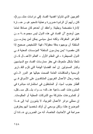 ‫ﺍﻟﻐﺭﺒﻴﻴﻥ ﺍﻟﺫﻱ ﺘﻨﺎﻭﻟﻭﺍ ﻗﻀﻴﺔ ﺍﻟﻔﺴﺎﺩ )ﻓﻲ ﺩﺭﺍﺴﺎﺕ ﻤﻨﺸـﻭﺭﺓ(،‬
‫ﻜﺎﻥ ﺭﺃﻴﻬﻡ ﺃﻥ ﺍﻟﺭﺸﻭﺓ ﻀﺭﻭﺭﺓ ﻭﻋﻤﻠﻴﺔ ﺘﺸﺤﻴﻡ ﻏﻴـﺭ ﻀـﺎﺭﺓ‬
‫ﻹﺩﺍﺭﺓ ﻤﺘﻀﺨﻤﺔ ﻭﺒﻁﻴﺌﺔ. ﻭﺃﻋﺘﻘﺩ ﺃﻥ ﺃﺤﺩﻫﻡ ﻜﺎﻥ ﺼﺎﺩ ﹰﺎ ﺘﻤﺎ ‪‬ﺎ‬
 ‫ﻗ ﻤ‬
‫ﺤﻴﻥ ﺃﻭﻀﺢ "ﺃﻥ ﺍﻟﻔﺴﺎﺩ ﻓﻲ ﻫﺫﻩ ﺍﻟﺩﻭل ﻟﻴﺱ ﻤﺠﻤﻭﻋـﺔ ﻤـﻥ‬
‫ﺍﻟﻅﻭﺍﻫﺭ ﺍﻟﻤﺘﻔﺭﻗﺔ، ﻭﻟﻜﻨﻪ ﻨﺴﻕ ﺴﻴﺎﺴﻲ ﻴﻤﻜﻥ ﻟﻤﻥ ﻴﻤﺎﺭﺴـﻭﻥ‬
                  ‫‪‬‬
‫ﺍﻟﺴﻠﻁﺔ ﺃﻥ ﻴﻭﺠﻬﻭﻩ ﺒﺩﻗﺔ ﻤﻌﻘﻭﻟﺔ"، ﻓﻬﺫﺍ ﺍﻟﺘﺸﺨﻴﺹ ﺼﺤﻴﺢ ﺇﺫﺍ‬
‫ﻜﺎﻥ ﻤﻘﺼﻭ ‪‬ﺍ "ﺒﻤﻥ ﻴﻤﺎﺭﺴﻭﻥ ﺍﻟﺴﻠﻁﺔ" ﺍﻟﻤﺅﺴﺴﺎﺕ ﺍﻟﻤﻌﻨﻴﺔ ﻓـﻲ‬
                                           ‫ﺩ‬
‫ﺍﻟﺩﻭل ﺍﻟﻤﺴﻴﻁﺭﺓ – ﻓﻲ ﺍﻟﻤﻘﺎﻡ ﺍﻷﻭل – "ﻓﻌﺎﻟﻡ ﺍﻷﻋﻤـﺎل ﻜـﺎﻥ‬
‫ﻨﺸ ﹰﺎ ﺒﺸﻜل ﻤﻠﺤﻭﻅ، ﻓﻲ ﺤﻔﺯ ﻤﻤﺎﺭﺴﺎﺕ ﺍﻟﻔﺴﺎﺩ ﻤﻊ ﺍﻟﺴﻴﺎﺴﻴﻴﻥ‬
                                                ‫ﻁ‬
‫ﻭﻜﺒﺎﺭ ﺍﻟﻤﺴﺌﻭﻟﻴﻥ. ﺇﻥ ﺃﺤﺩ ﺍﻟﻘﻀﺎﻴﺎ ﺍﻟﻬﺎﻤﺔ ﺍﻟﺘﻲ ﺘﻠﺯﻡ ﺍﻟﺘﻘـﺎﺭﻴﺭ‬
‫ﺍﻟﺭﺴﻤﻴﺔ ﻭﺍﻟﻤﻨﺎﻗﺸﺎﺕ ﺍﻟﻌﺎﻤﺔ ﺍﻟﺼﻤﺕ ﺤﻴﺎﻟﻬﺎ ﻫﻭ ﺍﻟﺩﻭﺭ ﺍﻟـﺫﻱ‬
‫ﻴﻠﻌﺒﻪ ﺭﺠﺎل ﺍﻷﻋﻤﺎل ﺍﻟﻐﺭﺒﻴﻭﻥ ﺍﻟﻤﺘﻨﺎﻓﺴﻭﻥ ﻋﻠﻰ ﺍﻷﺴﻭﺍﻕ ﻓـﻲ‬
‫ﺃﻗﻁﺎﺭ ﺠﻨﻭﺏ ﺁﺴﻴﺎ، ﺃﻭ ﺍﻟﻤﺸﺘﻐﻠﻭﻥ ﻓﻲ ﺍﺴﺘﺜﻤﺎﺭﺍﺕ ﻤﺒﺎﺸﺭﺓ ﻓﻲ‬
‫ﺍﻟﻤﺸﺭﻭﻋﺎﺕ ﺍﻟﺼـﻨﺎﻋﻴﺔ ﻫﻨـﺎﻙ؛ ﺴـﻭﺍﺀ ﺒﺸـﻜل ﻤﺴـﺘﻘل،‬
‫ﺃﻭ ﻜﻤﺸﺭﻭﻋﺎﺕ ﻤﺸﺘﺭﻜﺔ ﻤﻊ ﺍﻟﺸﺭﻜﺎﺕ ﺍﻟﻤﺤﻠﻴﺔ ﺃﻭ ﺍﻟﺤﻜﻭﻤﺎﺕ.‬
‫ﺇﻥ ﻤﻤﺜﻠﻲ ﺩﻭﺍﺌﺭ ﺍﻷﻋﻤﺎل ﺍﻟﻐﺭﺒﻴﺔ، ﻻ ﻴﺸﻴﺭﻭﻥ ﺃﺒ ‪‬ﺍ ﺇﻟﻰ ﻫـﺫﺍ‬
          ‫ﺩ‬
‫ﺍﻟﻤﻭﻀﻭﻉ ﻋﻠ ﹰﺎ، ﻭﻟﻜﻥ ﺒﻭﺴﻌﻲ ﺃﻥ ﺃﺅﻜﺩ ﺸﺨﺼ ‪‬ﺎ ﺃﻨﻬﻡ ﻴﻌﺘﺭﻓﻭﻥ‬
              ‫ﻴ‬                          ‫ﻨ‬
‫ﺼﺭﺍﺤﺔ ﻓﻲ ﺍﻷﺤﺎﺩﻴﺙ ﺍﻟﺨﺎﺼﺔ، ﺃﻨﻪ ﻤﻥ ﺍﻟﻀﺭﻭﺭﻱ ﻋـﺎﺩﺓ ﺃﻥ‬


‫٨٤١‬
 