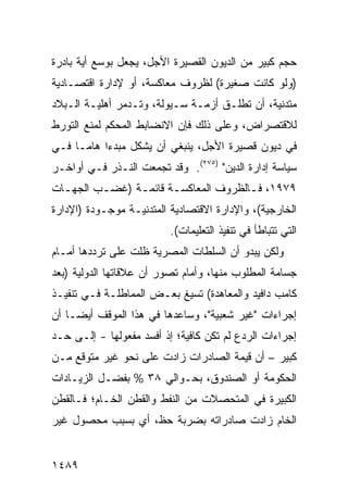 ‫ﺤﺠﻡ ﻜﺒﻴﺭ ﻤﻥ ﺍﻟﺩﻴﻭﻥ ﺍﻟﻘﺼﻴﺭﺓ ﺍﻷﺠل، ﻴﺠﻌل ﺒﻭﺴﻊ ﺃﻴﺔ ﺒﺎﺩﺭﺓ‬
‫)ﻭﻟﻭ ﻜﺎﻨﺕ ﺼﻐﻴﺭﺓ( ﻟﻅﺭﻭﻑ ﻤﻌﺎﻜﺴﺔ، ﺃﻭ ﻹﺩﺍﺭﺓ ﺍﻗﺘﺼـﺎﺩﻴﺔ‬
‫ﻤﺘﺩﻨﻴﺔ، ﺃﻥ ﺘﻁﻠـﻕ ﺃﺯﻤـﺔ ﺴـﻴﻭﻟﺔ، ﻭﺘـﺩﻤﺭ ﺃﻫﻠﻴـﺔ ﺍﻟـﺒﻼﺩ‬
‫ﻟﻼﻗﺘﺼﺭﺍﺽ، ﻭﻋﻠﻰ ﺫﻟﻙ ﻓﺈﻥ ﺍﻻﻨﻀﺎﺒﻁ ﺍﻟﻤﺤﻜﻡ ﻟﻤﻨﻊ ﺍﻟﺘﻭﺭﻁ‬
‫ﻓﻲ ﺩﻴﻭﻥ ﻗﺼﻴﺭﺓ ﺍﻷﺠل، ﻴﻨﺒﻐﻲ ﺃﻥ ﻴﺸﻜل ﻤﺒﺩ ‪‬ﺍ ﻫﺎ ‪‬ـﺎ ﻓـﻲ‬
      ‫ﺀ ﻤ‬
‫ﺴﻴﺎﺴﺔ ﺇﺩﺍﺭﺓ ﺍﻟﺩﻴﻥ" )٥٧٢(. ﻭﻗﺩ ﺘﺠﻤﻌﺕ ﺍﻟﻨـﺫﺭ ﻓـﻲ ﺃﻭﺍﺨـﺭ‬
‫٩٧٩١، ﻓـﺎﻟﻅﺭﻭﻑ ﺍﻟﻤﻌﺎﻜﺴ ـﺔ ﻗﺎﺌﻤ ـﺔ )ﻏﻀ ـﺏ ﺍﻟﺠﻬ ـﺎﺕ‬
  ‫ـ‬       ‫ـ‬      ‫ـ‬       ‫ـ‬               ‫ـ‬
‫ﺍﻟﺨﺎﺭﺠﻴﺔ(، ﻭﺍﻹﺩﺍﺭﺓ ﺍﻻﻗﺘﺼﺎﺩﻴﺔ ﺍﻟﻤﺘﺩﻨﻴـﺔ ﻤﻭﺠـﻭﺩﺓ )ﺍﻹﺩﺍﺭﺓ‬
                          ‫ﺍﻟﺘﻲ ﺘﺘﺒﺎﻁﺄ ﻓﻲ ﺘﻨﻔﻴﺫ ﺍﻟﺘﻌﻠﻴﻤﺎﺕ(.‬
‫ﻭﻟﻜﻥ ﻴﺒﺩﻭ ﺃﻥ ﺍﻟﺴﻠﻁﺎﺕ ﺍﻟﻤﺼﺭﻴﺔ ﻅﻠﺕ ﻋﻠﻰ ﺘﺭﺩﺩﻫﺎ ﺃﻤـﺎﻡ‬
‫ﺠﺴﺎﻤﺔ ﺍﻟﻤﻁﻠﻭﺏ ﻤﻨﻬﺎ، ﻭﺃﻤﺎﻡ ﺘﺼﻭﺭ ﺃﻥ ﻋﻼﻗﺎﺘﻬﺎ ﺍﻟﺩﻭﻟﻴﺔ )ﺒﻌﺩ‬
‫ﻜﺎﻤﺏ ﺩﺍﻓﻴﺩ ﻭﺍﻟﻤﻌﺎﻫﺩﺓ( ﺘﺴﻴﻎ ﺒﻌـﺽ ﺍﻟﻤﻤﺎﻁﻠـﺔ ﻓـﻲ ﺘﻨﻔﻴـﺫ‬
‫ﺇﺠﺭﺍﺀﺍﺕ "ﻏﻴﺭ ﺸﻌﺒﻴﺔ"، ﻭﺴﺎﻋﺩﻫﺎ ﻓﻲ ﻫﺫﺍ ﺍﻟﻤﻭﻗﻑ ﺃﻴ ‪‬ـﺎ ﺃﻥ‬
     ‫ﻀ‬
‫ﺇﺠﺭﺍﺀﺍﺕ ﺍﻟﺭﺩﻉ ﻟﻡ ﺘﻜﻥ ﻜﺎﻓﻴﺔ؛ ﺇﺫ ﺃﻓﺴﺩ ﻤﻔﻌﻭﻟﻬﺎ - ﺇﻟـﻰ ﺤـﺩ‬
‫ﻜﺒﻴﺭ – ﺃﻥ ﻗﻴﻤﺔ ﺍﻟﺼﺎﺩﺭﺍﺕ ﺯﺍﺩﺕ ﻋﻠﻰ ﻨﺤﻭ ﻏﻴﺭ ﻤﺘﻭﻗﻊ ﻤـﻥ‬
‫ﺍﻟﺤﻜﻭﻤﺔ ﺃﻭ ﺍﻟﺼﻨﺩﻭﻕ، ﺒﺤـﻭﺍﻟﻲ ٨٣ % ﺒﻔﻀـل ﺍﻟﺯﻴـﺎﺩﺍﺕ‬
‫ﺍﻟﻜﺒﻴﺭﺓ ﻓﻲ ﺍﻟﻤﺘﺤﺼﻼﺕ ﻤﻥ ﺍﻟﻨﻔﻁ ﻭﺍﻟﻘﻁﻥ ﺍﻟﺨـﺎﻡ؛ ﻓـﺎﻟﻘﻁﻥ‬
‫ﺍﻟﺨﺎﻡ ﺯﺍﺩﺕ ﺼﺎﺩﺭﺍﺘﻪ ﺒﻀﺭﺒﺔ ﺤﻅ، ﺃﻱ ﺒﺴﺒﺏ ﻤﺤﺼﻭل ﻏﻴﺭ‬


‫٩٨٤١‬
 