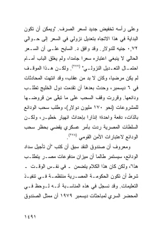 ‫ﻭﻋﻠﻰ ﺭﺃﺴﻪ ﺘﺨﻔﻴﺽ ﺠﺩﻴﺩ ﻟﺴﻌﺭ ﺍﻟﺼﺭﻑ. "ﻭﻴﻤﻜﻥ ﺃﻥ ﺘﻜﻭﻥ‬
‫ﺍﻟﺒﺩﺍﻴﺔ ﻓﻲ ﻫﺫﺍ ﺍﻻﺘﺠﺎﻩ ﺒﺘﻌﺩﻴل ﻨﺯﻭﻟﻲ ﻓﻲ ﺍﻟﺴﻌﺭ ﺇﻟﻰ ﺤـﻭﺍﻟﻲ‬
‫٢٧,٠ ﺠﻨﻴﻪ ﻟﻠﺩﻭﻻﺭ. ﻭﻗﺩ ﻭﺍﻓﻕ ﺩ. ﺍﻟﺴﺎﻴﺢ ﻋﻠـﻰ ﺃﻥ ﺍﻟﺴـﻌﺭ‬
‫ﺍﻟﺤﺎﻟﻲ ﻻ ﻴﻨﺒﻐﻲ ﺍﻋﺘﺒﺎﺭﻩ ﺴﻌ ‪‬ﺍ ﺠﺎﻤ ‪‬ﺍ، ﻭﻟﻡ ﻴﻐﻠﻕ ﺍﻟﺒﺎﺏ ﺃﻤـﺎﻡ‬
                       ‫ﺩ‬      ‫ﺭ‬
‫ﺍﺤﺘﻤـﺎل ﺍﻟﺘﻌـﺩﻴل ﺍﻟﻨﺯﻭﻟـﻲ" )٧٧٢(. ﻭﻟﻜـﻥ ﻫـﺫﺍ ﺍﻟﻤﻭﻗـﻑ‬
 ‫ـ‬        ‫ـ ـ‬               ‫ـ‬          ‫ـ‬       ‫ـ‬
‫ﻟﻡ ﻴﻜﻥ ﻤﺭﻀ ‪‬ﺎ، ﻭﻜﺎﻥ ﻻ ﺒﺩ ﻤﻥ ﻋﻘﺎﺏ، ﻭﻗﺩ ﺍﻨﺘﻬﺕ ﺍﻟﻤﺤﺎﺩﺜﺎﺕ‬
                                         ‫ﻴ‬
‫ﻓﻲ ٦ ﺩﻴﺴﻤﺒﺭ، ﻭﺤﺩﺙ ﺒﻌﺩﻫﺎ ﺃﻥ ﺘﻘﺩﻤﺕ ﺩﻭل ﺍﻟﺨﻠﻴﺞ ﺘﻁﻠـﺏ‬
‫ﻭﺩﺍﺌﻌﻬﺎ. ﻭﻗﺭﺭﺕ ﻭﻗﻑ ﺍﻟﺴﺤﺏ ﻋﻠﻰ ﻤﺎ ﺘﺒ ﱠﻰ ﻤﻥ ﻗﺭﻭﻀـﻬﺎ‬
            ‫ﻘ‬
‫ﻟﻠﻤﺸﺭﻭﻋﺎﺕ )ﻨﺤﻭ ٠٧١ ﻤﻠﻴﻭﻥ ﺩﻭﻻﺭ(، ﻭﻁﻠﺏ ﺴﺤﺏ ﺍﻟﻭﺩﺍﺌﻊ‬
‫ﺒﺎﻟﺫﺍﺕ، ﺩﻓﻌﺔ ﻭﺍﺤﺩﺓ؛ ﺇﻨﺫﺍ ‪‬ﺍ ﺒﺈﺤﺩﺍﺙ ﺍﻨﻬﻴﺎﺭ ﺨﻁﻴـﺭ، ﻭﻟﻜـﻥ‬
                            ‫ﺭ‬
‫ﺍﻟﺴﻠﻁﺎﺕ ﺍﻟﻤﺼﺭﻴﺔ ﺭﺩﺕ ﺒﺄﻤﺭ ﻋﺴﻜﺭﻱ ﻴﻘﻀﻲ ﺒﺤﻅﺭ ﺴﺤﺏ‬
                     ‫ﺍﻟﻭﺩﺍﺌﻊ ﻻﻋﺘﺒﺎﺭﺍﺕ ﺍﻷﻤﻥ ﺍﻟﻘﻭﻤﻲ )٨٧٢(.‬
‫ﻭﻤﻌﺭﻭﻑ ﺃﻥ ﺼﻨﺩﻭﻕ ﺍﻟﻨﻘﺩ ﺴﺒﻕ ﺃﻥ ﻜﺘﺏ "ﺃﻥ ﺘﺄﺠﻴل ﺴﺩﺍﺩ‬
                                         ‫ﹲ‬
‫ﺍﻟﻭﺩﺍﺌﻊ، ﺴﻴﺴﺘﻤﺭ ﻁﺎﻟﻤﺎ ﺃﻥ ﻤﻴﺯﺍﻥ ﻤﺩﻓﻭﻋﺎﺕ ﻤﺼـﺭ ﻴﺘﻁﻠـﺏ‬
‫ﻫﺫﺍ"، ﻭﻟﻜﻥ ﻜﺎﻥ ﻫﺫﺍ ﺍﻟﻜﻼﻡ ﻴﺘﻀﻤﻥ ـ ﻓﻲ ﻨﻔـﺱ ﺍﻟﻭﻗـﺕ ـ‬
‫ﺸﺭﻁ ﺃﻥ ﺘﻜﻭﻥ ﺍﻟﺤﻜﻭﻤـﺔ ﺍﻟﻤﺼـﺭﻴﺔ ﻤﻨﺘﻅﻤـﺔ ﻓـﻲ ﺘﻨﻔﻴـﺫ‬
‫ﺍﻟﺘﻌﻠﻴﻤﺎﺕ. ﻭﻗﺩ ﻨﺴﺠل ﻓﻲ ﻫﺫﻩ ﺍﻟﻤﻨﺎﺴـﺒﺔ ﺃﻨـﻪ ﻟـﻭﺤﻅ ﻓـﻲ‬
‫ﺍﻟﻤﺤﻀﺭ ﺍﻟﺴﺭﻱ ﻟﻤﺒﺎﺤﺜﺎﺕ ﺩﻴﺴﻤﺒﺭ ٩٧٩١ ﺃﻥ ﻤﻤﺜل ﺍﻟﺼﻨﺩﻭﻕ‬


‫١٩٤١‬
 