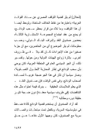 ‫)ﺸﻌﻼﻥ( ﻟﻡ ﻴ ِﺭ ﻗﻀﻴﺔ ﺍﻟﺘﻭﻗﻑ ﺍﻟﻤﺼﺭﻱ ﻋﻥ ﺴـﺩﺍﺩ ﺍﻟﻔﻭﺍﺌـﺩ‬
                                      ‫ﺜ‬
‫ﺍﻟﻌﺭﺒﻴﺔ؛ ﺒﺎﻋﺘﺒﺎﺭﻫﺎ ﻤﻥ ﻨﻘﺎﻁ ﺍﻟﺨﻼﻑ ﺍﻟﺴﺎﺨﻨﺔ، ﻭﻟﻭﺤﻅ ﺃﻴ ‪‬ـﺎ‬
  ‫ﻀ‬
‫ﺃﻥ ﻫﺫﺍ ﺍﻟﺘﻭﻗﻑ، ﻭﻤﺎ ﺘﻼﻩ ﻤﻥ ﻗﺭﺍﺭ ﺒﺤﻅﺭ ﺴـﺤﺏ ﺍﻟﻭﺩﺍﺌـﻊ،‬
‫ﻟﻡ ﻴﻤﻨﻊ ﻤﻥ ﻋﻘﺩ ﺍﺠﺘﻤﺎﻉ ﺍﻟﻤﺠﻤﻭﻋـﺔ ﺍﻻﺴﺘﺸـﺎﺭﻴﺔ ﺍﻟﺜﺎﻟﺜـﺔ،‬
‫ﺒﺤﻀﻭﺭ ﺼﻨﺩﻭﻕ ﺍﻟﻨﻘﺩ ﻭﺇﺸﺭﺍﻑ ﺍﻟﺒﻨـﻙ ﺍﻟـﺩﻭﻟﻲ، ﻭﺤﺴـﺏ‬
‫ﻤﻌﻠﻭﻤﺎﺘﻨﺎ، ﻟﻡ ﻴﺜﺭ ﺍﻟﻤﻭﻀﻭﻉ ﺃﻱ ﻤﻥ ﺍﻟﺤﺎﻀﺭﻴﻥ، ﻤﻊ ﺃﻥ ﺠﺯ ‪‬ﺍ‬
 ‫ﺀ‬                       ‫‪‬‬
‫ﺼﻐﻴ ‪‬ﺍ ﻤﻥ ﻫﺫﻩ ﺍﻹﺠﺭﺍﺀﺍﺕ ﻜـﺎﻥ ﻜﻔـﻴﻼ ـ ﻓـﻲ ﻅـﺭﻭﻑ‬
            ‫ﹰ‬                           ‫ﺭ‬
‫ﺃﺨﺭﻯـ ﺒﺈﺜﺎﺭﺓ ﺯﻭﺍﺒﻊ ﺍﻟﻬﻴﺌﺎﺕ ﺍﻟﺩﻭﻟﻴﺔ ﻭﻤﻥ ﺤﻭﻟﻬﺎ. ﻭﺘﻔﺴـﻴﺭ‬
‫ﺫﻟﻙ، ﺃﻥ ﺍﻟﺠﻭ ﺍﻟﺴﻴﺎﺴﻲ ﺍﻟﻌﺎﻡ ﻓﻲ ﺍﻟﻤﻨﻁﻘﺔ ﺍﻟﻌﺭﺒﻴﺔ، ﻜﺎﻥ ﻴﻭﺤﻲ‬
‫ﺒﺄﻥ ﺴﺤﺏ ﺍﻟﻭﺩﺍﺌﻊ ﻓﻲ ﺇﻁﺎﺭ ﺍﻟﻤﺤﺎﺭﺒﺔ "ﻟﻠﺤﻠـﻭل ﺍﻟﺘﺼـﻔﻭﻴﺔ"،‬
‫ﻭﻀﺎﺭ ﺴﻴﺎﺴ ‪‬ﺎ ﺃﻥ ﺘﺜﺎﺭ ﻓﻲ ﻫﺫﺍ ﺍﻟﺠﻭ ﻀﺠﺔ ﻏﺭﺒﻴـﺔ ﻟﻤﺴـﺎﻨﺩﺓ‬
         ‫ﹲ‬      ‫ﹲ‬                        ‫ﻴ‬
‫ﺃﺼﺤﺎﺏ ﺍﻟﻭﺩﺍﺌﻊ، ﻭﻓﻲ ﻨﻔﺱ ﺍﻟﻭﻗﺕ، ﻓﺈﻥ ﺼـﻨﺩﻭﻕ ﺍﻟﻨﻘـﺩ ـ‬
‫ﺍﻟﺫﻱ ﻴﻌﻠﻡ ﺍﻟﻤﻼﺒﺴﺎﺕ ﺍﻟﺤﻘﻴﻘﻴﺔ ـ ﻴﺩﺭﻙ ﻗﻴﻤﺔ ﺍﺤﺘﻭﺍﺀ ﻤﺜل ﻫﺫﻩ‬
‫ﺍﻟﺘﻨﺎﻗﻀﺎﺕ )ﻓﻲ ﻅﺭﻭﻑ ﺴﻴﺎﺴﻴﺔ ﻤﻌﻘـﺩﺓ( ﺩﻭﻥ ﻀـﺠﺔ ﺘﺜﻴـﺭ‬
                               ‫ﺤﻘﻴﻘﺔ ﺩﻭﺭﻩ ﻭﻤﻁﺎﻟﺒﻪ )٩٧٢(.‬
‫ﻟﻘﺩ ﺃﺭﺍﺩ ﺍﻟﺼﻨﺩﻭﻕ ﺃﻥ ﻴﺴﺘﺨﺩﻡ ﻗﻀﻴﺔ ﺍﻟﻭﺩﺍﺌﻊ ﻜﺄﺩﺍﺓ ﻀـﻐﻁ‬
‫ﻓﻲ ﺩﺒﻠﻭﻤﺎﺴﻴﺘﻪ ﺍﻟﺴﺭ ‪‬ﺔ، ﻭﺒﺎﻟﻔﻌل ﺘﻤﺕ ﻤﺒﺎﺤﺜـﺎﺕ ﻭﺍﺘﺼـﺎﻻﺕ‬
                                ‫ﻴ‬
‫ﺴﺭﻴﺔ ﻤﻊ ﺍﻟﺼﻨﺩﻭﻕ، ﻜﺎﻥ ﻭﺠﻬﻬﺎ ﺍﻷﻭل ﺩﻓﺎ ‪‬ـﺎ ﻋـﻥ ﺤـﻕ‬
          ‫ﻋ‬


‫٢٩٤١‬
 