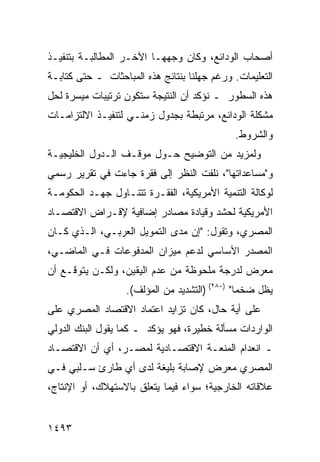 ‫ﺃﺼﺤﺎﺏ ﺍﻟﻭﺩﺍﺌﻊ، ﻭﻜﺎﻥ ﻭﺠﻬﻬـﺎ ﺍﻵﺨـﺭ ﺍﻟﻤﻁﺎﻟﺒـﺔ ﺒﺘﻨﻔﻴـﺫ‬
‫ﺍﻟﺘﻌﻠﻴﻤﺎﺕ. ﻭﺭﻏﻡ ﺠﻬﻠﻨﺎ ﺒﻨﺘﺎﺌﺞ ﻫﺫﻩ ﺍﻟﻤﺒﺎﺤﺜﺎﺕ ـ ﺤﺘﻰ ﻜﺘﺎﺒـﺔ‬
‫ﻫﺫﻩ ﺍﻟﺴﻁﻭﺭ ـ ﻨﺅﻜﺩ ﺃﻥ ﺍﻟﻨﺘﻴﺠﺔ ﺴﺘﻜﻭﻥ ﺘﺭﺘﻴﺒﺎﺕ ﻤﻴﺴﺭﺓ ﻟﺤل‬
‫ﻤﺸﻜﻠﺔ ﺍﻟﻭﺩﺍﺌﻊ، ﻤﺭﺘﺒﻁﺔ ﺒﺠﺩﻭل ﺯﻤﻨـﻲ ﻟﺘﻨﻔﻴـﺫ ﺍﻻﻟﺘﺯﺍﻤـﺎﺕ‬
                                              ‫ﻭﺍﻟﺸﺭﻭﻁ.‬
‫ﻭﻟﻤﺯﻴﺩ ﻤﻥ ﺍﻟﺘﻭﻀﻴﺢ ﺤـﻭل ﻤﻭﻗـﻑ ﺍﻟـﺩﻭل ﺍﻟﺨﻠﻴﺠﻴـﺔ‬
‫ﻭ"ﻤﺴﺎﻋﺩﺍﺘﻬﺎ"، ﹸﻠﻔﺕ ﺍﻟﻨﻅﺭ ﺇﻟﻰ ﻓﻘﺭﺓ ﺠﺎﺀﺕ ﻓﻲ ﺘﻘﺭﻴﺭ ﺭﺴﻤﻲ‬
                                     ‫ﻨ‬
‫ﻟﻭﻜﺎﻟﺔ ﺍﻟﺘﻨﻤﻴﺔ ﺍﻷﻤﺭﻴﻜﻴﺔ، ﺍﻟﻔﻘـﺭﺓ ﺘﺘﻨـﺎﻭل ﺠﻬـﺩ ﺍﻟﺤﻜﻭﻤـﺔ‬
‫ﺍﻷﻤﺭﻴﻜﻴﺔ ﻟﺤﺸﺩ ﻭﻗﻴﺎﺩﺓ ﻤﺼﺎﺩﺭ ﺇﻀﺎﻓﻴﺔ ﻹﻗـﺭﺍﺽ ﺍﻻﻗﺘﺼـﺎﺩ‬
‫ﺍﻟﻤﺼﺭﻱ، ﻭﺘﻘﻭل: "ﺇﻥ ﻤﺩﻯ ﺍﻟﺘﻤﻭﻴل ﺍﻟﻌﺭﺒـﻲ، ﺍﻟـﺫﻱ ﻜـﺎﻥ‬
                             ‫‪‬‬
‫ﺍﻟﻤﺼﺩﺭ ﺍﻷﺴﺎﺴﻲ ﻟﺩﻋﻡ ﻤﻴﺯﺍﻥ ﺍﻟﻤﺩﻓﻭﻋﺎﺕ ﻓـﻲ ﺍﻟﻤﺎﻀـﻲ،‬
‫ﻤﻌﺭﺽ ﻟﺩﺭﺠﺔ ﻤﻠﺤﻭﻅﺔ ﻤﻥ ﻋﺩﻡ ﺍﻟﻴﻘﻴﻥ، ﻭﻟﻜـﻥ ﻴﺘﻭﻗـﻊ ﺃﻥ‬
                   ‫ﻴﻅل ﻀﺨ ‪‬ﺎ" )٠٨٢( )ﺍﻟﺘﺸﺩﻴﺩ ﻤﻥ ﺍﻟﻤﺅﻟﻑ(.‬
                                                ‫ﻤ‬
‫ﻋﻠﻰ ﺃ ‪‬ﺔ ﺤﺎل، ﻜﺎﻥ ﺘﺯﺍﻴﺩ ﺍﻋﺘﻤﺎﺩ ﺍﻻﻗﺘﺼﺎﺩ ﺍﻟﻤﺼﺭﻱ ﻋﻠﻰ‬
                                          ‫ﻴ‬
‫ﺍﻟﻭﺍﺭﺩﺍﺕ ﻤﺴﺄﻟﺔ ﺨﻁﻴﺭﺓ، ﻓﻬﻭ ﻴﺅﻜﺩ ـ ﻜﻤﺎ ﻴﻘﻭل ﺍﻟﺒﻨﻙ ﺍﻟﺩﻭﻟﻲ‬
‫ـ ﺍﻨﻌﺩﺍﻡ ﺍﻟﻤﻨﻌـﺔ ﺍﻻﻗﺘﺼـﺎﺩﻴﺔ ﻟﻤﺼـﺭ، ﺃﻱ ﺃﻥ ﺍﻻﻗﺘﺼـﺎﺩ‬
‫ﺍﻟﻤﺼﺭﻱ ﻤﻌﺭﺽ ﻹﺼﺎﺒﺔ ﺒﻠﻴﻐﺔ ﻟﺩﻯ ﺃﻱ ﻁﺎﺭﺉ ﺴـﻠﺒﻲ ﻓـﻲ‬
‫ﻋﻼﻗﺎﺘﻪ ﺍﻟﺨﺎﺭﺠﻴﺔ؛ ﺴﻭﺍﺀ ﻓﻴﻤﺎ ﻴﺘﻌﻠﻕ ﺒﺎﻻﺴﺘﻬﻼﻙ، ﺃﻭ ﺍﻹﻨﺘﺎﺝ،‬


‫٣٩٤١‬
 