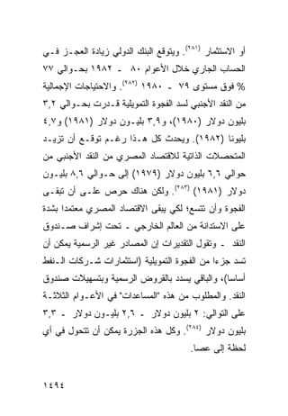 ‫ﺃﻭ ﺍﻻﺴﺘﺜﻤﺎﺭ )١٨٢(. ﻭﻴﺘﻭﻗﻊ ﺍﻟﺒﻨﻙ ﺍﻟﺩﻭﻟﻲ ﺯﻴﺎﺩﺓ ﺍﻟﻌﺠـﺯ ﻓـﻲ‬
‫ﺍﻟﺤﺴﺎﺏ ﺍﻟﺠﺎﺭﻱ ﺨﻼل ﺍﻷﻋﻭﺍﻡ ٠٨ ـ ٢٨٩١ ﺒﺤـﻭﺍﻟﻲ ٧٧‬
‫% ﻓﻭﻕ ﻤﺴﺘﻭﻯ ٩٧ ـ ٠٨٩١ )٢٨٢(. ﻭﺍﻻﺤﺘﻴﺎﺠﺎﺕ ﺍﻹﺠﻤﺎﻟﻴﺔ‬
‫ﻤﻥ ﺍﻟﻨﻘﺩ ﺍﻷﺠﻨﺒﻲ ﻟﺴﺩ ﺍﻟﻔﺠﻭﺓ ﺍﻟﺘﻤﻭﻴﻠﻴﺔ ﻗـﺩﺭﺕ ﺒﺤـﻭﺍﻟﻲ ٢,٣‬
‫ﺒﻠﻴﻭﻥ ﺩﻭﻻﺭ )٠٨٩١(، ﻭ٩,٣ ﺒﻠﻴـﻭﻥ ﺩﻭﻻﺭ )١٨٩١( ﻭ٧,٤‬
‫ﺒﻠﻴﻭ ﹰﺎ )٢٨٩١(. ﻭﻴﺤﺩﺙ ﻜل ﻫـﺫﺍ ﺭﻏـﻡ ﺘﻭﻗـﻊ ﺃﻥ ﺘﺯﻴـﺩ‬
                                           ‫ﻨ‬
‫ﺍﻟﻤﺘﺤﺼﻼﺕ ﺍﻟﺫﺍﺘﻴﺔ ﻟﻼﻗﺘﺼﺎﺩ ﺍﻟﻤﺼﺭﻱ ﻤﻥ ﺍﻟﻨﻘﺩ ﺍﻷﺠﻨﺒﻲ ﻤﻥ‬
‫ﺤﻭﺍﻟﻲ ٦,٦ ﺒﻠﻴﻭﻥ ﺩﻭﻻﺭ )٩٧٩١( ﺇﻟﻰ ﺤـﻭﺍﻟﻲ ٦,٨ ﺒﻠﻴـﻭﻥ‬
‫ﺩﻭﻻﺭ )١٨٩١( )٣٨٢(. ﻭﻟﻜﻥ ﻫﻨﺎﻙ ﺤﺭﺹ ﻋﻠـﻰ ﺃﻥ ﺘﺒﻘـﻰ‬
‫ﺍﻟﻔﺠﻭﺓ ﻭﺃﻥ ﺘﺘﺴﻊ؛ ﻟﻜﻲ ﻴﺒﻘﻰ ﺍﻻﻗﺘﺼﺎﺩ ﺍﻟﻤﺼﺭﻱ ﻤﻌﺘﻤ ‪‬ﺍ ﺒﺸﺩﺓ‬
      ‫ﺩ‬
‫ﻋﻠﻰ ﺍﻻﺴﺘﺩﺍﻨﺔ ﻤﻥ ﺍﻟﻌﺎﻟﻡ ﺍﻟﺨﺎﺭﺠﻲ ـ ﺘﺤﺕ ﺇﺸﺭﺍﻑ ﺼـﻨﺩﻭﻕ‬
‫ﺍﻟﻨﻘﺩ ـ ﻭﺘﻘﻭل ﺍﻟﺘﻘﺩﻴﺭﺍﺕ ﺇﻥ ﺍﻟﻤﺼﺎﺩﺭ ﻏﻴﺭ ﺍﻟﺭﺴﻤﻴﺔ ﻴﻤﻜﻥ ﺃﻥ‬
                            ‫‪‬‬
‫ﺘﺴﺩ ﺠﺯ ‪‬ﺍ ﻤﻥ ﺍﻟﻔﺠﻭﺓ ﺍﻟﺘﻤﻭﻴﻠﻴﺔ )ﺍﺴﺘﺜﻤﺎﺭﺍﺕ ﺸـﺭﻜﺎﺕ ﺍﻟـﻨﻔﻁ‬
                                              ‫ﺀ‬
‫ﺃﺴﺎ ‪‬ﺎ(، ﻭﺍﻟﺒﺎﻗﻲ ‪‬ﺴﺩﺩ ﺒﺎﻟﻘﺭﻭﺽ ﺍﻟﺭﺴﻤﻴﺔ ﻭﺒﺘﺴﻬﻴﻼﺕ ﺼﻨﺩﻭﻕ‬
                                  ‫ﻴ‬            ‫ﺴ‬
‫ﺍﻟﻨﻘﺩ. ﻭﺍﻟﻤﻁﻠﻭﺏ ﻤﻥ ﻫﺫﻩ "ﺍﻟﻤﺴﺎﻋﺩﺍﺕ" ﻓﻲ ﺍﻷﻋـﻭﺍﻡ ﺍﻟﺜﻼﺜـﺔ‬
‫ﻋﻠﻰ ﺍﻟﺘﻭﺍﻟﻲ: ٢ ﺒﻠﻴﻭﻥ ﺩﻭﻻﺭ ـ ٦,٢ ﺒﻠﻴـﻭﻥ ﺩﻭﻻﺭ ـ ٣,٣‬
‫ﺒﻠﻴﻭﻥ ﺩﻭﻻﺭ )٤٨٢(. ﻭﻜل ﻫﺫﻩ ﺍﻟﺠﺯﺭﺓ ﻴﻤﻜﻥ ﺃﻥ ﺘﺘﺤﻭل ﻓﻲ ﺃﻱ‬
                                        ‫ﻟﺤﻅﺔ ﺇﻟﻰ ﻋﺼﺎ.‬


‫٤٩٤١‬
 