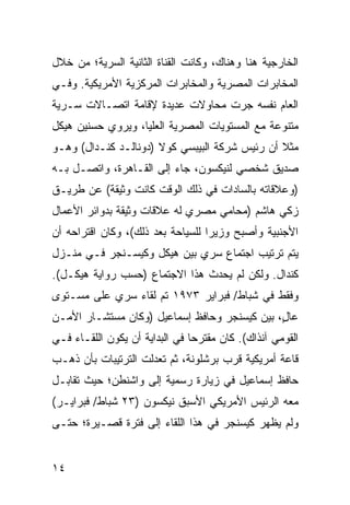 ‫ﺍﻟﺨﺎﺭﺠﻴﺔ ﻫﻨﺎ ﻭﻫﻨﺎﻙ، ﻭﻜﺎﻨﺕ ﺍﻟﻘﻨﺎﺓ ﺍﻟﺜﺎﻨﻴﺔ ﺍﻟﺴﺭﻴﺔ؛ ﻤﻥ ﺨﻼل‬
‫ﺍﻟﻤﺨﺎﺒﺭﺍﺕ ﺍﻟﻤﺼﺭﻴﺔ ﻭﺍﻟﻤﺨﺎﺒﺭﺍﺕ ﺍﻟﻤﺭﻜﺯﻴﺔ ﺍﻷﻤﺭﻴﻜﻴﺔ. ﻭﻓـﻲ‬
‫ﺍﻟﻌﺎﻡ ﻨﻔﺴﻪ ﺠﺭﺕ ﻤﺤﺎﻭﻻﺕ ﻋﺩﻴﺩﺓ ﻹﻗﺎﻤﺔ ﺍﺘﺼـﺎﻻﺕ ﺴـﺭﻴﺔ‬
‫ﻤﺘﻨﻭﻋﺔ ﻤﻊ ﺍﻟﻤﺴﺘﻭﻴﺎﺕ ﺍﻟﻤﺼﺭﻴﺔ ﺍﻟﻌﻠﻴﺎ، ﻭﻴﺭﻭﻱ ﺤﺴﻨﻴﻥ ﻫﻴﻜل‬
‫ﻤﺜﻼ ﺃﻥ ﺭﺌﻴﺱ ﺸﺭﻜﺔ ﺍﻟﺒﻴﺒﺴﻲ ﻜﻭﻻ )ﺩﻭﻨﺎﻟـﺩ ﻜﻨـﺩﺍل( ﻭﻫـﻭ‬
                                               ‫ﹰ‬
‫ﺼﺩﻴﻕ ﺸﺨﺼﻲ ﻟﻨﻴﻜﺴﻭﻥ، ﺠﺎﺀ ﺇﻟﻰ ﺍﻟﻘـﺎﻫﺭﺓ، ﻭﺍﺘﺼـل ﺒـﻪ‬
‫)ﻭﻋﻼﻗﺎﺘﻪ ﺒﺎﻟﺴﺎﺩﺍﺕ ﻓﻲ ﺫﻟﻙ ﺍﻟﻭﻗﺕ ﻜﺎﻨﺕ ﻭﺜﻴﻘﺔ( ﻋﻥ ﻁﺭﻴـﻕ‬
‫ﺯﻜﻲ ﻫﺎﺸﻡ )ﻤﺤﺎﻤﻲ ﻤﺼﺭﻱ ﻟﻪ ﻋﻼﻗﺎﺕ ﻭﺜﻴﻘﺔ ﺒﺩﻭﺍﺌﺭ ﺍﻷﻋﻤﺎل‬
‫ﺍﻷﺠﻨﺒﻴﺔ ﻭﺃﺼﺒﺢ ﻭﺯﻴ ‪‬ﺍ ﻟﻠﺴﻴﺎﺤﺔ ﺒﻌﺩ ﺫﻟﻙ(، ﻭﻜﺎﻥ ﺍﻗﺘﺭﺍﺤﻪ ﺃﻥ‬
                                   ‫ﺭ‬
‫ﻴﺘﻡ ﺘﺭﺘﻴﺏ ﺍﺠﺘﻤﺎﻉ ﺴﺭﻱ ﺒﻴﻥ ﻫﻴﻜل ﻭﻜﻴﺴـﻨﺠﺭ ﻓـﻲ ﻤﻨـﺯل‬
‫ﻜﻨﺩﺍل. ﻭﻟﻜﻥ ﻟﻡ ﻴﺤﺩﺙ ﻫﺫﺍ ﺍﻻﺠﺘﻤﺎﻉ )ﺤﺴﺏ ﺭﻭﺍﻴﺔ ﻫﻴﻜـل(.‬
‫ﻭﻓﻘﻁ ﻓﻲ ﺸﺒﺎﻁ/ ﻓﺒﺭﺍﻴﺭ ٣٧٩١ ﺘﻡ ﻟﻘﺎﺀ ﺴﺭﻱ ﻋﻠﻰ ﻤﺴـﺘﻭﻯ‬
           ‫‪‬‬
‫ﻋﺎ ٍ، ﺒﻴﻥ ﻜﻴﺴﻨﺠﺭ ﻭﺤﺎﻓﻅ ﺇﺴﻤﺎﻋﻴل )ﻭﻜﺎﻥ ﻤﺴﺘﺸـﺎﺭ ﺍﻷﻤـﻥ‬
                                              ‫ل‬
‫ﺍﻟﻘﻭﻤﻲ ﺁﻨﺫﺍﻙ(. ﻜﺎﻥ ﻤﻘﺘﺭ ‪‬ﺎ ﻓﻲ ﺍﻟﺒﺩﺍﻴﺔ ﺃﻥ ﻴﻜﻭﻥ ﺍﻟﻠﻘـﺎﺀ ﻓـﻲ‬
                                ‫ﺤ‬
‫ﻗﺎﻋﺔ ﺃﻤﺭﻴﻜﻴﺔ ﻗﺭﺏ ﺒﺭﺸﻠﻭﻨﺔ، ﺜﻡ ﺘﻌﺩﻟﺕ ﺍﻟﺘﺭﺘﻴﺒﺎﺕ ﺒﺄﻥ ﺫﻫـﺏ‬
‫ﺤﺎﻓﻅ ﺇﺴﻤﺎﻋﻴل ﻓﻲ ﺯﻴﺎﺭﺓ ﺭﺴﻤﻴﺔ ﺇﻟﻰ ﻭﺍﺸﻨﻁﻥ؛ ﺤﻴﺙ ﺘﻘﺎﺒـل‬
‫ﻤﻌﻪ ﺍﻟﺭﺌﻴﺱ ﺍﻷﻤﺭﻴﻜﻲ ﺍﻷﺴﺒﻕ ﻨﻴﻜﺴﻭﻥ )٣٢ ﺸﺒﺎﻁ/ ﻓﺒﺭﺍﻴـﺭ(‬
‫ﻭﻟﻡ ﻴﻅﻬﺭ ﻜﻴﺴﻨﺠﺭ ﻓﻲ ﻫﺫﺍ ﺍﻟﻠﻘﺎﺀ ﺇﻟﻰ ﻓﺘﺭﺓ ﻗﺼـﻴﺭﺓ؛ ﺤﺘـﻰ‬


‫٤١‬
 