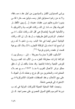 ‫‪‬ﺭ ﹶﻰ ﺍﻟﻤﺴﺌﻭﻟﻭﻥ ﺍﻟﻜﺒﺎﺭ ﻭﺍﻟﺴﻴﺎﺴﻴﻭﻥ ﻤﻥ ﺃﺠل ﻋﻘـﺩ ﺼـﻔﻘﺔ،‬
                                                ‫ﻴ ﺸ‬
‫ﻭﻻ ﺒﺩ ﻤﻥ ﺭﺸﻭﺓ ﻤﺴﺌﻭﻟﻴﻥ ﻜﺒﺎﺭ ﻭﻤﺴـﺌﻭﻟﻴﻥ ﺼـﻐﺎﺭ؛ ﻟﻜـﻲ‬
‫ﻴﺩﻴﺭﻭﺍ ﻤﺸﺭﻭﻋﺎﺘﻬﻡ ﺩﻭﻥ ﻋﻘﺒﺎﺕ ﻋﺩﻴﺩﺓ، )…( ﻭﺒﻴﻥ ﺍﻷﻗﻁـﺎﺭ‬
‫ﺍﻟﻐﺭﺒﻴﺔ، ﻴﻘﺎل ﻋـﺎﺩﺓ: ﺇﻥ ﺍﻟﺸـﺭﻜﺎﺕ ﺍﻟﻔﺭﻨﺴـﻴﺔ ﻭﺍﻷﻤﺭﻴﻜﻴـﺔ‬
‫ﻭﺍﻷﻟﻤﺎﻨﻴﺔ ﺍﻟﻐﺭﺒﻴﺔ )ﺨﺎﺼﺔ( ﻫﻲ ﺃﻗل ﺍﻟﺸـﺭﻜﺎﺕ ﺘﻤﻨ ‪‬ـﺎ ﻓـﻲ‬
      ‫ﱡﻌ‬
‫ﺍﺴﺘﺨﺩﺍﻡ ﺍﻟ ‪‬ﺸﺎ ‪‬ﻯ ﻟﺸﻕ ﻁﺭﻴﻘﻬﺎ، ﺒـل ﻴﻘـﺎل: ﺇﻥ ﺍﻟﺸـﺭﻜﺎﺕ‬
                                    ‫ﺭ ﻭ‬
‫ﺍﻟﻴﺎﺒﺎﻨﻴﺔ ﺃﺴﺨﻰ ﺃﻴ ‪‬ﺎ ﻓﻲ ﻫﺫﺍ ﺍﻟﺒﺎﺏ. ﻭﻤـﻥ ﻨﺎﺤﻴـﺔ ﺃﺨـﺭﻯ‬
                                 ‫ﻀ‬
‫ﻟﻡ ﺃﺴﻤﻊ ﺃﺒ ‪‬ﺍ ﺍﺩﻋﺎﺀ ﺒﺄﻥ ﺍﻟﻭﻜﺎﻟﺔ ﺍﻟﺘﺠﺎﺭﻴـﺔ ﻟﻠـﺒﻼﺩ ﺍﻟﺸـﻴﻭﻋﻴﺔ‬
                                       ‫‪‬‬      ‫ﺩ‬
                       ‫ﻗﺩﻤﺕ ﺃﻭ ﺩﻓﻌﺕ ﺭﺸﺎﻭﻯ ﻓﺭﺩﻴﺔ" )٥٩(.‬
‫"ﺍﻷﺴﺎﻟﻴﺏ ﺍﻟﻘﺫﺭﺓ" ﻤﻤﺎﺭﺴﺔ ﻤﻌﺭﻭﻓﺔ - ﺇﺫﻥ - ﻭﻤﺴﱠﻡ ﺒﻬـﺎ،‬
       ‫ﻠ‬
‫ﺘﺘﻭﻻﻫﺎ ﺇﺩﺍﺭﺍﺕ ﻤﺤﺘﺭﻓﺔ؛ ﻜﺠﺯﺀ ﻤـﻥ ﺍﻵﻟﻴـﺎﺕ ﺍﻟﻀـﺭﻭﺭﻴﺔ‬
‫ﻟﻔﺭﺽ ﺍﻟﺘﺒﻌﻴﺔ ﻭﺇﻋﺎﺩﺓ ﺇﻨﺘﺎﺠﻬﺎ. ﻭﻗﺩ ﺤﺩﺙ ﺒﺎﻟﻔﻌـل ﺃﻥ ﺘـﺩﻓﻕ‬
‫ﻤﻤﺜﻠﻭ ﺩﻭﺍﺌﺭ ﺍﻷﻋﻤﺎل ﺍﻟﻐﺭﺒﻴـﺔ ﻤﻨـﺫ ٣٧٩١، ﻤـﻊ ﻋﻤـﻼﺀ‬
‫ﺍﻟﻤﺨﺎﺒﺭﺍﺕ، ﻭﺍﻟﻤﻐﺎﻤﺭﻴﻥ ﻤﻥ ﻜل ﻨﻭﻉ، ﻭﻋﻤﻠﺕ ﻜـل ﺍﻟﺠﻭﻗـﺔ‬
‫ﻋﻠﻰ ﺒﻴﻊ ﺍﻷﺤﻼﻡ، ﻭﻋﻘﺩ ﺍﻟﺼﻔﻘﺎﺕ، ﻓﺘﺤﻭﻟﺕ ﺍﻟﻼﻤﺭﻜﺯﻴﺔ ﻓـﻲ‬
                               ‫ﺍﻻﺴﺘﻴﺭﺍﺩ ﺇﻟﻰ ﻓﻭ ‪‬ﻰ ﺸﺎﻤﻠﺔ.‬
                                       ‫ﻀ‬
‫ﻭﻨﺠﺤﺕ ﺍﻟﻔﺌﺔ ﺍﻟﻤﺤﻠﻴﺔ ﺍﻟﻌﻤﻴﻠﺔ ﻟﻠﺸﺭﻜﺎﺕ ﺍﻟﺩﻭﻟﻴﺔ ﻓﻲ ﻟﻌـﺏ‬
‫ﺩﻭﺭﻫﺎ ﺍﻟﻤﺭﺴﻭﻡ ﻟﻔﺘﺢ ﺍﻟﺴﻭﻕ ﺍﻟﻤﺼﺭﻱ ﻋﻠﻰ ﻤﺼﺭﺍﻋﻴﻪ. ﻜـﺎﻥ‬


‫٩٤١‬
 