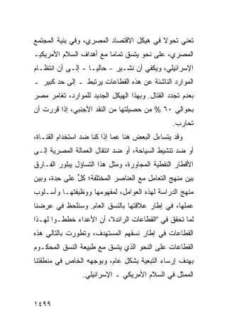 ‫ﺘﻌﻨﻲ ﺘﺤﻭﻻ ﻓﻲ ﻫﻴﻜل ﺍﻻﻗﺘﺼﺎﺩ ﺍﻟﻤﺼﺭﻱ، ﻭﻓﻲ ﺒﻨﻴﺔ ﺍﻟﻤﺠﺘﻤﻊ‬
                                         ‫ﹰ‬
‫ﺍﻟﻤﺼﺭﻱ، ﻋﻠﻰ ﻨﺤﻭ ﻴﺘﺴﻕ ﺘﻤﺎ ‪‬ﺎ ﻤﻊ ﺃﻫﺩﺍﻑ ﺍﻟﺴﻼﻡ ﺍﻷﻤﺭﻴﻜﻴـ‬
                         ‫ﻤ‬
‫ﺍﻹﺴﺭﺍﺌﻴﻠﻲ، ﻭﻴﻜﻔﻲ ﺃﻥ ﻨﺸـﻴﺭ - ﺤﺎﻟ ‪‬ـﺎ - ﺇﻟـﻰ ﺃﻥ ﺍﻨﺘﻅـﺎﻡ‬
                    ‫ﻴ‬
‫ﺍﻟﻤﻭﺍﺭﺩ ﺍﻟﻨﺎﺸﺌﺔ ﻋﻥ ﻫﺫﻩ ﺍﻟﻘﻁﺎﻋﺎﺕ ﻴﺭﺘﺒﻁ ـ ﺇﻟﻰ ﺤﺩ ﻜﺒﻴﺭ ـ‬
‫ﺒﻌﺩﻡ ﺘﺠﺩﺩ ﺍﻟﻘﺘﺎل. ﻭﺒﻬﺫﺍ ﺍﻟﻬﻴﻜل ﺍﻟﺠﺩﻴﺩ ﻟﻠﻤﻭﺍﺭﺩ، ﺘﻐﺎﻤﺭ ﻤﺼﺭ‬
‫‪‬‬
‫ﺒﺤﻭﺍﻟﻲ ٠٦ % ﻤﻥ ﺤﺼﻴﻠﺘﻬﺎ ﻤﻥ ﺍﻟﻨﻘﺩ ﺍﻷﺠﻨﺒﻲ، ﺇﺫﺍ ﻗﺭﺭﺕ ﺃﻥ‬
                                                 ‫ﺘﺤﺎﺭﺏ.‬
‫ﻭﻗﺩ ﻴﺘﺴﺎﺀل ﺍﻟﺒﻌﺽ ﻫﻨﺎ ﻋ ‪‬ﺎ ﺇﺫﺍ ﻜﻨﺎ ﻀﺩ ﺍﺴﺘﺨﺩﺍﻡ ﺍﻟﻘﻨـﺎﺓ،‬
                             ‫ﻤ‬
‫ﺃﻭ ﻀﺩ ﺘﻨﺸﻴﻁ ﺍﻟﺴﻴﺎﺤﺔ، ﺃﻭ ﻀﺩ ﺍﻨﺘﻘﺎل ﺍﻟﻌﻤﺎﻟﺔ ﺍﻟﻤﺼﺭﻴﺔ ﺇﻟـﻰ‬
‫ﺍﻷﻗﻁﺎﺭ ﺍﻟﻨﻔﻁﻴﺔ ﺍﻟﻤﺠﺎﻭﺭﺓ، ﻭﻤﺜل ﻫﺫﺍ ﺍﻟﺘﺴﺎﺅل ﻴﺒﻠﻭﺭ ﺍﻟﻔـﺎﺭﻕ‬
‫ﺒﻴﻥ ﻤﻨﻬﺞ ﺍﻟﺘﻌﺎﻤل ﻤﻊ ﺍﻟﻌﻨﺎﺼﺭ ﺍﻟﻤﺨﺘﻠﻔﺔ؛ ﻜل ﻋﻠﻰ ِﺩﺓ، ﻭﺒﻴﻥ‬
        ‫ﺤ‬     ‫ﱟ‬
‫ﻤﻨﻬﺞ ﺍﻟﺩﺭﺍﺴﺔ ﻟﻬﺫﻩ ﺍﻟﻌﻭﺍﻤل، ﻟﻤﻔﻬﻭﻤﻬﺎ ﻭﻭﻅﻴﻔﺘﻬـﺎ ﻭﺃﺴـﻠﻭﺏ‬
‫ﻋﻤﻠﻬﺎ، ﻓﻲ ﺇﻁﺎﺭ ﻋﻼﻗﺘﻬﺎ ﺒﺎﻟﻨﺴﻕ ﺍﻟﻌﺎﻡ. ﻭﺴﻨﻠﺤﻅ ﻓﻲ ﻋﺭﻀﻨﺎ‬
‫ﻟﻤﺎ ﺘﺤﻘﻕ ﻓﻲ "ﺍﻟﻘﻁﺎﻋﺎﺕ ﺍﻟﺭﺍﺌﺩﺓ"، ﺃﻥ ﺍﻷﻋﺩﺍﺀ ﺨﻁﻁـﻭﺍ ﻟﻬـﺫﺍ‬
‫ﺍﻟﻘﻁﺎﻋﺎﺕ ﻓﻲ ﺇﻁﺎﺭ ﻨﺴﻘﻬﻡ ﺍﻟﻤﺴﺘﻬﺩﻑ، ﻭﺘﻁﻭﺭﺕ ﺒﺎﻟﺘﺎﻟﻲ ﻫﺫﻩ‬
‫ﺍﻟﻘﻁﺎﻋﺎﺕ ﻋﻠﻰ ﺍﻟﻨﺤﻭ ﺍﻟﺫﻱ ﻴﺘﺴﻕ ﻤﻊ ﻁﺒﻴﻌﺔ ﺍﻟﻨﺴﻕ ﺍﻟﻤﺤﻜـﻭﻡ‬
‫ﺒﻬﺩﻑ ﺇﺭﺴﺎﺀ ﺍﻟﺘﺒﻌﻴﺔ ﺒﺸﻜل ﻋﺎﻡ، ﻭﺒﻭﺠﻬﻪ ﺍﻟﺨﺎﺹ ﻓﻲ ﻤﻨﻁﻘﺘﻨﺎ‬
                 ‫ﺍﻟﻤﻤﺜل ﻓﻲ ﺍﻟﺴﻼﻡ ﺍﻷﻤﺭﻴﻜﻲ ـ ﺍﻹﺴﺭﺍﺌﻴﻠﻲ.‬


‫٩٩٤١‬
 