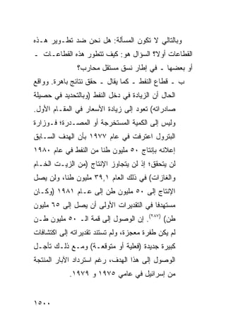 ‫ﻭﺒﺎﻟﺘﺎﻟﻲ ﻻ ﺘﻜﻭﻥ ﺍﻟﻤﺴﺄﻟﺔ: ﻫل ﻨﺤﻥ ﻀﺩ ﺘﻁـﻭﻴﺭ ﻫـﺫﻩ‬
‫ﺍﻟﻘﻁﺎﻋﺎﺕ ﺃﻭ ﹰ؟ ﺍﻟﺴﺅﺍل ﻫﻭ: ﻜﻴﻑ ﺘﺘﻁﻭﺭ ﻫﺫﻩ ﺍﻟﻘﻁﺎﻋـﺎﺕ ـ‬
                                      ‫ﻻ‬
               ‫ﺃﻭ ﺒﻌﻀﻬﺎ ـ ﻓﻲ ﺇﻁﺎﺭ ﻨﺴﻕ ﻤﺴﺘﻘل ﻤﺤﺎﺭﺏ؟‬
‫ﺏ ـ ﻗﻁﺎﻉ ﺍﻟﻨﻔﻁ ـ ﻜﻤﺎ ﻴﻘﺎل ـ ﺤﻘﻕ ﻨﺘﺎﺌﺞ ﺒﺎﻫﺭﺓ. ﻭﻭﺍﻗﻊ‬
             ‫‪‬‬
‫ﺍﻟﺤﺎل ﺃﻥ ﺍﻟﺯﻴﺎﺩﺓ ﻓﻲ ﺩﺨل ﺍﻟﻨﻔﻁ )ﻭﺒﺎﻟﺘﺤﺩﻴﺩ ﻓﻲ ﺤﺼﻴﻠﺔ‬
‫ﺼﺎﺩﺭﺍﺘﻪ( ﺘﻌﻭﺩ ﺇﻟﻰ ﺯﻴﺎﺩﺓ ﺍﻷﺴﻌﺎﺭ ﻓﻲ ﺍﻟﻤﻘـﺎﻡ ﺍﻷﻭل.‬
‫ﻭﻟﻴﺱ ﺇﻟﻰ ﺍﻟﻜﻤﻴﺔ ﺍﻟﻤﺴﺘﺨﺭﺠﺔ ﺃﻭ ﺍﻟﻤﺼـﺩﺭﺓ؛ ﻓـﻭﺯﺍﺭﺓ‬
‫ﺍﻟﺒﺘﺭﻭل ﺍﻋﺘﺭﻓﺕ ﻓﻲ ﻋﺎﻡ ٧٧٩١ ﺒﺄﻥ ﺍﻟﻬﺩﻑ ﺍﻟﺴـﺎﺒﻕ‬
‫ﺇﻋﻼﻨﻪ ﺒﺈﻨﺘﺎﺝ ٠٥ ﻤﻠﻴﻭﻥ ﻁ ﹰﺎ ﻤﻥ ﺍﻟﻨﻔﻁ ﻓﻲ ﻋﺎﻡ ٠٨٩١‬
                      ‫ﻨ‬
‫ﻟﻥ ﻴﺘﺤﻘﻕ؛ ﺇﺫ ﻟﻥ ﻴﺘﺠﺎﻭﺯ ﺍﻹﻨﺘﺎﺝ )ﻤﻥ ﺍﻟﺯﻴـﺕ ﺍﻟﺨـﺎﻡ‬
‫ﻭﺍﻟﻐﺎﺯﺍﺕ( ﻓﻲ ﺫﻟﻙ ﺍﻟﻌﺎﻡ ١,٩٣ ﻤﻠﻴﻭﻥ ﻁ ﹰﺎ، ﻭﻟﻥ ﻴﺼل‬
          ‫ﻨ‬
‫ﺍﻹﻨﺘﺎﺝ ﺇﻟﻰ ٠٥ ﻤﻠﻴﻭﻥ ﻁﻥ ﺇﻟﻰ ﻋـﺎﻡ ١٨٩١ )ﻭﻜـﺎﻥ‬
‫ﻤﺴﺘﻬﺩ ﹰﺎ ﻓﻲ ﺍﻟﺘﻘﺩﻴﺭﺍﺕ ﺍﻷﻭﻟﻰ ﺃﻥ ﻴﺼل ﺇﻟﻰ ٥٦ ﻤﻠﻴﻭﻥ‬
                                        ‫ﻓ‬
‫ﻁﻥ( )٧٨٢(. ﺇﻥ ﺍﻟﻭﺼﻭل ﺇﻟﻰ ﻗﻤﺔ ﺍﻟـ ٠٥ ﻤﻠﻴﻭﻥ ﻁـﻥ‬
‫ﻟﻡ ﻴﻜﻥ ﻁﻔﺭﺓ ﻤﻌﺠﺯﺓ، ﻭﻟﻡ ﺘﺴﺘﻨﺩ ﺘﻘﺩﻴﺭﺍﺘﻪ ﺇﻟﻰ ﺍﻜﺘﺸﺎﻓﺎﺕ‬
‫ﻜﺒﻴﺭﺓ ﺠﺩﻴﺩﺓ )ﻓﻌﻠﻴﺔ ﺃﻭ ﻤﺘﻭﻗﻌـﺔ( ﻭﻤـﻊ ﺫﻟـﻙ ﺘﺄﺠـل‬
‫ﺍﻟﻭﺼﻭل ﺇﻟﻰ ﻫﺫﺍ ﺍﻟﻬﺩﻑ، ﺭﻏﻡ ﺍﺴﺘﺭﺩﺍﺩ ﺍﻵﺒﺎﺭ ﺍﻟﻤﻨﺘﺠﺔ‬
            ‫ﻤﻥ ﺇﺴﺭﺍﺌﻴل ﻓﻲ ﻋﺎﻤﻲ ٥٧٩١ ﻭ ٩٧٩١.‬


‫٠٠٥١‬
 