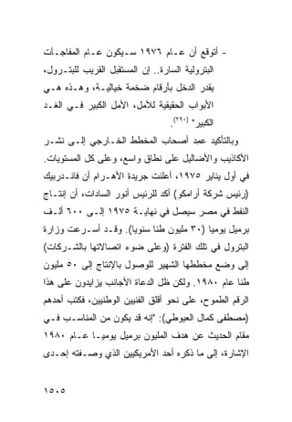 ‫- ﺃﺘﻭﻗﻊ ﺃﻥ ﻋـﺎﻡ ٦٧٩١ ﺴـﻴﻜﻭﻥ ﻋـﺎﻡ ﺍﻟﻤﻔﺎﺠـﺂﺕ‬
‫ﺍﻟﺒﺘﺭﻭﻟﻴﺔ ﺍﻟﺴﺎﺭﺓ.. ﺇﻥ ﺍﻟﻤﺴﺘﻘﺒل ﺍﻟﻘﺭﻴﺏ ﻟﻠﺒﺘـﺭﻭل،‬
‫ﻴﻘﺩﺭ ﺍﻟﺩﺨل ﺒﺄﺭﻗﺎﻡ ﻀﺨﻤﺔ ﺨﻴﺎﻟﻴـﺔ، ﻭﻫـﺫﻩ ﻫـﻲ‬
‫ﺍﻷﺒﻭﺍﺏ ﺍﻟﺤﻘﻴﻘﻴﺔ ﻟﻸﻤل، ﺍﻷﻤل ﺍﻟﻜﺒﻴﺭ ﻓـﻲ ﺍﻟﻐـﺩ‬
                                   ‫ﺍﻟﻜﺒﻴﺭ" )٠٩٢(.‬
‫ﻭﺒﺎﻟﺘﺄﻜﻴﺩ ﻋ ِﺩ ﺃﺼﺤﺎﺏ ﺍﻟﻤﺨﻁﻁ ﺍﻟﺨـﺎﺭﺠﻲ ﺇﻟـﻰ ﻨﺸـﺭ‬
                                 ‫ﻤ‬
‫ﺍﻷﻜﺎﺫﻴﺏ ﻭﺍﻷﻀﺎﻟﻴل ﻋﻠﻰ ﻨﻁﺎﻕ ﻭﺍﺴﻊ، ﻭﻋﻠﻰ ﻜل ﺍﻟﻤﺴﺘﻭﻴﺎﺕ.‬
‫ﻓﻲ ﺃﻭل ﻴﻨﺎﻴﺭ ٥٧٩١، ﺃﻋﻠﻨﺕ ﺠﺭﻴﺩﺓ ﺍﻷﻫـﺭﺍﻡ ﺃﻥ ﻓﺎﻨـﺩﺭﺒﻴﻙ‬
‫)ﺭﺌﻴﺱ ﺸﺭﻜﺔ ﺃﺭﺍﻤﻜﻭ( ﺃﻜﺩ ﻟﻠﺭﺌﻴﺱ ﺃﻨﻭﺭ ﺍﻟﺴﺎﺩﺍﺕ، ﺃﻥ ﺇﻨﺘـﺎﺝ‬
‫ﺍﻟﻨﻔﻁ ﻓﻲ ﻤﺼﺭ ﺴﻴﺼل ﻓﻲ ﻨﻬﺎﻴـﺔ ٥٧٩١ ﺇﻟـﻰ ٠٠٦ ﺃﻟـﻑ‬
‫ﺒﺭﻤﻴل ﻴﻭﻤ ‪‬ﺎ )٠٣ ﻤﻠﻴﻭﻥ ﻁ ﹰﺎ ﺴﻨﻭ ‪‬ﺎ(. ﻭﻗـﺩ ﺃﺴـﺭﻋﺕ ﻭﺯﺍﺭﺓ‬
                     ‫ﻴ‬      ‫ﻨ‬              ‫ﻴ‬
‫ﺍﻟﺒﺘﺭﻭل ﻓﻲ ﺘﻠﻙ ﺍﻟﻔﺘﺭﺓ )ﻭﻋﻠﻰ ﻀﻭﺀ ﺍﺘﺼﺎﻻﺘﻬﺎ ﺒﺎﻟﺸـﺭﻜﺎﺕ(‬
‫ﺇﻟﻰ ﻭﻀﻊ ﻤﺨﻁﻁﻬﺎ ﺍﻟﺸﻬﻴﺭ ﻟﻠﻭﺼﻭل ﺒﺎﻹﻨﺘﺎﺝ ﺇﻟﻰ ٠٥ ﻤﻠﻴﻭﻥ‬
‫ﻁ ﹰﺎ ﻋﺎﻡ ٠٨٩١. ﻭﻟﻜﻥ ﻅل ﺍﻟﺩﻋﺎﺓ ﺍﻷﺠﺎﻨﺏ ﻴﺯﺍﻴﺩﻭﻥ ﻋﻠﻰ ﻫﺫﺍ‬
                                                 ‫ﻨ‬
‫ﺍﻟﺭﻗﻡ ﺍﻟﻁﻤﻭﺡ، ﻋﻠﻰ ﻨﺤﻭ ﺃﻗﻠﻕ ﺍﻟﻔﻨﻴﻴﻥ ﺍﻟﻭﻁﻨﻴﻴﻥ، ﻓﻜﺘﺏ ﺃﺤﺩﻫﻡ‬
‫)ﻤﺼﻁﻔﻰ ﻜﻤﺎل ﺍﻟﻌﻴﻭﻁﻲ(: "ﺇﻨﻪ ﻗﺩ ﻴﻜﻭﻥ ﻤﻥ ﺍﻟﻤﻨﺎﺴـﺏ ﻓـﻲ‬
‫ﻤﻘﺎﻡ ﺍﻟﺤﺩﻴﺙ ﻋﻥ ﻫﺩﻑ ﺍﻟﻤﻠﻴﻭﻥ ﺒﺭﻤﻴل ﻴﻭﻤ ‪‬ـﺎ ﻋـﺎﻡ ٠٨٩١‬
            ‫ﻴ‬
‫ﺍﻹﺸﺎﺭﺓ، ﺇﻟﻰ ﻤﺎ ﺫﻜﺭﻩ ﺃﺤﺩ ﺍﻷﻤﺭﻴﻜﻴﻴﻥ ﺍﻟﺫﻱ ﻭﺼـﻔﺘﻪ ﺇﺤـﺩﻯ‬


‫٥٠٥١‬
 