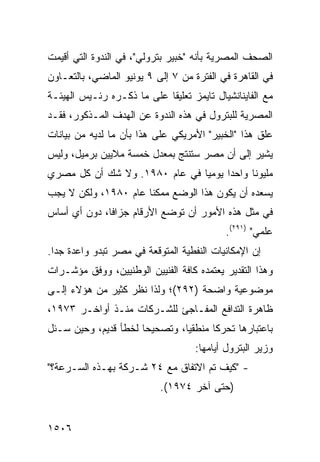 ‫ﺍﻟﺼﺤﻑ ﺍﻟﻤﺼﺭﻴﺔ ﺒﺄﻨﻪ "ﺨﺒﻴﺭ ﺒﺘﺭﻭﻟﻲ"، ﻓﻲ ﺍﻟﻨﺩﻭﺓ ﺍﻟﺘﻲ ﺃﻗﻴﻤﺕ‬
‫ﻓﻲ ﺍﻟﻘﺎﻫﺭﺓ ﻓﻲ ﺍﻟﻔﺘﺭﺓ ﻤﻥ ٧ ﺇﻟﻰ ٩ ﻴﻭﻨﻴﻭ ﺍﻟﻤﺎﻀﻲ، ﺒﺎﻟﺘﻌـﺎﻭﻥ‬
‫ﻤﻊ ﺍﻟﻔﺎﻴﻨﺎﻨﺸﻴﺎل ﺘﺎﻴﻤﺯ ﺘﻌﻠﻴ ﹰﺎ ﻋﻠﻰ ﻤﺎ ﺫﻜـﺭﻩ ﺭﺌـﻴﺱ ﺍﻟﻬﻴﺌـﺔ‬
                            ‫ﻘ‬
‫ﺍﻟﻤﺼﺭﻴﺔ ﻟﻠﺒﺘﺭﻭل ﻓﻲ ﻫﺫﻩ ﺍﻟﻨﺩﻭﺓ ﻋﻥ ﺍﻟﻬﺩﻑ ﺍﻟﻤـﺫﻜﻭﺭ، ﻓﻘـﺩ‬
‫ﻋﻠﻕ ﻫﺫﺍ "ﺍﻟﺨﺒﻴﺭ" ﺍﻷﻤﺭﻴﻜﻲ ﻋﻠﻰ ﻫﺫﺍ ﺒﺄﻥ ﻤﺎ ﻟﺩﻴﻪ ﻤﻥ ﺒﻴﺎﻨﺎﺕ‬
‫ﻴﺸﻴﺭ ﺇﻟﻰ ﺃﻥ ﻤﺼﺭ ﺴﺘﻨﺘﺞ ﺒﻤﻌﺩل ﺨﻤﺴﺔ ﻤﻼﻴﻴﻥ ﺒﺭﻤﻴل، ﻭﻟﻴﺱ‬
‫ﻤﻠﻴﻭ ﹰﺎ ﻭﺍﺤ ‪‬ﺍ ﻴﻭﻤ ‪‬ﺎ ﻓﻲ ﻋﺎﻡ ٠٨٩١. ﻭﻻ ﺸﻙ ﺃﻥ ﻜل ﻤﺼﺭﻱ‬
                               ‫ﻴ‬      ‫ﺩ‬      ‫ﻨ‬
‫ﻴﺴﻌﺩﻩ ﺃﻥ ﻴﻜﻭﻥ ﻫﺫﺍ ﺍﻟﻭﻀﻊ ﻤﻤﻜ ﹰﺎ ﻋﺎﻡ ٠٨٩١، ﻭﻟﻜﻥ ﻻ ﻴﺠﺏ‬
                      ‫ﻨ‬
‫ﻓﻲ ﻤﺜل ﻫﺫﻩ ﺍﻷﻤﻭﺭ ﺃﻥ ﺘﻭﻀﻊ ﺍﻷﺭﻗﺎﻡ ‪‬ﺯﺍ ﹰﺎ، ﺩﻭﻥ ﺃﻱ ﺃﺴﺎﺱ‬
              ‫ﺠ ﻓ‬
                                            ‫ﻋﻠﻤﻲ" )١٩٢(.‬
‫ﺇﻥ ﺍﻹﻤﻜﺎﻨﻴﺎﺕ ﺍﻟﻨﻔﻁﻴﺔ ﺍﻟﻤﺘﻭﻗﻌﺔ ﻓﻲ ﻤﺼﺭ ﺘﺒﺩﻭ ﻭﺍﻋﺩﺓ ﺠ ‪‬ﺍ.‬
  ‫ﺩ‬
‫ﻭﻫﺫﺍ ﺍﻟﺘﻘﺩﻴﺭ ﻴﻌﺘﻤﺩﻩ ﻜﺎﻓﺔ ﺍﻟﻔﻨﻴﻴﻥ ﺍﻟﻭﻁﻨﻴﻴﻥ، ﻭﻭﻓﻕ ﻤﺅﺸـﺭﺍﺕ‬
‫ﻤﻭﻀﻭﻋﻴﺔ ﻭﺍﻀﺤﺔ )٢٩٢(؛ ﻭﻟﺫﺍ ﻨﻅﺭ ﻜﺜﻴﺭ ﻤﻥ ﻫﺅﻻﺀ ﺇﻟـﻰ‬
‫ﻅﺎﻫﺭﺓ ﺍﻟﺘﺩﺍﻓﻊ ﺍﻟﻤﻔـﺎﺠﺊ ﻟﻠﺸـﺭﻜﺎﺕ ﻤﻨـﺫ ﺃﻭﺍﺨـﺭ ٣٧٩١،‬
‫ﺒﺎﻋﺘﺒﺎﺭﻫﺎ ﺘﺤﺭ ﹰﺎ ﻤﻨﻁﻘ ‪‬ﺎ، ﻭﺘﺼﺤﻴ ‪‬ﺎ ﻟﺨﻁﺄ ﻗﺩﻴﻡ، ﻭﺤﻴﻥ ‪‬ـﺌل‬
   ‫ﺴ‬                  ‫ﺤ‬         ‫ﻴ‬       ‫ﻜ‬
                                    ‫ﻭﺯﻴﺭ ﺍﻟﺒﺘﺭﻭل ﺃﻴﺎﻤﻬﺎ:‬
‫- "ﻜﻴﻑ ﺘﻡ ﺍﻻﺘﻔﺎﻕ ﻤﻊ ٤٢ ﺸـﺭﻜﺔ ﺒﻬـﺫﻩ ﺍﻟﺴـﺭﻋﺔ؟"‬
                            ‫)ﺤﺘﻰ ﺁﺨﺭ ٤٧٩١(.‬


‫٦٠٥١‬
 