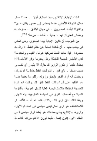 ‫ﻜﺎﻨﺕ ﺍﻹﺠﺎﺒﺔ: "ﺒﺘﻨﻅﻴﻡ ﺒﺴﻴﻁ ﻟﻠﻌﻤﻠﻴﺔ. ﺃﻭﻻ ـ ﺤﺩﺩﻨﺎ ﻤﺴﺎﺭ‬
             ‫ﹰ‬
‫ﻤﻤﺜل ﺍﻟﺸﺭﻜﺔ ﺍﻷﺠﻨﺒﻲ ﻋﻨﺩﻤﺎ ﻴﺤﻀﺭ ﺇﻟﻰ ﻤﺼﺭ. ﻴﻘﺎﺒل ﻤـﻥ؟‬
‫ﻭﺍﺨﺘﺭﻨﺎ ﺍﻷﻓﺫﺍﺫ ﺍﻟﻤﺼﺭﻴﻴﻥ ـ ﻓﻲ ﻤﺠﺎل ﺍﻻﺘﻔﺎﻕ ـ ﻤﻔﺎﻭﻀـﺔ‬
     ‫ﻭﻋﻠ ‪‬ﺎ.. ﺸﻌﺎﺭﻨﺎ: ﻓﻬﻡ ـ ﺠﺩﻴﺔ ـ ﺃﻤﺎﻨﺔ ـ ﺴﺭﻋﺔ" )٠٩٢(.‬
                                                  ‫ﻤ‬
‫ﻤﻥ ﺍﻟﻤﺅ ِﻑ ﺃﻥ ﺘﻜﻭﻥ ﺍﻹﺠﺎﺒﺔ ﺒﻬﺫﺍ ﺍﻟﻤﺴﺘﻭﻯ، ﻭﻫﻲ ﺘﻌﻜﺱ‬
                                       ‫ﺴ‬
‫ﻓﻲ ﺠﺎﻨﺏ ﻤﻨﻬﺎ ـ ﺃﻥ ﺜﻘﺎﻓﺘﻨﺎ ﺍﻟﻌﺎﻤﺔ ﻋﻥ ﻋﺎﻟﻡ ﺍﻟﻨﻔﻁ، ﻻ ﺯﺍﻟـﺕ‬
‫ﻤﺤﺩﻭﺩﺓ.. ﻓﻬل ﻤﺎﻓﻴﺎ ﺍﻟﻨﻔﻁ ﺘﺤﺭﻜﻬﺎ ﻋﻭﺍﻤل "ﺍﻟﻔﻬـﻡ ﻭﺍﻟﺠﺩﻴـﺔ"‬
‫ﻟﺩﻯ ﺍﻷﻗﻁﺎﺭ ﺍﻟﻤﻨﺘﺠﺔ ﻟﻠﻨﻔﻁ؟! ﻭﻫل ﻴﺤﻔﺯﻫﺎ ﺘﻭﻓﺭ "ﺍﻷﻤﺎﻨـﺔ"؟!‬
‫ﻴﺤﺘﻤل ﻁﺒ ‪‬ﺎ ﺃﻥ ﻴﻜﻭﻥ ﺍﻟﻭﺯﻴﺭ ﻗﺩ ﺤﺎﻭل ﺃﻻ ﻴﺜﻴـﺭ ﺃﻱ ﺘﻔﺴـﻴﺭ‬
                                           ‫ﻌ‬
‫ﻴﺴﺒﺏ ﻀﻴ ﹰﺎ ـ ﺒﺄﻱ ﻗﺩﺭ ـ ﻟﺸﺭﻜﺎﺕ ﺍﻟﻨﻔﻁ ﺤﺎﻤﻠـﺔ ﺍﻟﺭﺨـﺎﺀ،‬
                                          ‫‪ ‬ﻘ‬
‫ﻭﻴﺤﺘﻤل ﺃﻨﻪ ﺃﺭﺍﺩ ﺍﻟﻔﺨﺭ ﺒﺈﻨﺠﺎﺯ ﻭﺯﺍﺭﺘﻪ، ﻭﻟﻜﻥ ﻤﺎ ﻴﻌﻨﻴﻨﺎ ﻫﻨـﺎ‬
‫ﻫﻭ ﺍﻟﺘﺄﻜﻴﺩ ﻋﻠﻰ ﺃﻥ ﺸﺭﻜﺎﺕ ﺍﻟﻨﻔﻁ ﺃﻜﺜﺭ ﺍﻟﺸـﺭﻜﺎﺕ ﺍﻟﻌـﺎﺒﺭﺓ‬
‫ﻟﻠﺠﻨﺴﻴﺔ ﺍﺭﺘﺒﺎ ﹰﺎ ﺒﺎﻻﺴﺘﺭﺍﺘﻴﺠﻴﺔ ﺍﻟ ‪‬ﻠﻴﺎ ﻟﻠﺩﻭل ﺍﻟﻐﺭﺒﻴﺔ، ﻭﺃﻜﺜﺭﻫﺎ‬
                          ‫ﻌ‬                  ‫ﻁ‬
‫ﺘﻨﺴﻴ ﹰﺎ ﻤﻊ ﺃﺼﺤﺎﺏ ﺍﻟﻘﺭﺍﺭ ﻓﻲ ﺍﻟﺴﻴﺎﺴﺔ ﺍﻟﺨﺎﺭﺠﻴﺔ ﻟﻬﺫﻩ ﺍﻟﺩﻭل.‬
                                                 ‫ﻘ‬
‫ﻭﻭﻓ ﹰﺎ ﻟﺫﻟﻙ، ﻓﺈﻥ ﻗﺭﺍﺭ ﺍﻟﺸـﺭﻜﺎﺕ ﺒﺎﻗﺘﺤـﺎﻡ ﺃﺤـﺩ ﺍﻷﻗﻁـﺎﺭ‬
                                               ‫ﻘ‬
‫ﻟﻼﺴﺘﻜﺸﺎﻑ ﻫﻭ ﻗﺭﺍﺭ ﺍﺴﺘﺭﺍﺘﻴﺠﻲ ﺴﻴﺎﺴﻲ ﻓﻲ ﺍﻟﻤﻘـﺎﻡ ﺍﻷﻭل،‬
‫ﻭﻗﺭﺍﺭﻫﺎ ﺒﺎﻹﻨﺘﺎﺝ، ﻭﺒﺄﻱ ﻤﻌﺩﻻﺕ ﻫﻭ ﺃﻴ ‪‬ﺎ ﻗﺭﺍﺭ ﺴﻴﺎﺴﻲ ﻓـﻲ‬
                ‫ﻀ‬
‫ﺍﻟﻤﻘﺎﻡ ﺍﻷﻭل )ﺩﻭﻥ ﺇﻫﻤﺎل ﻁﺒ ‪‬ﺎ ﻟﻭﺯﻥ ﺍﻻﻋﺘﺒـﺎﺭﺍﺕ ﺍﻟﺘﺎﺒﻌـﺔ‬
                          ‫ﻌ‬


‫٧٠٥١‬
 