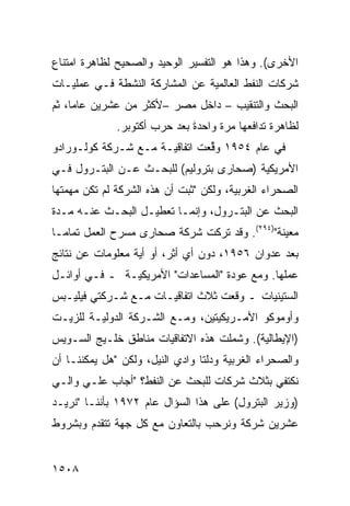 ‫ﺍﻷﺨﺭﻯ(. ﻭﻫﺫﺍ ﻫﻭ ﺍﻟﺘﻔﺴﻴﺭ ﺍﻟﻭﺤﻴﺩ ﻭﺍﻟﺼﺤﻴﺢ ﻟﻅﺎﻫﺭﺓ ﺍﻤﺘﻨﺎﻉ‬
‫ﺸﺭﻜﺎﺕ ﺍﻟﻨﻔﻁ ﺍﻟﻌﺎﻟﻤﻴﺔ ﻋﻥ ﺍﻟﻤﺸﺎﺭﻜﺔ ﺍﻟﻨﺸﻁﺔ ﻓـﻲ ﻋﻤﻠﻴـﺎﺕ‬
‫ﺍﻟﺒﺤﺙ ﻭﺍﻟﺘﻨﻘﻴﺏ – ﺩﺍﺨل ﻤﺼﺭ –ﻷﻜﺜﺭ ﻤﻥ ﻋﺸﺭﻴﻥ ﻋﺎﻤﺎ، ﺜﻡ‬
                        ‫‪‬‬
              ‫ﻟﻅﺎﻫﺭﺓ ﺘﺩﺍﻓﻌﻬﺎ ﻤﺭﺓ ﻭﺍﺤﺩ ﹰ ﺒﻌﺩ ﺤﺭﺏ ﺃﻜﺘﻭﺒﺭ.‬
                              ‫ﺓ‬
                              ‫َ‬
‫ﻓﻲ ﻋﺎﻡ ٤٥٩١ ﻭ ﱢﻌﺕ ﺍﺘﻔﺎﻗﻴـﺔ ﻤـﻊ ﺸـﺭﻜﺔ ﻜﻭﻟـﻭﺭﺍﺩﻭ‬
                               ‫‪‬ﻗ‬
‫ﺍﻷﻤﺭﻴﻜﻴﺔ )ﺼﺤﺎ ‪‬ﻯ ﺒﺘﺭﻭﻟﻴﻡ( ﻟﻠﺒﺤـﺙ ﻋـﻥ ﺍﻟﺒﺘـﺭﻭل ﻓـﻲ‬
                                  ‫ﺭ‬
‫ﺍﻟﺼﺤﺭﺍﺀ ﺍﻟﻐﺭﺒﻴﺔ، ﻭﻟﻜﻥ "ﺜﺒﺕ ﺃﻥ ﻫﺫﻩ ﺍﻟﺸﺭﻜﺔ ﻟﻡ ﺘﻜﻥ ﻤﻬﻤﺘﻬﺎ‬
‫ﺍﻟﺒﺤﺙ ﻋﻥ ﺍﻟﺒﺘـﺭﻭل، ﻭﺇﻨﻤـﺎ ﺘﻌﻁﻴـل ﺍﻟﺒﺤـﺙ ﻋﻨـﻪ ﻤـﺩﺓ‬
‫ﻤﻌﻴﻨﺔ")٤٩٢(. ﻭﻗﺩ ﺘﺭﻜﺕ ﺸﺭﻜﺔ ﺼﺤﺎ ‪‬ﻯ ﻤﺴﺭﺡ ﺍﻟﻌﻤل ﺘﻤﺎ ‪‬ـﺎ‬
  ‫ﻤ‬                 ‫ﺭ‬
‫ﺒﻌﺩ ﻋﺩﻭﺍﻥ ٦٥٩١، ﺩﻭﻥ ﺃﻱ ﺃﺜﺭ، ﺃﻭ ﺃﻴﺔ ﻤﻌﻠﻭﻤﺎﺕ ﻋﻥ ﻨﺘﺎﺌﺞ‬
‫ﻋﻤﻠﻬﺎ. ﻭﻤﻊ ﻋﻭﺩﺓ "ﺍﻟﻤﺴﺎﻋﺩﺍﺕ" ﺍﻷﻤﺭﻴﻜﻴـﺔ ـ ﻓـﻲ ﺃﻭﺍﺌـل‬
‫ﺍﻟﺴﺘﻴﻨﻴﺎﺕ ـ ﻭﻗﻌﺕ ﺜﻼﺙ ﺍﺘﻔﺎﻗﻴـﺎﺕ ﻤـﻊ ﺸـﺭﻜﺘﻲ ﻓﻴﻠﻴـﺒﺱ‬
‫ﻭﺃﻭﻤﻭﻜﻭ ﺍﻷﻤـﺭﻴﻜﻴﺘﻴﻥ، ﻭﻤـﻊ ﺍﻟﺸـﺭﻜﺔ ﺍﻟﺩﻭﻟﻴـﺔ ﻟﻠﺯﻴـﺕ‬
‫)ﺍﻹﻴﻁﺎﻟﻴﺔ(. ﻭﺸﻤﻠﺕ ﻫﺫﻩ ﺍﻻﺘﻔﺎﻗﻴﺎﺕ ﻤﻨﺎﻁﻕ ﺨﻠـﻴﺞ ﺍﻟﺴـﻭﻴﺱ‬
‫ﻭﺍﻟﺼﺤﺭﺍﺀ ﺍﻟﻐﺭﺒﻴﺔ ﻭﺩﻟﺘﺎ ﻭﺍﺩﻱ ﺍﻟﻨﻴل، ﻭﻟﻜﻥ "ﻫل ﻴﻤﻜﻨﻨـﺎ ﺃﻥ‬
‫ﻨﻜﺘﻔﻲ ﺒﺜﻼﺙ ﺸﺭﻜﺎﺕ ﻟﻠﺒﺤﺙ ﻋﻥ ﺍﻟﻨﻔﻁ؟ "ﺃﺠﺎﺏ ﻋﻠـﻲ ﻭﺍﻟـﻲ‬
‫)ﻭﺯﻴﺭ ﺍﻟﺒﺘﺭﻭل( ﻋﻠﻰ ﻫﺫﺍ ﺍﻟﺴﺅﺍل ﻋﺎﻡ ٢٧٩١ ﺒﺄﻨﻨـﺎ "ﻨﺭﻴـﺩ‬
‫ﻋﺸﺭﻴﻥ ﺸﺭﻜﺔ ﻭﻨﺭﺤﺏ ﺒﺎﻟﺘﻌﺎﻭﻥ ﻤﻊ ﻜل ﺠﻬﺔ ﺘﺘﻘﺩﻡ ﻭﺒﺸﺭﻭﻁ‬


‫٨٠٥١‬
 