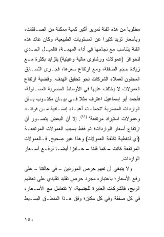 ‫ﻤﻁﻠﻭ ‪‬ﺎ ﻤﻥ ﻫﺫﻩ ﺍﻟﻔﺌﺔ ﺘﻤﺭﻴﺭ ﺃﻜﺒﺭ ﻜﻤﻴﺔ ﻤﻤﻜﻨﺔ ﻤﻥ ﺍﻟﺼـﻔﻘﺎﺕ،‬
                                                 ‫ﺒ‬
‫ﻭﺒﺄﺴﻌﺎﺭ ﺘﺯﻴﺩ ﻜﺜﻴ ‪‬ﺍ ﻋﻥ ﺍﻟﻤﺴﺘﻭﻴﺎﺕ ﺍﻟﻁﺒﻴﻌﻴﺔ، ﻭﻜﺎﻥ ﻋﺎﺌﺩ ﻫﺫﻩ‬
                                      ‫ﺭ‬
‫ﺍﻟﻔﺌﺔ ﻴﺘﻨﺎﺴﺏ ﻤﻊ ﻨﺠﺎﺤﻬﺎ ﻓﻲ ﺃﺩﺍﺀ ﺍﻟﻤﻬﻤـﺔ، ﻓﺎﻟﻤﻴـل ﺍﻟﺤـﺩﻱ‬
‫ﻟﻠﺤﻭﺍﻓﺯ )ﻋﻤﻭﻻﺕ ﻭﺭﺸﺎﻭﻯ ﻤﺎﻟﻴﺔ ﻭﻋﻴﻨﻴﺔ( ﻴﺘﺯﺍﻴﺩ ﺒﻜﺜﺭﺓ ﻤـﻊ‬
‫ﺯﻴﺎﺩﺓ ﺤﺠﻡ ﺍﻟﺼﻔﻘﺔ، ﻭﻤﻊ ﺍﺭﺘﻔﺎﻉ ﺴﻌﺭﻫﺎ، ﻓﺠـﺭﻯ ﺍﻟﺘﺴـﺎﺒﻕ‬
‫ﺍﻟﻤﺠﻨﻭﻥ ﻟﻌﻤﻼﺀ ﺍﻟﺸﺭﻜﺎﺕ ﻨﺤﻭ ﺘﺤﻘﻴﻕ ﺍﻟﻬﺩﻑ. ﻭﻗﻀﻴﺔ ﺍﺭﺘﻔﺎﻉ‬
‫ﺍﻟﻌﻤﻭﻻﺕ ﻻ ﻴﺨﺘﻠﻑ ﻋﻠﻴﻬﺎ ﻓﻲ ﺍﻷﻭﺴﺎﻁ ﺍﻟﻤﺼﺭﻴﺔ ﺍﻟﻤﺴـﺌﻭﻟﺔ،‬
‫ﻓﺄﺤﻤﺩ ﺃﺒﻭ ﺇﺴﻤﺎﻋﻴل ﺍﻋﺘﺭﻑ ﻤﺜﻼ ﻓـﻲ ﺒﻴـﺎﻥ ﻤﻜﺘـﻭﺏ ﺒـﺄﻥ‬
                      ‫ﹰ‬
‫ﺍﻟﻭﺍﺭﺩﺍﺕ ﺍﻟﻤﺼﺭﻴﺔ "ﺘﺤﻤﻠـﺕ ﺃﻋﺒـﺎﺀ ﺇﻀـﺎﻓﻴﺔ ﻤـﻥ ﻓﻭﺍﺌـﺩ‬
‫ﻭﻋﻤﻭﻻﺕ ﺍﺴﺘﻴﺭﺍﺩ ﻤﺭﺘﻔﻌﺔ" )٦٩(. ﺇﻻ ﺃﻥ ﺍﻟﺒﻌﺽ ﻴﺘﺼـﻭﺭ ﺃﻥ‬
‫ﺍﺭﺘﻔﺎﻉ ﺃﺴﻌﺎﺭ ﺍﻟﻭﺍﺭﺩﺍﺕ؛ ﺘﻡ ﻓﻘﻁ ﺒﺴﺒﺏ ﺍﻟﻌﻤﻭﻻﺕ ﺍﻟﻤﺭﺘﻔﻌـﺔ‬
‫)ﺃﻱ ﻟﺘﻐﻁﻴﺔ ﺘﻜﻠﻔﺔ ﺍﻟﻌﻤﻭﻻﺕ( ﻭﻫﺫﺍ ﻏﻴﺭ ﺼﺤﻴﺢ. ﻓـﺎﻟﻌﻤﻭﻻﺕ‬
‫ﺍﻟﻤﺭﺘﻔﻌﺔ ﻜﺎﻨﺕ – ﻜﻤﺎ ﻗﻠﻨﺎ – ﺤـﺎﻓ ‪‬ﺍ ﺃﻴ ‪‬ـﺎ ﻟﺭﻓـﻊ ﺃﺴـﻌﺎﺭ‬
               ‫ﺯ ﻀ‬
                                               ‫ﺍﻟﻭﺍﺭﺩﺍﺕ.‬
‫ﻭﻻ ﻴﻨﺒﻐﻲ ﺃﻥ ﻨﻔﻬﻡ ﺤﺭﺹ ﺍﻟﻤﻭﺭﺩﻴﻥ – ﻓﻲ ﺤﺎﻟﺘﻨﺎ – ﻋﻠﻰ‬
‫ﺭﻓﻊ ﺍﻷﺴﻌﺎﺭ؛ ﺒﺎﻋﺘﺒﺎﺭﻩ ﻤﺠﺭﺩ ﺤﺭﺹ ﺘﻘﻠﻴﺩ ﺘﻘﻠﻴﺩﻱ ﻋﻠﻰ ﺘﻌﻅﻴﻡ‬
‫ﺍﻟﺭﺒﺢ، ﻓﺎﻟﺸﺭﻜﺎﺕ ﺍﻟﻌﺎﺒﺭﺓ ﻟﻠﺠﻨﺴﻴﺔ، ﻻ ﺘﺘﻌﺎﻤل ﻤﻊ ﺍﻷﺴـﻌﺎﺭ،‬
‫ﻓﻲ ﻜل ﺼﻔﻘﺔ ﻭﻓﻲ ﻜل ﻤﻜﺎﻥ؛ ﻭﻓﻕ ﻫـﺫﺍ ﺍﻟﻤﻨﻁـﻕ ﺍﻟﺒﺴـﻴﻁ‬


‫٠٥١‬
 