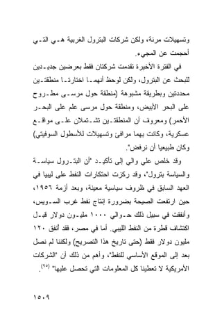 ‫ﻭﺘﺴﻬﻴﻼﺕ ﻤﺭﻨﺔ، ﻭﻟﻜﻥ ﺸﺭﻜﺎﺕ ﺍﻟﺒﺘﺭﻭل ﺍﻟﻐﺭﺒﻴﺔ ﻫـﻲ ﺍﻟﺘـﻲ‬
                                  ‫ﺃﺤﺠﻤﺕ ﻋﻥ ﺍﻟﻤﺠﻲﺀ.‬
‫ﻓﻲ ﺍﻟﻔﺘﺭﺓ ﺍﻷﺨﻴﺭﺓ ﺘﻘﺩﻤﺕ ﺸﺭﻜﺘﺎﻥ ﻓﻘﻁ ﺒﻌﺭﻀﻴﻥ ﺠﺩﻴـﺩﻴﻥ‬
‫ﻟﻠﺒﺤﺙ ﻋﻥ ﺍﻟﺒﺘﺭﻭل، ﻭﻟﻜﻥ ﻟﻭﺤﻅ ﺃﻨﻬﻤـﺎ ﺍﺨﺘﺎﺭﺘـﺎ ﻤﻨﻁﻘﺘـﻴﻥ‬
‫ﻤﺤﺩﺩﺘﻴﻥ ﻭﺒﻁﺭﻴﻘﺔ ﻤﺸﺒﻭﻫﺔ )ﻤﻨﻁﻘﺔ ﺤﻭل ﻤﺭﺴـﻰ ﻤﻁـﺭﻭﺡ‬
‫ﻋﻠﻰ ﺍﻟﺒﺤﺭ ﺍﻷﺒﻴﺽ، ﻭﻤﻨﻁﻘﺔ ﺤﻭل ﻤﺭﺴﻰ ﻋﻠﻡ ﻋﻠﻰ ﺍﻟﺒﺤـﺭ‬
‫ﺍﻷﺤﻤﺭ( ﻭﻤﻌﺭﻭﻑ ﺃﻥ ﺍﻟﻤﻨﻁﻘﺘـﻴﻥ ﺘﺸـﺘﻤﻼﻥ ﻋﻠـﻰ ﻤﻭﺍﻗـﻊ‬
‫ﻋﺴﻜﺭﻴﺔ، ﻭﻜﺎﻨﺕ ﺒﻬﻤﺎ ﻤﺭﺍﻓﺊ ﻭﺘﺴﻬﻴﻼﺕ ﻟﻸﺴﻁﻭل ﺍﻟﺴﻭﻓﻴﺘﻲ(‬
                               ‫ﻭﻜﺎﻥ ﻁﺒﻴﻌ ‪‬ﺎ ﺃﻥ ﻨﺭﻓﺽ".‬
                                          ‫ﻴ‬
‫ﻭﻗﺩ ﺨﻠﺹ ﻋﻠﻲ ﻭﺍﻟﻲ ﺇﻟﻰ ﺘﺄﻜﻴـﺩ "ﺃﻥ ﺍﻟﺒﺘـﺭﻭل ﺴﻴﺎﺴـﺔ‬
‫ﻭﺍﻟﺴﻴﺎﺴﺔ ﺒﺘﺭﻭل"، ﻭﻗﺩ ﺭﻜﺯﺕ ﺍﺤﺘﻜﺎﺭﺍﺕ ﺍﻟﻨﻔﻁ ﻋﻠﻰ ﻟﻴﺒﻴﺎ ﻓﻲ‬
‫ﺍﻟﻌﻬﺩ ﺍﻟﺴﺎﺒﻕ ﻓﻲ ﻅﺭﻭﻑ ﺴﻴﺎﺴﻴﺔ ﻤﻌﻴﻨﺔ، ﻭﺒﻌﺩ ﺃﺯﻤﺔ ٦٥٩١،‬
‫ﺤﻴﻥ ﺍﺭﺘﻔﻌﺕ ﺍﻟﺼﻴﺤﺔ ﺒﻀﺭﻭﺭﺓ ﺇﻨﺘﺎﺝ ﻨﻔﻁ ﻏﺭﺏ ﺍﻟﺴـﻭﻴﺱ،‬
‫ﻭﺃﻨﻔﻘﺕ ﻓﻲ ﺴﺒﻴل ﺫﻟﻙ ﺤـﻭﺍﻟﻲ ٠٠٠١ ﻤﻠﻴـﻭﻥ ﺩﻭﻻﺭ ﻗﺒـل‬
‫ﺍﻜﺘﺸﺎﻑ ﻗﻁﺭﺓ ﻤﻥ ﺍﻟﻨﻔﻁ ﺍﻟﻠﻴﺒﻲ. ﺃﻤﺎ ﻓﻲ ﻤﺼﺭ، ﻓﻘﺩ ُﻨﻔﻕ ٠٢١‬
       ‫ﺃ‬
‫ﻤﻠﻴﻭﻥ ﺩﻭﻻﺭ ﻓﻘﻁ )ﺤﺘﻰ ﺘﺎﺭﻴﺦ ﻫﺫﺍ ﺍﻟﺘﺼﺭﻴﺢ( ﻭﻟﻜﻨﻨﺎ ﻟﻡ ﻨﺼل‬
‫ﺒﻌﺩ ﺇﻟﻰ ﺍﻟﻤﻭﻗﻊ ﺍﻷﺴﺎﺴﻲ ﻟﻠﻨﻔﻁ"، ﻭﺃﻫﻡ ﻤﻥ ﺫﻟﻙ ﺃﻥ "ﺍﻟﺸﺭﻜﺎﺕ‬
 ‫ﺍﻷﻤﺭﻴﻜﻴﺔ ﻻ ﺘﻌﻁﻴﻨﺎ ﻜل ﺍﻟﻤﻌﻠﻭﻤﺎﺕ ﺍﻟﺘﻲ ﺘﺤﺼل ﻋﻠﻴﻬﺎ" )٥٩(.‬


‫٩٠٥١‬
 