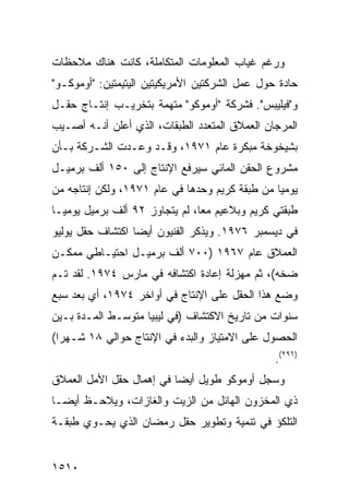 ‫ﻭﺭﻏﻡ ﻏﻴﺎﺏ ﺍﻟﻤﻌﻠﻭﻤﺎﺕ ﺍﻟﻤﺘﻜﺎﻤﻠﺔ، ﻜﺎﻨﺕ ﻫﻨﺎﻙ ﻤﻼﺤﻅﺎﺕ‬
‫ﺤﺎﺩﺓ ﺤﻭل ﻋﻤل ﺍﻟﺸﺭﻜﺘﻴﻥ ﺍﻷﻤﺭﻴﻜﻴﺘﻴﻥ ﺍﻟﻴﺘﻴﻤﺘﻴﻥ: "ﺃﻭﻤﻭﻜـﻭ"‬
‫ﻭ"ﻓﻴﻠﻴﺒﺱ". ﻓﺸﺭﻜﺔ "ﺃﻭﻤﻭﻜﻭ" ﻤﺘﻬﻤﺔ ﺒﺘﺨﺭﻴـﺏ ﺇﻨﺘـﺎﺝ ﺤﻘـل‬
‫ﺍﻟﻤﺭﺠﺎﻥ ﺍﻟﻌﻤﻼﻕ ﺍﻟﻤﺘﻌﺩﺩ ﺍﻟﻁﺒﻘﺎﺕ، ﺍﻟﺫﻱ ﺃﻋﻠﻥ ﺃﻨـﻪ ﺃﺼـﻴﺏ‬
‫ﺒﺸﻴﺨﻭﺨﺔ ﻤﺒﻜﺭﺓ ﻋﺎﻡ ١٧٩١، ﻭﻗـﺩ ﻭﻋـﺩﺕ ﺍﻟﺸـﺭﻜﺔ ﺒـﺄﻥ‬
‫ﻤﺸﺭﻭﻉ ﺍﻟﺤﻘﻥ ﺍﻟﻤﺎﺌﻲ ﺴﻴﺭﻓﻊ ﺍﻹﻨﺘﺎﺝ ﺇﻟﻰ ٠٥١ ﺃﻟﻑ ﺒﺭﻤﻴـل‬
‫ﻴﻭﻤ ‪‬ﺎ ﻤﻥ ﻁﺒﻘﺔ ﻜﺭﻴﻡ ﻭﺤﺩﻫﺎ ﻓﻲ ﻋﺎﻡ ١٧٩١، ﻭﻟﻜﻥ ﺇﻨﺘﺎﺠﻪ ﻤﻥ‬
                                                ‫ﻴ‬
‫ﻁﺒﻘﺘﻲ ﻜﺭﻴﻡ ﻭﺒﻼﻋﻴﻡ ﻤ ‪‬ﺎ، ﻟﻡ ﻴﺘﺠﺎﻭﺯ ٢٩ ﺃﻟﻑ ﺒﺭﻤﻴل ﻴﻭﻤ ‪‬ـﺎ‬
  ‫ﻴ‬                              ‫ﻌ‬
‫ﻓﻲ ﺩﻴﺴﻤﺒﺭ ٦٧٩١. ﻭﻴﺫﻜﺭ ﺍﻟﻔﻨﻴﻭﻥ ﺃﻴ ‪‬ﺎ ﺍﻜﺘﺸﺎﻑ ﺤﻘل ﻴﻭﻟﻴﻭ‬
                  ‫ﻀ‬
‫ﺍﻟﻌﻤﻼﻕ ﻋﺎﻡ ٧٦٩١ )٠٠٧ ﺃﻟﻑ ﺒﺭﻤﻴـل ﺍﺤﺘﻴـﺎﻁﻲ ﻤﻤﻜـﻥ‬
‫ﻀﺨﻪ(، ﺜﻡ ﻤﻬﺯﻟﺔ ﺇﻋﺎﺩﺓ ﺍﻜﺘﺸﺎﻓﻪ ﻓﻲ ﻤﺎﺭﺱ ٤٧٩١. ﻟﻘﺩ ﺘـﻡ‬
‫ﻭﻀﻊ ﻫﺫﺍ ﺍﻟﺤﻘل ﻋﻠﻰ ﺍﻹﻨﺘﺎﺝ ﻓﻲ ﺃﻭﺍﺨﺭ ٤٧٩١، ﺃﻱ ﺒﻌﺩ ﺴﺒﻊ‬
‫ﺴﻨﻭﺍﺕ ﻤﻥ ﺘﺎﺭﻴﺦ ﺍﻻﻜﺘﺸﺎﻑ )ﻓﻲ ﻟﻴﺒﻴﺎ ﻤﺘﻭﺴـﻁ ﺍﻟﻤـﺩﺓ ﺒـﻴﻥ‬
‫ﺍﻟﺤﺼﻭل ﻋﻠﻰ ﺍﻻﻤﺘﻴﺎﺯ ﻭﺍﻟﺒﺩﺀ ﻓﻲ ﺍﻹﻨﺘﺎﺝ ﺤﻭﺍﻟﻲ ٨١ ﺸـﻬ ‪‬ﺍ(‬
  ‫ﺭ‬
                                                 ‫)٦٩٢(.‬
‫ﻭﺴﺠل ﺃﻭﻤﻭﻜﻭ ﻁﻭﻴل ﺃﻴ ‪‬ﺎ ﻓﻲ ﺇﻫﻤﺎل ﺤﻘل ﺍﻷﻤل ﺍﻟﻌﻤﻼﻕ‬
                          ‫ﻀ‬
‫ﺫﻱ ﺍﻟﻤﺨﺯﻭﻥ ﺍﻟﻬﺎﺌل ﻤﻥ ﺍﻟﺯﻴﺕ ﻭﺍﻟﻐﺎﺯﺍﺕ، ﻭﻴﻼﺤـﻅ ﺃﻴ ‪‬ـﺎ‬
  ‫ﻀ‬
‫ﺍﻟﺘﻠﻜﺅ ﻓﻲ ﺘﻨﻤﻴﺔ ﻭﺘﻁﻭﻴﺭ ﺤﻘل ﺭﻤﻀﺎﻥ ﺍﻟﺫﻱ ﻴﺤـﻭﻱ ﻁﺒﻘـﺔ‬


‫٠١٥١‬
 