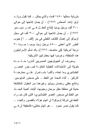 ‫ﺒﺘﺭﻭﻟﻴﺔ ﺴﻤﻜﻬﺎ ٠٥٤١ ﻗﺩ ‪‬ﺎ، ﻭﺍﻟﺫﻱ ﻴﻤﻜﻥ ـ ﻜﻤﺎ ﺘﻘﻭل ﻭﻭﻟـﺩ‬
                              ‫ﻤ‬
‫ﺃﻭﻴل )ﻋﺩﺩ ﺃﻏﺴﻁﺱ ٦٧٩١( - ﺃﻥ ﻴﺼل ﺇﻨﺘﺎﺠﻬﺎ ﺇﻟﻰ ﺤﻭﺍﻟﻲ‬
‫٠٠٣ ﺃﻟﻑ ﺒﺭﻤﻴل ﻴﻭﻤ ‪‬ﺎ )ﺇﻨﺘﺎﺝ ﺍﻟﺤﻘـل ﻓـﻲ ﺁﺨـﺭ ﺩﻴﺴـﻤﺒﺭ‬
                                ‫ﻴ‬
‫٦٧٩١( ـ ﺃﻥ ﻴﺼل ﺇﻨﺘﺎﺠﻬﺎ ﺇﻟﻰ ﺤﻭﺍﻟﻲ ٠٠٣ ﺃﻟﻑ ﻓﻲ ﺴﺠل‬
‫ﺃﻭﻤﻭﻜﻭ ﺇﻟﻰ ﺇﻫﻤﺎل ﺍﻟﻜﺸﻑ ﺍﻟﻨﻔﻁﻲ ﻓﻲ ﺒﺌﺭ )ﺃﻟﻑ ـ ١( ﺠﻨﻭﺏ‬
‫ﺍﻟﻁﻭﺭ ﺍﻟﺫﻱ ﺃﻋﻁﻰ ٠٠٥٤ ﺒﺭﻤﻴل ﺯﻴﺕ ﻴﻭﻤ ‪‬ـﺎ ﺠـﻭﺩﺓ ٠٣‬
           ‫ﻴ‬
‫ﺩﺭﺠﺔ ﺃﻤﺭﻴﻜﻴﺔ )ﻓﻲ ﻤﻨﺘﺼﻑ ٦٦٩١(، ﻭﻗﺩ ﺘﺴﱠﻡ ﺍﻹﺴﺭﺍﺌﻴﻠﻴﻭﻥ‬
             ‫ﻠ‬
           ‫ﻫﺫﻩ ﺍﻟﻤﻨﻁﻘﺔ، ﻭﻋﺭﺒﺩﻭﺍ ﻓﻴﻬﺎ ﺒﺤﻔﺎﺭﺍﺘﻬﻡ ﺍﻷﻤﺭﻴﻜﻴﺔ.‬
‫ﻭﻤﻌﺭﻭﻑ ﺃﻥ ﺍﻟﺠﻴﻭﻟﻭﺠﻴﻴﻥ ﺍﻟﻤﺼﺭﻴﻴﻥ ﺃﺸﺎﺭﻭﺍ ﻤﻨـﺫ ﻤـﺩﺓ‬
                                         ‫ﹲ‬
‫ﻁﻭﻴﻠﺔ ﺇﻟﻰ ﺍﻻﺤﺘﻤﺎﻻﺕ ﺍﻟﻨﻔﻁﻴﺔ ﺍﻟﻌﺎﻟﻴـﺔ ﻟﺼـﺨﻭﺭ ﺍﻟﻌﺼـﺭ‬
‫ﺍﻟﻁﺒﺎﺸﻴﺭﻱ ﻭﻤﺎ ﺘﺤﺘﻪ، ﻭﺃﻜﺩﻭﺍ ﺒﺎﺴـﺘﻤﺭﺍﺭ ﻋﻠـﻰ ﻤﻌﺎﺭﻀـﺔ‬
‫ﺍﻟﺘﺭﻜﻴﺯ ـ ﺃﺜﻨﺎﺀ ﺍﻟﺒﺤﺙ ﻋﻥ ﺍﻟﻨﻔﻁ ـ ﻋﻠﻰ ﺼﺨﻭﺭ ﺍﻟﻤﺎﻴﻭﺴﻴﻥ.‬
‫ﻭﻨﺘﺎﺌﺞ ﺤﻘﹶﻲ ﺭﻤﻀﺎﻥ ﻭﻴﻭﻟﻴﻭ ﻭﻏﻴﺭﻫﻤﺎ ﻤﻥ ﺍﻟﺤﻘﻭل ﺍﻟﻤﻜﺘﺸﻔﺔ‬
                                         ‫ﻠ‬
‫ﺤﺩﻴ ﹰﺎ ﻓﻲ ﻤﻨﻁﻘﺔ ﺤﻘل ﻤﺭﺠﺎﻥ ﻭﺠﻨﻭﺒﻬﺎ، ﺃﺜﺒﺘﺕ ﺃﻫﻤﻴﺔ ﺍﻟﺒﺤـﺙ‬
                                                ‫ﺜ‬
‫ﻋﻥ ﺍﻟﻨﻔﻁ ﻓﻲ ﺼﺨﻭﺭ ﺍﻟﻌﺼﺭ ﺍﻟﻁﺒﺎﺸﻴﺭﻱ؛ "ﻓﺄﻴﻥ ﻜﺎﻥ ﺨﺒـﺭﺍﺀ‬
‫ﺍﻟﻨﻔﻁ ﻓﻲ ﺸﺭﻜﺔ ﺃﻭﻤﻭﻜﻭ؟ ﺇﻥ ﺍﺘﻬﺎﻡ ﻫﺅﻻﺀ ﺒﺎﻟﻘﺼﻭﺭ ﻭﺍﻟﻐﺒﺎﺀ ـ‬
‫ﻜﻤﺎ ﻴﻘﻭل ﻨﺼﺭ ﺤﻤﻭﺩ ـ ﻫﻭ ﺍﺘﻬﺎﻡ ﺨﺎﻁﺊ؛ ﻓﺎﻟﺤﻘﻴﻘﺔ ﺃﻥ ﻓـﻲ‬




‫١١٥١‬
 