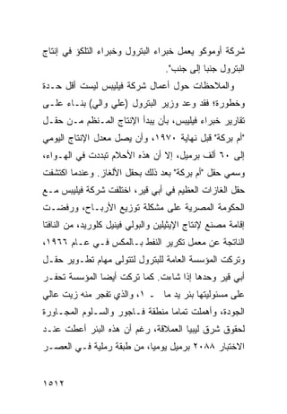 ‫ﺸﺭﻜﺔ ﺃﻭﻤﻭﻜﻭ ﻴﻌﻤل ﺨﺒﺭﺍﺀ ﺍﻟﺒﺘﺭﻭل ﻭﺨﺒﺭﺍﺀ ﺍﻟﺘﻠﻜﺅ ﻓﻲ ﺇﻨﺘﺎﺝ‬
                                   ‫ﺍﻟﺒﺘﺭﻭل ﺠﻨ ‪‬ﺎ ﺇﻟﻰ ﺠﻨﺏ".‬
                                              ‫ﺒ‬
‫ﻭﺍﻟﻤﻼﺤﻅﺎﺕ ﺤﻭل ﺃﻋﻤﺎل ﺸﺭﻜﺔ ﻓﻴﻠﻴﺒﺱ ﻟﻴﺴﺕ ﺃﻗل ﺤـﺩﺓ‬
‫ﻭﺨﻁﻭﺭﺓ؛ ﻓﻘﺩ ﻭﻋﺩ ﻭﺯﻴﺭ ﺍﻟﺒﺘﺭﻭل )ﻋﻠﻲ ﻭﺍﻟﻲ( ﺒﻨـﺎﺀ ﻋﻠـﻰ‬
‫ﺘﻘﺎﺭﻴﺭ ﺨﺒﺭﺍﺀ ﻓﻴﻠﻴﺒﺱ، ﺒﺄﻥ ﻴﺒﺩﺃ ﺍﻹﻨﺘﺎﺝ ﺍﻟﻤـﻨﻅﻡ ﻤـﻥ ﺤﻘـل‬
‫"ﺃﻡ ﺒﺭﻜﺔ" ﻗﺒل ﻨﻬﺎﻴﺔ ٠٧٩١، ﻭﺃﻥ ﻴﺼل ﻤﻌﺩل ﺍﻹﻨﺘﺎﺝ ﺍﻟﻴﻭﻤﻲ‬
‫ﺇﻟﻰ ٠٦ ﺃﻟﻑ ﺒﺭﻤﻴل، ﺇﻻ ﺃﻥ ﻫﺫﻩ ﺍﻷﺤﻼﻡ ﺘﺒﺩﺩﺕ ﻓﻲ ﺍﻟﻬـﻭﺍﺀ،‬
‫ﻭﺴ ‪‬ﻲ ﺤﻘل "ﺃﻡ ﺒﺭﻜﺔ" ﺒﻌﺩ ﺫﻟﻙ ﺒﺤﻘل ﺍﻷﻟﻐﺎﺯ. ﻭﻋﻨﺩﻤﺎ ﺍﻜﺘﺸﻔﺕ‬
                                                  ‫‪‬ﻤ‬
‫ﺤﻘل ﺍﻟﻐﺎﺯﺍﺕ ﺍﻟﻌﻅﻴﻡ ﻓﻲ ﺃﺒﻲ ﻗﻴﺭ، ﺍﺨﺘﻠﻔﺕ ﺸﺭﻜﺔ ﻓﻴﻠﻴﺒﺱ ﻤـﻊ‬
‫ﺍﻟﺤﻜﻭﻤﺔ ﺍﻟﻤﺼﺭﻴﺔ ﻋﻠﻰ ﻤﺸﻜﻠﺔ ﺘﻭﺯﻴﻊ ﺍﻷﺭﺒـﺎﺡ، ﻭﺭﻓﻀـﺕ‬
‫ﺇﻗﺎﻤﺔ ﻤﺼﻨﻊ ﻹﻨﺘﺎﺝ ﺍﻹﻴﺜﻴﻠﻴﻥ ﻭﺍﻟﺒﻭﻟﻲ ﻓﻴﻨﻴل ﻜﻠﻭﺭﻴﺩ، ﻤﻥ ﺍﻟﻨﺎﻓﺘﺎ‬
‫ﺍﻟﻨﺎﺘﺠﺔ ﻋﻥ ﻤﻌﻤل ﺘﻜﺭﻴﺭ ﺍﻟﻨﻔﻁ ﺒـﺎﻟﻤﻜﺱ ﻓـﻲ ﻋـﺎﻡ ٦٦٩١،‬
‫ﻭﺘﺭﻜﺕ ﺍﻟﻤﺅﺴﺴﺔ ﺍﻟﻌﺎﻤﺔ ﻟﻠﺒﺘﺭﻭل ﻟﺘﺘﻭﻟﻰ ﻤﻬﺎﻡ ﺘﻁـﻭﻴﺭ ﺤﻘـل‬
‫ﺃﺒﻲ ﻗﻴﺭ ﻭﺤﺩﻫﺎ ﺇﺫﺍ ﺸﺎﺀﺕ. ﻜﻤﺎ ﺘﺭﻜﺕ ﺃﻴ ‪‬ﺎ ﺍﻟﻤﺅﺴﺴﺔ ﺘﺤﻔـﺭ‬
               ‫ﻀ‬
‫ﻋﻠﻰ ﻤﺴﺌﻭﻟﻴﺘﻬﺎ ﺒﺌﺭ ﻴﺩ ﻤﺎ ـ ١، ﻭﺍﻟﺫﻱ ﺘﻔﺠﺭ ﻤﻨﻪ ﺯﻴﺕ ﻋﺎﻟﻲ‬
‫ﺍﻟﺠﻭﺩﺓ، ﻭﺃﻫﻤﻠﺕ ﺘﻤﺎ ‪‬ﺎ ﻤﻨﻁﻘﺔ ﻓـﺎﺠﻭﺭ ﻭﺍﻟﺴـﻠﻭﻡ ﺍﻟﻤﺠـﺎﻭﺭﺓ‬
                                 ‫ﻤ‬
‫ﻟﺤﻘﻭﻕ ﺸﺭﻕ ﻟﻴﺒﻴﺎ ﺍﻟﻌﻤﻼﻗﺔ، ﺭﻏﻡ ﺃﻥ ﻫﺫﻩ ﺍﻟﺒﺌﺭ ﺃﻋﻁﺕ ﻋﻨـﺩ‬
‫ﺍﻻﺨﺘﺒﺎﺭ ٨٨٠٢ ﺒﺭﻤﻴل ﻴﻭﻤ ‪‬ﺎ، ﻤﻥ ﻁﺒﻘﺔ ﺭﻤﻠﻴﺔ ﻓـﻲ ﺍﻟﻌﺼـﺭ‬
                           ‫ﻴ‬


‫٢١٥١‬
 