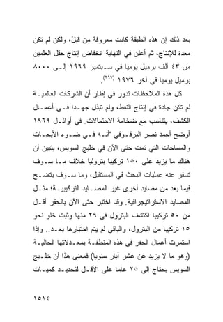 ‫ﺒﻌﺩ ﺫﻟﻙ ﺇﻥ ﻫﺫﻩ ﺍﻟﻁﺒﻘﺔ ﻜﺎﻨﺕ ﻤﻌﺭﻭﻓﺔ ﻤﻥ ﻗﺒ ُ، ﻭﻟﻜﻥ ﻟﻡ ﺘﻜﻥ‬
             ‫ل‬
‫ﻤﻌﺩﺓ ﻟﻺﻨﺘﺎﺝ، ﺜﻡ ﺃﻋﻠﻥ ﻓﻲ ﺍﻟﻨﻬﺎﻴﺔ ﺍﻨﺨﻔﺎﺽ ﺇﻨﺘﺎﺝ ﺤﻘل ﺍﻟﻌﻠﻤﻴﻥ‬
‫ﻤﻥ ٣٤ ﺃﻟﻑ ﺒﺭﻤﻴل ﻴﻭﻤ ‪‬ﺎ ﻓﻲ ﺴـﺒﺘﻤﺒﺭ ٩٦٩١ ﺇﻟـﻰ ٠٠٠٨‬
                           ‫ﻴ‬
                        ‫ﺒﺭﻤﻴل ﻴﻭﻤ ‪‬ﺎ ﻓﻲ ﺁﺨﺭ ٦٧٩١ )٧٩٢(.‬
                                            ‫ﻴ‬
‫ﻜل ﻫﺫﻩ ﺍﻟﻤﻼﺤﻅﺎﺕ ﺘﺩﻭﺭ ﻓﻲ ﺇﻁﺎﺭ ﺃﻥ ﺍﻟﺸﺭﻜﺎﺕ ﺍﻟﻌﺎﻟﻤﻴـﺔ‬
‫ﻟﻡ ﺘﻜﻥ ﺠﺎﺩﺓ ﻓﻲ ﺇﻨﺘﺎﺝ ﺍﻟﻨﻔﻁ، ﻭﻟﻡ ﺘﺒﺫل ﺠﻬـ ‪‬ﺍ ﻓـﻲ ﺃﻋﻤـﺎل‬
            ‫ﺩ‬
‫ﺍﻟﻜﺸﻑ، ﻴﺘﻨﺎﺴﺏ ﻤﻊ ﻀﺨﺎﻤﺔ ﺍﻻﺤﺘﻤﺎﻻﺕ. ﻓﻲ ﺃﻭﺍﺌـل ٩٦٩١‬
‫ﺃﻭﻀﺢ ﺃﺤﻤﺩ ﻨﺼﺭ ﺍﻟﺒﺭﻗـﻭﻗﻲ "ﺃﻨـﻪ ﻓـﻲ ﻀـﻭﺀ ﺍﻷﺒﺤـﺎﺙ‬
‫ﻭﺍﻟﻤﺴﺎﺤﺎﺕ ﺍﻟﺘﻲ ﺘﻤﺕ ﺤﺘﻰ ﺍﻵﻥ ﻓﻲ ﺨﻠﻴﺞ ﺍﻟﺴﻭﻴﺱ، ﻴﺘﺒﻴﻥ ﺃﻥ‬
‫ﻫﻨﺎﻙ ﻤﺎ ﻴﺯﻴﺩ ﻋﻠﻰ ٠٥١ ﺘﺭﻜﻴ ‪‬ﺎ ﺒﺘﺭﻭﻟ ‪‬ﺎ ﺨﻼﻑ ﻤـﺎ ﺴـﻭﻑ‬
              ‫ﻴ‬        ‫ﺒ‬
‫ﹸﺴﻔﺭ ﻋﻨﻪ ﻋﻤﻠﻴﺎﺕ ﺍﻟﺒﺤﺙ ﻓﻲ ﺍﻟﻤﺴﺘﻘﺒل، ﻭﻤﺎ ﺴـﻭﻑ ﻴﺘﻀـﺢ‬
                                                ‫ﺘ‬
‫ﻓﻴﻤﺎ ﺒﻌﺩ ﻤﻥ ﻤﺼﺎﻴﺩ ﺃﺨﺭﻯ ﻏﻴﺭ ﺍﻟﻤﺼـﺎﻴﺩ ﺍﻟﺘﺭﻜﻴﺒﻴـﺔ؛ ﻤﺜـل‬
‫ﺍﻟﻤﺼﺎﻴﺩ ﺍﻻﺴﺘﺭﺍﺘﻴﺠﺭﺍﻓﻴﺔ. ﻭﻗﺩ ﺍﺨﺘﺒﺭ ﺤﺘﻰ ﺍﻵﻥ ﺒﺎﻟﺤﻔﺭ ﺃﻗـل‬
‫ﻤﻥ ٠٥ ﺘﺭﻜﻴ ‪‬ﺎ ﺍﻜﺘﺸﻑ ﺍﻟﺒﺘﺭﻭل ﻓﻲ ٩٢ ﻤﻨﻬﺎ ﻭﺜﺒﺕ ﺨﻠﻭ ﻨﺤﻭ‬
                                       ‫ﺒ‬
‫٥١ ﺘﺭﻜﻴ ‪‬ﺎ ﻤﻥ ﺍﻟﺒﺘﺭﻭل، ﻭﺍﻟﺒﺎﻗﻲ ﻟﻡ ﻴﺘﻡ ﺍﺨﺘﺒﺎﺭﻫﺎ ﺒﻌـﺩ.. ﻭﺇﺫﺍ‬
                                                 ‫ﺒ‬
‫ﺍﺴﺘﻤﺭﺕ ﺃﻋﻤﺎل ﺍﻟﺤﻔﺭ ﻓﻲ ﻫﺫﻩ ﺍﻟﻤﻨﻁﻘـﺔ ﺒﻤﻌـﺩﻻﺘﻬﺎ ﺍﻟﺤﺎﻟﻴـﺔ‬
‫)ﻭﻫﻭ ﻤﺎ ﻻ ﻴﺯﻴﺩ ﻋﻥ ﻋﺸﺭ ﺁﺒﺎﺭ ﺴﻨﻭ ‪‬ﺎ( ﻓﻤﻌﻨﻰ ﻫﺫﺍ ﺃﻥ ﺨﻠـﻴﺞ‬
                     ‫ﻴ‬
‫ﺍﻟﺴﻭﻴﺱ ﻴﺤﺘﺎﺝ ﺇﻟﻰ ٥٢ ﻋﺎ ‪‬ﺎ ﻋﻠﻰ ﺍﻷﻗـل ﻟﺘﺤﺩﻴـﺩ ﻜﻤﻴـﺎﺕ‬
                          ‫ﻤ‬


‫٤١٥١‬
 