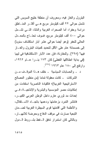 ‫ﺍﻟﺒﺘﺭﻭل ﻭﺍﻟﻐﺎﺯ ﻓﻴﻪ، ﻭﻤﻌﺭﻭﻑ ﺃﻥ ﻤﻨﻁﻘﺔ ﺨﻠﻴﺞ ﺍﻟﺴﻭﻴﺱ ﺍﻟﺘﻲ‬
‫ﺘﺸﻤل ﺤﻭﺍﻟﻲ ٢٢ ﺃﻟﻑ ﻜﻴﻠﻭﻤﺘﺭ ﻤﺭﺒﻊ ﻫـﻲ ﺃﻜﺜـﺭ ﺍﻟﻤﻨـﺎﻁﻕ‬
‫ﺩﺭﺍﺴﺔ ﻭﺤﻔ ‪‬ﺍ، ﺃ ‪‬ﺎ ﺍﻟﺼﺤﺭﺍﺀ ﺍﻟﻐﺭﺒﻴﺔ ﻭﺍﻟﺩﻟﺘﺎ، ﺍﻟﺘـﻲ ﺘﺸـﻤل‬
                                      ‫ﺭ ﻤ‬
‫ﺤﻭﺍﻟﻲ ٠٠٤ ﺃﻟﻑ ﻜﻴﻠﻭﻤﺘﺭ ﻤﺭﺒﻊ، ﻓﺴﻭﻑ ﺘﺤﺘـﺎﺝ ﺒﺎﻟﻤﻌـﺩل‬
‫ﺍﻟﺤﺎﻟﻲ ﻟﻠﺤﻔﺭ )ﻭﻫﻭ ﺃﻴ ‪‬ﺎ ﺤﻭﺍﻟﻲ ﻋﺸﺭ ﺁﺒﺎﺭ ﺍﺴﺘﻜﺸﺎﻑ ﺴﻨﻭ ‪‬ﺎ(‬
  ‫ﻴ‬                             ‫ﻀ‬
‫ﺇﻟﻰ ﺨﻤﺴﻤﺎﺌﺔ ﻋﺎﻡ ﻋﻠﻰ ﺍﻷﻗل ﻟﺘﺤﺩﻴﺩ ﻜﻤﻴﺎﺕ ﺍﻟﺒﺘﺭﻭل ﻭﺍﻟﻐـﺎﺯ‬
‫ﻓﻴﻬﺎ" )٨٩٢(. ﻭﻟﻠﻤﻘﺎﺭﻨﺔ، ﻓﺈﻥ ﻋﺩﺩ ﺍﻵﺒﺎﺭ ﺍﻻﺴﺘﻜﺸﺎﻓﻴﺔ ﻓﻲ ﻟﻴﺒﻴﺎ‬
‫)ﻓﻲ ﺒﺩﺍﻴﺔ ﺍﻨﻁﻼﻗﻬﺎ ﺍﻟﻨﻔﻁﻲ( ﻜﺎﻥ ٣٧١ ﺒﺌـ ‪‬ﺍ ﻋـﺎﻡ ٢٦٩١،‬
            ‫ﺭ‬
                       ‫ﻭﺍﺭﺘﻔﻊ ﺇﻟﻰ ٠٨١ ﻋﺎﻡ ٣٦٩١ )٧٩٢(.‬
‫ﺩ ـ ﻭﺍﻟﺤﺴﺎﺒﺎﺕ ﺍﻟﺴﻴﺎﺴﻴﺔ ـ ﺨﻠﻑ ﻫـﺫﺍ ﺍﻟﻤﻭﻗـﻑ ﻤـﻥ‬
‫ﺍﻟﺸﺭﻜﺎﺕ ـ ﻜﺎﻨﺕ ﻤﻌﻘﻭﻟﺔ ﺘﻤﺎ ‪‬ﺎ )ﻤﻥ ﻤﻨﻅﻭﺭ ﺍﻟﻤﺼﺎﻟﺢ‬
                   ‫ﻤ‬
‫ﺍﻻﺴﺘﺭﺍﺘﻴﺠﻴﺔ ﺍﻟﻐﺭﺒﻴﺔ(؛ ﻓﺎﻟﻘﻴﺎﺩﺓ ﺍﻟﻨﺎﺼﺭﻴﺔ ﺍﺴﺘﻔﺎﺩﺕ ﻤﻥ‬
‫ﺇﻤﻜﺎﻨﻴﺎﺕ ﻤﺼﺭ ﺍﻟﻤﺅﺴﺴﻴﺔ ﻭﺍﻟﺒﺸﺭﻴﺔ ﻭﺍﻹﻨﺘﺎﺠﻴـﺔ، ﻓـﻲ‬
‫ﺇﺤﺩﺍﺙ ﻤﺩ ﺜﻭﺭﻱ ﻋﺎﺭﻡ ﺩﺍﺨل ﺍﻟﻭﻁﻥ ﺍﻟﻌﺭﺒﻲ ﺍﻟﻜﺒﻴـﺭ،‬
‫ﻓﺎﻨﺘﺸﺭ ﺍﻟﺘﻤﺭﺩ ﺒﺯﻋﺎﻤﺘﻬﺎ ﻭﺩﻋﻤﻬﺎ ﺒﺎﺘﺠـﺎﻩ ﺍﻻﺴـﺘﻘﻼل،‬
‫ﻭﺍﻷﻨﻅﻤﺔ ﺍﻟﺘﻲ ﺃﻗﺎﻤﺘﻬﺎ ﻗ ‪‬ﻯ ﺍﻟﺴﻴﻁﺭﺓ ﺍﻟﻐﺭﺒﻴﺔ ﻟﻀـﻤﺎﻥ‬
                        ‫ﻭ‬
‫ﺍﻟﺘﺒﻌﻴﺔ ﺼﺎﺭﺕ ﻓﻲ ﻤﻭﻗﻑ ﺍﻟﺩﻓﺎﻉ ﻭﻤﻌﺭﻀﺔ ﻟﻼﻨﻬﻴـﺎﺭ،‬
‫ﻭﺒﺎﻟﺘﺎﻟﻲ ﻜﺎﻥ ﺍﺴﺘﻤﺭﺍﺭ ﺘﺩﻓﻕ ﺍﻟـﻨﻔﻁ ﺒﺸـﺭﻭﻁ ﺍﻟـﺩﻭل‬


‫٥١٥١‬
 