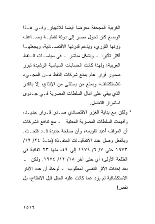 ‫ﺍﻟﻐﺭﺒﻴﺔ ﺍﻟﻤﺠﺤﻔﺔ ‪‬ﻌﺭ ‪‬ﺎ ﺃﻴ ‪‬ﺎ ﻟﻼﻨﻬﻴﺎﺭ. ﻭﻓـﻲ ﻫـﺫﺍ‬
                    ‫ﻤ ‪‬ﻀ ﻀ‬
‫ﺍﻟﻭﻀﻊ ﻜﺎﻥ ﺘﺤﻭل ﻤﺼﺭ ﺇﻟﻰ ﺩﻭﻟﺔ ﻨﻔﻁﻴـﺔ ﻴﻀـﺎﻋﻑ‬
‫ﻭﺯﻨﻬﺎ ﺍﻟﺜﻭﺭﻱ، ﻭﻴﺩﻋﻡ ﻗﺩﺭﺘﻬﺎ ﺍﻻﻗﺘﺼـﺎﺩﻴﺔ، ﻭﻴﺠﻌﻠﻬـﺎ‬
‫ﺃﻜﺜﺭ ﺘﺄﺜﻴ ‪‬ﺍ ـ ﻭﺒﺸﻜل ﻤﺒﺎﺸﺭ ـ ﻓﻲ ﺴﻴﺎﺴـﺎﺕ ﺍﻟـﻨﻔﻁ‬
                                   ‫ﺭ‬
‫ﺍﻟﻌﺭﺒﻴﺔ؛ ﻭﻟﻬﺫﺍ ﻜﺎﻨﺕ ﺍﻟﺤﺴﺎﺒﺎﺕ ﺍﻟﺴﻴﺎﺴﻴﺔ ﺍﻟﺭﺸﻴﺩﺓ ﺘﺒﺭﺭ‬
‫ﺼﺩﻭﺭ ﻗﺭﺍﺭ ﻋﺎﻡ ﺒﻤﻨﻊ ﺸﺭﻜﺎﺕ ﺍﻟﻨﻔﻁ ﻤـﻥ ﺍﻟﻤﺠـﻲﺀ‬
‫ﻟﻼﺴﺘﻜﺸﺎﻑ، ﻭﺒﻤﻨﻊ ﻤﻥ ‪‬ﺴﺘﺜ ﹶﻰ ﻤﻥ ﺍﻹﻨﺘﺎﺝ، ﺇﻻ ﺒﺎﻟﻘﺩﺭ‬
                      ‫ﻴ ﻨ‬
‫ﺍﻟﺫﻱ ‪‬ﺒﻘﻲ ﻋﻠﻰ ﺁﻤﺎل ﺍﻟﺴﻠﻁﺎﺕ ﺍﻟﻤﺼﺭﻴﺔ ﻓـﻲ ﺠـﺩ ‪‬ﻯ‬
 ‫ﻭ‬                                     ‫ﻴ‬
                                  ‫ﺍﺴﺘﻤﺭﺍﺭ ﺍﻟﺘﻌﺎﻤل.‬
‫* ﻭﻟﻜﻥ ﻤﻊ ﺒﺩﺍﻴﺔ ﺍﻟﻐﺯﻭ ﺍﻻﻗﺘﺼﺎﺩﻱ ﺼـﺩﺭ ﻗـﺭﺍﺭ ﺠﺩﻴـﺩ،‬
‫ﻭﺃﻓﻬﻤﺕ ﺍﻟﺴﻠﻁﺎﺕ ﺍﻟﻤﺼﺭﻴﺔ ﺍﻟﻤﻌﻨﻴﺔ ـ ﻤﻊ ﺘﺩﺍﻓﻊ ﺍﻟﺸﺭﻜﺎﺕ‬
‫ﺃﻥ ﺍﻟﻤﻭﻗﻑ ُﻋﻴﺩ ﺘﻘﻭﻴﻤﻪ، ﻭﺃﻥ ﺼﻔﺤﺔ ﺠﺩﻴﺩﺓ ﻗـﺩ ﻓﺘﺤـﺕ.‬
                                     ‫ﺃ‬
‫ﻭﺒﺎﻟﻔﻌل ﻭﺼل ﻋﺩﺩ ﺍﻻﺘﻔﺎﻗﻴـﺎﺕ ﺍﻟﻤﻨﻔـﺫﺓ )ﻤﻨـﺫ ٤٢/ ٢١/‬
‫٣٧٩١ ﺤﺘﻰ ٧/ ٦/ ٩٧٩١ ﺇﻟﻰ ٩٤، ﻤﻨﻬﺎ ٣٢ ﺍﺘﻔﺎﻗﻴﺔ ﻓﻲ‬
‫ﺍﻟﻁﻠﻌﺔ ﺍﻷﻭﻟﻰ؛ ﺃﻱ ﺤﺘﻰ ﺁﺨﺭ ٨١/ ٢١/ ٤٧٩١. ﻭﻟﻜﻥ ـ‬
‫ﺒﻌﺩ ﺇﺤﺩﺍﺙ ﺍﻷﺜﺭ ﺍﻟﻨﻔﺴﻲ ﺍﻟﻤﻁﻠﻭﺏ ـ ﻟﻭﺤﻅ ﺃﻥ ﻋﺩﺩ ﺍﻵﺒﺎﺭ‬
‫ﺍﻻﺴﺘﻜﺸﺎﻓﻴﺔ ﻟﻡ ﻴﺯﺩ ﻋ ‪‬ﺎ ﻜﺎﻨﺕ ﻋﻠﻴﻪ ﺍﻟﺤﺎل ﻗﺒل ﺍﻻﻨﻔﺘﺎﺡ، ﺒل‬
                                 ‫ﻤ‬
                                                ‫ﻨﻘﺹ!‬


‫٦١٥١‬
 