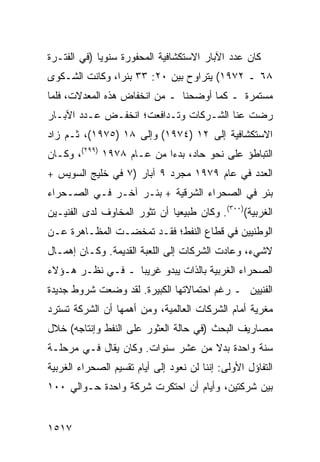 ‫ﻜﺎﻥ ﻋﺩﺩ ﺍﻵﺒﺎﺭ ﺍﻻﺴﺘﻜﺸﺎﻓﻴﺔ ﺍﻟﻤﺤﻔﻭﺭﺓ ﺴﻨﻭ ‪‬ﺎ )ﻓﻲ ﺍﻟﻔﺘـﺭﺓ‬
             ‫ﻴ‬
‫٨٦ ـ ٢٧٩١( ﻴﺘﺭﺍﻭﺡ ﺒﻴﻥ ٠٢: ٣٣ ﺒﺌ ‪‬ﺍ، ﻭﻜﺎﻨﺕ ﺍﻟﺸـﻜﻭﻯ‬
                ‫ﺭ‬
‫ﻤﺴﺘﻤﺭﺓ ـ ﻜﻤﺎ ﺃﻭﻀﺤﻨﺎ ـ ﻤﻥ ﺍﻨﺨﻔﺎﺽ ﻫﺫﻩ ﺍﻟﻤﻌﺩﻻﺕ، ﻓﻠﻤﺎ‬
‫ﺭﻀﺕ ﻋﻨﺎ ﺍﻟﺸـﺭﻜﺎﺕ ﻭﺘـﺩﺍﻓﻌﺕ؛ ﺍﻨﺨﻔـﺽ ﻋـﺩﺩ ﺍﻵﺒـﺎﺭ‬
‫ﺍﻻﺴﺘﻜﺸﺎﻓﻴﺔ ﺇﻟﻰ ٢١ )٤٧٩١( ﻭﺇﻟﻰ ٨١ )٥٧٩١(، ﺜـﻡ ﺯﺍﺩ‬
‫ﺍﻟﺘﺒﺎﻁﺅ ﻋﻠﻰ ﻨﺤﻭ ﺤﺎﺩ، ﺒﺩ ‪‬ﺍ ﻤﻥ ﻋـﺎﻡ ٨٧٩١ )٩٩٢(، ﻭﻜـﺎﻥ‬
                           ‫ﺀ‬
‫ﺍﻟﻌﺩﺩ ﻓﻲ ﻋﺎﻡ ٩٧٩١ ﻤﺠﺭﺩ ٩ ﺁﺒﺎﺭ )٧ ﻓﻲ ﺨﻠﻴﺞ ﺍﻟﺴﻭﻴﺱ +‬
‫ﺒﺌﺭ ﻓﻲ ﺍﻟﺼﺤﺭﺍﺀ ﺍﻟﺸﺭﻗﻴﺔ + ﺒﺌـﺭ ﺁﺨـﺭ ﻓـﻲ ﺍﻟﺼـﺤﺭﺍﺀ‬
‫ﺍﻟﻐﺭﺒﻴﺔ()٠٠٣(. ﻭﻜﺎﻥ ﻁﺒﻴﻌ ‪‬ﺎ ﺃﻥ ﺘﺜﻭﺭ ﺍﻟﻤﺨﺎﻭﻑ ﻟﺩﻯ ﺍﻟﻔﻨﻴـﻴﻥ‬
                              ‫ﻴ‬
‫ﺍﻟﻭﻁﻨﻴﻴﻥ ﻓﻲ ﻗﻁﺎﻉ ﺍﻟﻨﻔﻁ؛ ﻓﻘـﺩ ﺘﻤﺨﻀـﺕ ﺍﻟﻤﻅـﺎﻫﺭﺓ ﻋـﻥ‬
‫ﻻﺸﻲﺀ، ﻭﻋﺎﺩﺕ ﺍﻟﺸﺭﻜﺎﺕ ﺇﻟﻰ ﺍﻟﻠﻌﺒﺔ ﺍﻟﻘﺩﻴﻤﺔ. ﻭﻜـﺎﻥ ﺇﻫﻤـﺎل‬
‫ﺍﻟﺼﺤﺭﺍﺀ ﺍﻟﻐﺭﺒﻴﺔ ﺒﺎﻟﺫﺍﺕ ﻴﺒﺩﻭ ﻏﺭﻴ ‪‬ﺎ ـ ﻓـﻲ ﻨﻅـﺭ ﻫـﺅﻻﺀ‬
                  ‫ﺒ‬
‫ﺍﻟﻔﻨﻴﻴﻥ ـ ﺭﻏﻡ ﺍﺤﺘﻤﺎﻻﺘﻬﺎ ﺍﻟﻜﺒﻴﺭﺓ. ﻟﻘﺩ ‪‬ﻀﻌﺕ ﺸﺭﻭﻁ ﺠﺩﻴﺩﺓ‬
      ‫ﹲ‬       ‫ﻭ‬
‫ﻤﻐﺭﻴﺔ ﺃﻤﺎﻡ ﺍﻟﺸﺭﻜﺎﺕ ﺍﻟﻌﺎﻟﻤﻴﺔ، ﻭﻤﻥ ﺃﻫﻤﻬﺎ ﺃﻥ ﺍﻟﺸﺭﻜﺔ ﺘﺴﺘﺭﺩ‬
‫ﻤﺼﺎﺭﻴﻑ ﺍﻟﺒﺤﺙ )ﻓﻲ ﺤﺎﻟﺔ ﺍﻟﻌﺜﻭﺭ ﻋﻠﻰ ﺍﻟﻨﻔﻁ ﻭﺇﻨﺘﺎﺠﻪ( ﺨﻼل‬
‫ﺴﻨﺔ ﻭﺍﺤﺩﺓ ﺒﺩﻻ ﻤﻥ ﻋﺸﺭ ﺴﻨﻭﺍﺕ. ﻭﻜﺎﻥ ﻴﻘﺎل ﻓـﻲ ﻤﺭﺤﻠـﺔ‬
                                   ‫ﹰ‬
‫ﺍﻟﺘﻔﺎﺅل ﺍﻷﻭﻟﻰ: ﺇﻨﻨﺎ ﻟﻥ ﻨﻌﻭﺩ ﺇﻟﻰ ﺃﻴﺎﻡ ﺘﻘﺴﻴﻡ ﺍﻟﺼﺤﺭﺍﺀ ﺍﻟﻐﺭﺒﻴﺔ‬
‫ﺒﻴﻥ ﺸﺭﻜﺘﻴﻥ، ﻭﺃﻴﺎﻡ ﺃﻥ ﺍﺤﺘﻜﺭﺕ ﺸﺭﻜﺔ ﻭﺍﺤﺩﺓ ﺤـﻭﺍﻟﻲ ٠٠١‬


‫٧١٥١‬
 