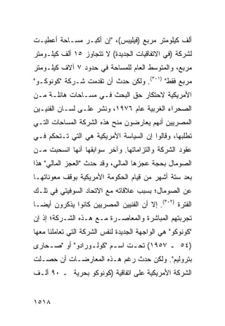 ‫ﺃﻟﻑ ﻜﻴﻠﻭﻤﺘﺭ ﻤﺭﺒﻊ )ﻓﻴﻠﻴﺒﺱ(، "ﺇﻥ ﺃﻜﺒـﺭ ﻤﺴـﺎﺤﺔ ﺃﻋﻁﻴـﺕ‬
‫ﻟﺸﺭﻜﺔ )ﻓﻲ ﺍﻻﺘﻔﺎﻗﻴﺎﺕ ﺍﻟﺠﺩﻴﺩﺓ( ﻻ ﺘﺘﺠﺎﻭﺯ ٥١ ﺃﻟﻑ ﻜﻴﻠـﻭﻤﺘﺭ‬
‫ﻤﺭﺒﻊ، ﻭﺍﻟﻤﺘﻭﺴﻁ ﺍﻟﻌﺎﻡ ﻟﻠﻤﺴﺎﺤﺔ ﻓﻲ ﺤﺩﻭﺩ ٧ ﺁﻻﻑ ﻜﻴﻠـﻭﻤﺘﺭ‬
‫ﻤﺭﺒﻊ ﻓﻘﻁ" )١٠٣(. ﻭﻟﻜﻥ ﺤﺩﺙ ﺃﻥ ﺘﻘﺩﻤﺕ ﺸـﺭﻜﺔ "ﻜﻭﻨﻭﻜـﻭ"‬
‫ﺍﻷﻤﺭﻴﻜﻴﺔ ﻻﺤﺘﻜﺎﺭ ﺤﻕ ﺍﻟﺒﺤﺙ ﻓـﻲ ﻤﺴـﺎﺤﺎﺕ ﻫﺎﺌﻠـﺔ ﻤـﻥ‬
‫ﺍﻟﺼﺤﺭﺍﺀ ﺍﻟﻐﺭﺒﻴﺔ ﻋﺎﻡ ٦٧٩١، ﻭﻨﺸﺭ ﻋﻠـﻰ ﻟﺴـﺎﻥ ﺍﻟﻔﻨﻴـﻴﻥ‬
‫ﺍﻟﻤﺼﺭﻴﻴﻥ ﺃﻨﻬﻡ ﻴﻌﺎﺭﻀﻭﻥ ﻤﻨﺢ ﻫﺫﻩ ﺍﻟﺸﺭﻜﺔ ﺍﻟﻤﺴﺎﺤﺎﺕ ﺍﻟﺘـﻲ‬
‫ﺘﻁﻠﺒﻬﺎ، ﻭﻗﺎﻟﻭﺍ ﺇﻥ ﺍﻟﺴﻴﺎﺴﺔ ﺍﻷﻤﺭﻴﻜﻴﺔ ﻫﻲ ﺍﻟﺘﻲ ﺘـﺘﺤﻜﻡ ﻓـﻲ‬
‫ﻋﻘﻭﺩ ﺍﻟﺸﺭﻜﺔ ﻭﺍﻟﺘﺯﺍﻤﺎﺘﻬﺎ. ﻭﺁﺨﺭ ﺴﻭﺍﺒﻘﻬﺎ ﺃﻨﻬﺎ ﺍﻨﺴﺤﺒﺕ ﻤـﻥ‬
‫ﺍﻟﺼﻭﻤﺎل ﺒﺤﺠﺔ ﻋﺠﺯﻫﺎ ﺍﻟﻤﺎﻟﻲ، ﻭﻗﺩ ﺤﺩﺙ "ﺍﻟﻌﺠﺯ ﺍﻟﻤﺎﻟﻲ" ﻫﺫﺍ‬
‫ﺒﻌﺩ ﺴﺘﺔ ﺃﺸﻬﺭ ﻤﻥ ﻗﻴﺎﻡ ﺍﻟﺤﻜﻭﻤﺔ ﺍﻷﻤﺭﻴﻜﻴﺔ ﺒﻭﻗﻑ ﻤﻌﻭﻨﺎﺘﻬـﺎ‬
‫ﻋﻥ ﺍﻟﺼﻭﻤﺎل؛ ﺒﺴﺒﺏ ﻋﻼﻗﺎﺘﻪ ﻤﻊ ﺍﻻﺘﺤﺎﺩ ﺍﻟﺴﻭﻓﻴﺘﻲ ﻓﻲ ﺘﻠـﻙ‬
‫ﺍﻟﻔﺘﺭﺓ )٢٠٣(. ﺇﻻ ﺃﻥ ﺍﻟﻔﻨﻴﻴﻥ ﺍﻟﻤﺼﺭﻴﻴﻥ ﻜﺎﻨﻭﺍ ﻴﺫﻜﺭﻭﻥ ﺃﻴ ‪‬ـﺎ‬
  ‫ﻀ‬
‫ﺘﺠﺭﺒﺘﻬﻡ ﺍﻟﻤﺒﺎﺸﺭﺓ ﻭﺍﻟﻤﻌﺎﺼـﺭﺓ ﻤـﻊ ﻫـﺫﻩ ﺍﻟﺸـﺭﻜﺔ؛ ﺇﺫ ﺇﻥ‬
‫"ﻜﻭﻨﻭﻜﻭ" ﻫﻲ ﺍﻟﻭﺍﺠﻬﺔ ﺍﻟﺠﺩﻴﺩﺓ ﻟﻨﻔﺱ ﺍﻟﺸﺭﻜﺔ ﺍﻟﺘﻲ ﺘﻌﺎﻤﻠﻨﺎ ﻤﻌﻬﺎ‬
‫)٤٥ ـ ٧٥٩١( ﺘﺤ ـﺕ ﺍﺴ ـﻡ "ﻜﻭﻟ ـﻭﺭﺍﺩﻭ" ﺃﻭ "ﺼ ـﺤﺎ ‪‬ﻯ‬
 ‫ـ ﺭ‬               ‫ـ‬       ‫ـ‬     ‫ـ‬
‫ﺒﺘﺭﻭﻟﻴﻡ". ﻭﻟﻜﻥ ﺤﺩﺙ ﺭﻏﻡ ﻫـﺫﻩ ﺍﻟﻤﻌﺎﺭﻀـﺎﺕ ﺃﻥ ﺤﺼـﻠﺕ‬
‫ﺍﻟﺸﺭﻜﺔ ﺍﻷﻤﺭﻴﻜﻴﺔ ﻋﻠﻰ ﺍﺘﻔﺎﻗﻴﺔ )ﻜﻭﻨﻭﻜﻭ ﺒﺤﺭﻴﺔ ـ ٠٩ ﺃﻟـﻑ‬


‫٨١٥١‬
 