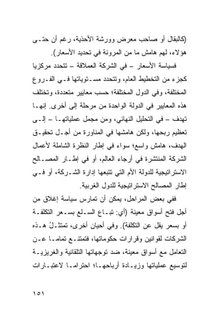 ‫)ﻜﺎﻟﺒﻘﺎل ﺃﻭ ﺼﺎﺤﺏ ﻤﻌﺭﺽ ﻭﻭﺭﺸﺔ ﺍﻷﺤﺫﻴﺔ، ﺭﻏﻡ ﺃﻥ ﺤﺘـﻰ‬
      ‫ﻫﺅﻻﺀ، ﻟﻬﻡ ﻫﺎﻤﺵ ﻤﺎ ﻤﻥ ﺍﻟﻤﺭﻭﻨﺔ ﻓﻲ ﺘﺤﺩﻴﺩ ﺍﻷﺴﻌﺎﺭ(.‬
‫ﻓﺴﻴﺎﺴﺔ ﺍﻷﺴﻌﺎﺭ – ﻓﻲ ﺍﻟﺸﺭﻜﺔ ﺍﻟﻌﻤﻼﻗﺔ – ﺘﺘﺤﺩﺩ ﻤﺭﻜﺯ ‪‬ﺎ‬
 ‫ﻴ‬
‫ﻜﺠﺯﺀ ﻤﻥ ﺍﻟﺘﺨﻁﻴﻁ ﺍﻟﻌﺎﻡ، ﻭﺘﺘﺤﺩﺩ ﻤﺴـﺘﻭﻴﺎﺘﻬﺎ ﻓـﻲ ﺍﻟﻔـﺭﻭﻉ‬
‫ﺍﻟﻤﺨﺘﻠﻔﺔ، ﻭﻓﻲ ﺍﻟﺩﻭل ﺍﻟﻤﺨﺘﻠﻔﺔ؛ ﺤﺴﺏ ﻤﻌﺎﻴﻴﺭ ﻤﺘﻌﺩﺩﺓ، ﻭﺘﺨﺘﻠﻑ‬
               ‫‪‬‬
‫ﻫﺫﻩ ﺍﻟﻤﻌﺎﻴﻴﺭ ﻓﻲ ﺍﻟﺩﻭﻟﺔ ﺍﻟﻭﺍﺤﺩﺓ ﻤﻥ ﻤﺭﺤﻠﺔ ﺇﻟﻰ ﺃﺨﺭﻯ. ﺇﻨﻬـﺎ‬
‫ﺘﻬﺩﻑ – ﻓﻲ ﺍﻟﺘﺤﻠﻴل ﺍﻟﻨﻬﺎﺌﻲ، ﻭﻤﻥ ﻤﺠﻤل ﻋﻤﻠﻴﺎﺘﻬـﺎ – ﺇﻟـﻰ‬
‫ﺘﻌﻅﻴﻡ ﺭﺒﺤﻬﺎ، ﻭﻟﻜﻥ ﻫﺎﻤﺸﻬﺎ ﻓﻲ ﺍﻟﻤﻨﺎﻭﺭﺓ ﻤﻥ ﺃﺠـل ﺘﺤﻘﻴـﻕ‬
‫ﺍﻟﻬﺩﻑ، ﻫﺎﻤﺵ ﻭﺍﺴﻊ؛ ﺴﻭﺍﺀ ﻓﻲ ﺇﻁﺎﺭ ﺍﻟﻨﻅﺭﺓ ﺍﻟﺸﺎﻤﻠﺔ ﻷﻋﻤﺎل‬
‫ﺍﻟﺸﺭﻜﺔ ﺍﻟﻤﻨﺘﺸﺭﺓ ﻓﻲ ﺃﺭﺠﺎﺀ ﺍﻟﻌﺎﻟﻡ، ﺃﻭ ﻓﻲ ﺇﻁـﺎﺭ ﺍﻟﻤﺼـﺎﻟﺢ‬
‫ﺍﻻﺴﺘﺭﺍﺘﻴﺠﻴﺔ ﻟﻠﺩﻭﻟﺔ ﺍﻷﻡ ﺍﻟﺘﻲ ﺘﺘﺒﻌﻬﺎ ﺇﺩﺍﺭﺓ ﺍﻟﺸـﺭﻜﺔ، ﺃﻭ ﻓـﻲ‬
                 ‫ﺇﻁﺎﺭ ﺍﻟﻤﺼﺎﻟﺢ ﺍﻻﺴﺘﺭﺍﺘﻴﺠﻴﺔ ﻟﻠﺩﻭل ﺍﻟﻐﺭﺒﻴﺔ.‬
‫ﻓﻔﻲ ﺒﻌﺽ ﺍﻟﻤﺭﺍﺤل، ﻴﻤﻜﻥ ﺃﻥ ﺘﻤﺎﺭﺱ ﺴﻴﺎﺴﺔ ﺇﻏﻼﻕ ﻤﻥ‬
‫ﺃﺠل ﻓﺘﺢ ﺃﺴﻭﺍﻕ ﻤﻌﻴﻨﺔ )ﺃﻱ: ﺘﺒـﺎﻉ ﺍﻟﺴـﻠﻊ ﺒﺴـﻌﺭ ﺍﻟﺘﻜﻠﻔـﺔ‬
‫ﺃﻭ ﺒﺴﻌﺭ ﻴﻘل ﻋﻥ ﺍﻟﺘﻜﻠﻔﺔ(. ﻭﻓﻲ ﺃﺤﻴﺎﻥ ﺃﺨﺭﻯ، ﺘﻤﺘﺜـل ﻫـﺫﻩ‬
     ‫ُ‬
‫ﺍﻟﺸﺭﻜﺎﺕ ﻟﻘﻭﺍﻨﻴﻥ ﻭﻗﺭﺍﺭﺍﺕ ﺤﻜﻭﻤﺎﺘﻬﺎ، ﻓﺘﻤﺘﻨـﻊ ﺘﻤﺎ ‪‬ـﺎ ﻋـﻥ‬
      ‫ﻤ‬
‫ﺍﻟﺘﻌﺎﻤل ﻤﻊ ﺃﺴﻭﺍﻕ ﻤﻌﻴﻨﺔ، ﻀﺩ ﺘﻭﺠﻬﺎﺘﻬﺎ ﺍﻟﺘﻠﻘﺎﺌﻴﺔ ﻭﺍﻟﻐﺭﻴﺯﻴـﺔ‬
‫ﻟﺘﻭﺴﻴﻊ ﻋﻤﻠﻴﺎﺘﻬﺎ ﻭﺯﻴـﺎﺩﺓ ﺃﺭﺒﺎﺤﻬـﺎ؛ ﺍﺤﺘﺭﺍ ‪‬ـﺎ ﻻﻋﺘﺒـﺎﺭﺍﺕ‬
            ‫ﻤ‬


‫١٥١‬
 