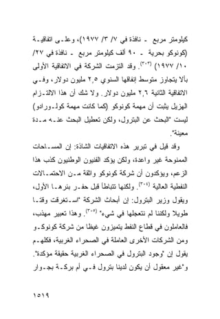 ‫ﻜﻴﻠﻭﻤﺘﺭ ﻤﺭﺒﻊ ـ ﻨﺎﻓﺫﺓ ﻓﻲ ٧/ ٣/ ٧٧٩١(، ﻭﻋﻠـﻰ ﺍﺘﻔﺎﻗﻴـﺔ‬
‫)ﻜﻭﻨﻭﻜﻭ ﺒﺤﺭﻴﺔ ـ ٠٩ ﺃﻟﻑ ﻜﻴﻠﻭﻤﺘﺭ ﻤﺭﺒﻊ ـ ﻨﺎﻓﺫﺓ ﻓﻲ ٧٢/‬
‫٠١/ ٧٧٩١( )٣٠٣(. ﻭﻗﺩ ﺍﻟﺘﺯﻤﺕ ﺍﻟﺸﺭﻜﺔ ﻓﻲ ﺍﻻﺘﻔﺎﻗﻴﺔ ﺍﻷﻭﻟﻰ‬
‫ﺒﺄﻻ ﻴﺘﺠﺎﻭﺯ ﻤﺘﻭﺴﻁ ﺇﻨﻔﺎﻗﻬﺎ ﺍﻟﺴﻨﻭﻱ ٥,٢ ﻤﻠﻴﻭﻥ ﺩﻭﻻﺭ، ﻭﻓـﻲ‬
‫ﺍﻻﺘﻔﺎﻗﻴﺔ ﺍﻟﺜﺎﻨﻴﺔ ٦,٢ ﻤﻠﻴﻭﻥ ﺩﻭﻻﺭ. ﻭﻻ ﺸﻙ ﺃﻥ ﻫﺫﺍ ﺍﻻﻟﺘـﺯﺍﻡ‬
‫ﺍﻟﻬﺯﻴل ﻴﺜﺒﺕ ﺃﻥ ﻤﻬﻤﺔ ﻜﻭﻨﻭﻜﻭ )ﻜﻤﺎ ﻜﺎﻨﺕ ﻤﻬﻤﺔ ﻜﻭﻟـﻭﺭﺍﺩﻭ(‬
‫ﻟﻴﺴﺕ "ﺍﻟﺒﺤﺙ ﻋﻥ ﺍﻟﺒﺘﺭﻭل، ﻭﻟﻜﻥ ﺘﻌﻁﻴل ﺍﻟﺒﺤﺙ ﻋﻨـﻪ ﻤـﺩﺓ‬
                                                   ‫ﻤﻌﻴﻨﺔ".‬
‫ﻭﻗﺩ ﻗﻴل ﻓﻲ ﺘﺒﺭﻴﺭ ﻫﺫﻩ ﺍﻻﺘﻔﺎﻗﻴﺎﺕ ﺍﻟﺸﺎﺫﺓ: ﺇﻥ ﺍﻟﻤﺴـﺎﺤﺎﺕ‬
‫ﺍﻟﻤﻤﻨﻭﺤﺔ ﻏﻴﺭ ﻭﺍﻋﺩﺓ، ﻭﻟﻜﻥ ﻴﺅﻜﺩ ﺍﻟﻔﻨﻴﻭﻥ ﺍﻟﻭﻁﻨﻴﻭﻥ ﻜﺫﺏ ﻫﺫﺍ‬
‫ﺍﻟﺯﻋﻡ، ﻭﻴﺅﻜﺩﻭﻥ ﺃﻥ ﺸﺭﻜﺔ ﻜﻭﻨﻭﻜﻭ ﻭﺍﺜﻘﺔ ﻤـﻥ ﺍﻻﺤﺘﻤـﺎﻻﺕ‬
‫ﺍﻟﻨﻔﻁﻴﺔ ﺍﻟﻌﺎﻟﻴﺔ )٤٠٣(. ﻭﻟﻜﻨﻬﺎ ﺘﺘﺒﺎﻁﺄ ﻗﺒل ﺤﻔـﺭ ﺒﺌﺭﻫـﺎ ﺍﻷﻭل،‬
‫ﻭﻴﻘﻭل ﻭﺯﻴﺭ ﺍﻟﺒﺘﺭﻭل: ﺇﻥ ﺃﺒﺤﺎﺙ ﺍﻟﺸﺭﻜﺔ "ﺍﺴـﺘﻐﺭﻗﺕ ﻭﻗ ﹰـﺎ‬
  ‫ﺘ‬
‫ﻁﻭﻴﻼ ﻭﻟﻜﻨﻨﺎ ﻟﻡ ﻨﺘﻌﺠﻠﻬﺎ ﻓﻲ ﺸﻲﺀ" )٥٠٣(. ﻭﻫﺫﺍ ﺘﻌﺒﻴﺭ ﻤﻬﺫﺏ،‬
                                                  ‫ﹰ‬
‫ﻓﺎﻟﻌﺎﻤﻠﻭﻥ ﻓﻲ ﻗﻁﺎﻉ ﺍﻟﻨﻔﻁ ﻴﺘﻤﻴﺯﻭﻥ ﻏﻴ ﹰﺎ ﻤﻥ ﺸﺭﻜﺔ ﻜﻭﻨﻭﻜـﻭ‬
                 ‫ﻅ‬
‫ﻭﻤﻥ ﺍﻟﺸﺭﻜﺎﺕ ﺍﻷﺨﺭﻯ ﺍﻟﻌﺎﻤﻠﺔ ﻓﻲ ﺍﻟﺼﺤﺭﺍﺀ ﺍﻟﻐﺭﺒﻴﺔ، ﻓﻜﻠﻬـﻡ‬
‫ﻴﻘﻭل ﺇﻥ "ﻭﺠﻭﺩ ﺍﻟﺒﺘﺭﻭل ﻓﻲ ﺍﻟﺼﺤﺭﺍﺀ ﺍﻟﻐﺭﺒﻴﺔ ﺤﻘﻴﻘﺔ ﻤﺅﻜﺩﺓ".‬
‫ﻭ"ﻏﻴﺭ ﻤﻌﻘﻭل ﺃﻥ ﻴﻜﻭﻥ ﻟﺩﻴﻨﺎ ﺒﺘﺭﻭل ﻓـﻲ ﺃﻡ ﺒﺭﻜـﺔ ﺒﺠـﻭﺍﺭ‬


‫٩١٥١‬
 