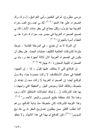 ‫ﻤﺭﺴﻰ ﻤﻁﺭﻭﺡ، ﺜﻡ ﻓﻲ ﺍﻟﻌﻠﻤﻴﻥ ﻭﺃﺒﻲ ﺍﻟﻐﺭﺍﺩﻴﻕ، ﺜـﻡ ﻨﺘـﺭﻙ‬
‫ﺍﻟﺼﺤﺭﺍﺀ ﻋﻠﻰ ﻫﺫﺍ ﺍﻟﻨﺤﻭ" )٦٠٣(. ِﻜـﻲ ﺘﺼـﺒﺢ ﺍﻟﺼـﺤﺭﺍﺀ‬
‫‪‬‬                 ‫ﻟ‬
‫ﺍﻟﻐﺭﺒﻴﺔ ﺒﻬﺎ ﺒﺘﺭﻭل، ﻭﻟﻜﻥ ﻴﺤﺘﺎﺝ ﺇﻟﻰ ﺤﻔﺭ ﻤﺌﺎﺕ ﺍﻵﺒﺎﺭ؛ ﻟﻜـﻲ‬
‫ﺘﺼﺒﺢ ﺍﻟﺼﺤﺭﺍﺀ ﺍﻟﻐﺭﺒﻴﺔ ﻓﻲ ﻤﺼﺭ ﺼـﺤﺭﺍﺀ ﻗـﺎﺩﺭﺓ ﻋﻠـﻰ‬
            ‫‪‬‬
                              ‫ﺍﻟﻌﻁﺎﺀ ُﺴﻭﺓ ﺒﺎﻟﺠﻴﺭﺍﻥ" )٥٠٣(.‬
                                                  ‫ﺃ‬
‫"ﺇﻥ ﺍﻟﺩﻭﻟﺔ ﻻ ﺒﺩ ﺃﻥ ﺘﻀﻊ - ﻓﻲ ﺍﻟﻤﺭﺤﻠﺔ ﺍﻟﻘﺎﺩﻤﺔ - ﺸﻭ ﹰﺎ‬
 ‫ﻁ‬
‫ﻤﻠﺯﻤﺔ ﻟﻠﺸﺭﻜﺎﺕ ﺍﻟﻌﺎﻟﻤﻴﺔ ﻟﺘﻜﺜﻴﻑ ﻋﻤﻠﻴﺎﺕ ﺍﻟﺒﺤﺙ. ﻫل ‪‬ﻌﻘل ﺃﻥ‬
      ‫ﻴ‬
‫ﻴﻜﻭﻥ ﻓﻲ ﺍﻟﺼﺤﺭﺍﺀ ﺍﻟﻐﺭﺒﻴﺔ ﺍﻵﻥ ﺜﻼﺜﺔ ﺃﺠﻬﺯﺓ ﺤﻔـﺭ، ﻭﻓـﻲ‬
               ‫ﺍﻟﺼﺤﺭﺍﺀ ﺍﻟﻠﻴﺒﻴﺔ ﺍﻟﻤﺠﺎﻭﺭﺓ ٠٥ ﺠﻬﺎ ‪‬ﺍ؟" )٧٠٣(.‬
                         ‫ﺯ‬
‫ﺇﻥ ﺍﻟﻭﻗﺎﺌﻊ ﺍﻟﺘﻲ ﻻ ‪‬ﺨﺘﻠﻑ ﻋﻠﻴﻬﺎ ﺘﻘﻭل – ﺇﺫﺍ - ﺇﻥ ﺍﻟﺠﻬﻭﺩ‬
             ‫ﹰ‬                   ‫ﻴ‬
‫ﺍﻟﻔﻌﻠﻴﺔ ﻓﻲ ﻤﺠﺎل ﺍﻻﺴﺘﻜﺸﺎﻑ ﻻ ﺯﺍﻟﺕ ﻤﺤﺩﻭﺩﺓ ﺠ ‪‬ﺍ، ﻭﺘﻘـﻭل‬
         ‫ﺩ‬
‫ﺍﻟﻭﻗﺎﺌﻊ ﺃﻴ ‪‬ﺎ ﺇﻥ ﺍﻟﺼﺤﺭﺍﺀ ﺍﻟﻐﺭﺒﻴﺔ ﻻ ﺯﺍﻟﺕ ﻤﺤـل ﺘﺠﺎ ‪‬ـل‬
  ‫ﻫ‬                                     ‫ﻀ‬
‫ﻤﻠﺤﻭﻅ، ﻭﻜﺫﻟﻙ ﺍﻟﺩﻟﺘﺎ ﻭﺤﻭﺽ ﺍﻟﻨﻴل. ﻭ"ﺍﻟﺤﻘﻴﻘﺔ ﺍﻟﺘﻲ ﻭﺍﺠﻬﺘﻨـﺎ‬
‫ﺒﻬﺎ ﻫﺫﻩ ﺍﻟﺸﺭﻜﺎﺕ )....( ﺘﺅﻜﺩ ﺍﺤﺘﻤﺎﻻﺕ ﺍﻟﻤﻨﺎﻁﻕ ﺍﻷﺨـﺭﻯ،‬
‫ﻭﻫﻤﺎ ﺒﻼ ﺸﻙ ﻤﻨﻁﻘﺔ ﺨﻠﻴﺞ ﺍﻟﺴﻭﻴﺱ ﻭﺍﻟﺒﺤﺭ ﺍﻷﺤﻤـﺭ" )٨٠٣(.‬
‫ﻭﻫﺫﺍ ﺍﻟﺘﻭﺠﻪ ﻟﻠﺸﺭﻜﺎﺕ ﻜﺎﻥ ﻤﻠﺤﻭ ﹰﺎ ﻤﻨﺫ ﺒﺩﺍﻴﺔ ﺍﻟﺘﺩﺍﻓﻊ، ﻭﺭﻏﻡ‬
                         ‫ﻅ‬
‫"ﺃﻨﻨﺎ ﻨﻁﻠﺏ ﺍﻟﻜﺜﻴﺭ ﻤﻤﻥ ﻴﻁﻠﺒﻭﻥ ﺘﺼﺎﺭﻴﺢ ﺍﻟﺤﻔﺭ ﻓـﻲ ﺨﻠـﻴﺞ‬
‫ﺍﻟﺴﻭﻴﺱ" )٠٩٢(، ﻓﺈﻥ ﺍﻟﺘﺩﺍﻓﻊ ﻟﻡ ﻴﻬﺩﺃ ﻓﻲ ﻫﺫﺍ ﺍﻻﺘﺠﺎﻩ. ﻭﻻ ﻨﻌﺘﻘﺩ‬


‫٠٢٥١‬
 