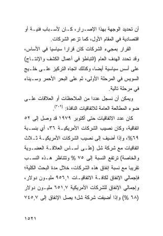 ‫ﺃﻥ ﺘﺤﺩﻴﺩ ﺍﻟﻭﺠﻬﺔ ﺒﻬﺫﺍ ﺍﻹﺼـﺭﺍﺭ، ﻜـﺎﻥ ﻷﺴـﺒﺎﺏ ﻓﻨﻴـﺔ ﺃﻭ‬
            ‫ﺍﻗﺘﺼﺎﺩﻴﺔ ﻓﻲ ﺍﻟﻤﻘﺎﻡ ﺍﻷﻭل، ﻜﻤﺎ ﺘﺯﻋﻡ ﺍﻟﺸﺭﻜﺎﺕ.‬
‫ﺍﻟﻘﺭﺍﺭ ﺒﻤﺠﻲﺀ ﺍﻟﺸﺭﻜﺎﺕ ﻜﺎﻥ ﻗﺭﺍ ‪‬ﺍ ﺴﻴﺎﺴ ‪‬ﺎ ﻓﻲ ﺍﻷﺴﺎﺱ،‬
           ‫ﻴ‬       ‫ﺭ‬
‫ﻭﻗﺩ ﺘﺤﺩﺩ ﺍﻟﻬﺩﻑ ﺍﻟﻌﺎﻡ )ﺍﻟﺘﺒﺎﻁﺅ ﻓﻲ ﺃﻋﻤﺎل ﺍﻟﻜﺸﻑ ﻭﺍﻹﻨﺘـﺎﺝ(‬
‫ﻋﻠﻰ ﺃﺴﺱ ﺴﻴﺎﺴﻴﺔ ﺃﻴ ‪‬ﺎ، ﻭﻜﺫﻟﻙ ﺍﺘﺠﺎﻩ ﺍﻟﺘﺭﻜﻴﺯ ﻋﻠـﻰ ﺨﻠـﻴﺞ‬
                                 ‫ﻀ‬
‫ﺍﻟﺴﻭﻴﺱ ﻓﻲ ﺍﻟﻤﺭﺤﻠﺔ ﺍﻷﻭﻟﻰ، ﺜﻡ ﻋﻠﻰ ﺍﻟﺒﺤﺭ ﺍﻷﺤﻤﺭ ﻭﺴـﻴﻨﺎﺀ‬
                                          ‫ﻓﻲ ﻤﺭﺤﻠﺔ ﺘﺎﻟﻴﺔ.‬
‫ﻭﻴﻤﻜﻥ ﺃﻥ ﻨﺴﺠل ﻋﺩ ‪‬ﺍ ﻤﻥ ﺍﻟﻤﻼﺤﻅﺎﺕ ﺃﻭ ﺍﻟﻌﻼﻗﺎﺕ ﻋﻠـﻰ‬
                             ‫ﺩ‬
             ‫ﻀﻭﺀ ﺍﻟﻤﻁﺎﻟﻌﺔ ﺍﻟﻌﺎﻤﺔ ﻟﻼﺘﻔﺎﻗﻴﺎﺕ ﺍﻟﻨﺎﻓﺫﺓ: )٩٠٣(.‬
‫ﻜﺎﻥ ﻋﺩﺩ ﺍﻻﺘﻔﺎﻗﻴﺎﺕ ﺤﺘﻰ ﺃﻜﺘﻭﺒﺭ ٩٧٩١ ﻗﺩ ﻭﺼل ﺇﻟﻰ ٢٥‬
‫ﺍﺘﻔﺎﻗﻴﺔ، ﻭﻜﺎﻥ ﻨﺼﻴﺏ ﺍﻟﺸﺭﻜﺎﺕ ﺍﻷﻤﺭﻴﻜﻴـﺔ ٦٣، ﺃﻱ ﺒﻨﺴـﺒﺔ‬
‫٩٦%، ﻭﺇﺫﺍ ﺃﻀﻴﻑ ﺇﻟﻰ ﻨﺼﻴﺏ ﺍﻟﺸﺭﻜﺎﺕ ﺍﻷﻤﺭﻴﻜﻴـﺔ ﺜـﻼﺙ‬
‫ﺍﺘﻔﺎﻗﻴﺎﺕ ﻤﻊ ﺸﺭﻜﺔ ﺸل )ﻋﻠـﻰ ﺃﺴـﺎﺱ ﺍﻟﻌﻼﻗـﺔ ﺍﻟﻌﻀـﻭﻴﺔ‬
‫ﻭﺍﻟﺨﺎﺼﺔ( ﺘﺭﺘﻔﻊ ﺍﻟﻨﺴﺒﺔ ﺇﻟﻰ ٥٧ % ﻭﺘﺘﻨﺎﻅﺭ ﻫـﺫﻩ ﺍﻟﻨﺴـﺏ‬
‫ﺘﻘﺭﻴ ‪‬ﺎ ﻤﻊ ﻨﺴﺒﺔ ﺇﻨﻔﺎﻕ ﻫﺫﻩ ﺍﻟﺸﺭﻜﺎﺕ، ﺨﻼل ﻤﺩﺓ ﺍﻟﺒﺤﺙ ﺍﻟﻜﻠﻴﺔ؛‬
                                                  ‫ﺒ‬
‫ﻓﺈﺠﻤﺎﻟﻲ ﺍﻹﻨﻔﺎﻕ ﻟﻜﺎﻓـﺔ ﺍﻻﺘﻔﺎﻗﻴـﺎﺕ ١,٦٥٩ ﻤﻠﻴـﻭﻥ ﺩﻭﻻﺭ،‬
‫ﻭﺇﺠﻤﺎﻟﻲ ﺍﻹﻨﻔﺎﻕ ﻟﻠﺸﺭﻜﺎﺕ ﺍﻷﻤﺭﻴﻜﻴﺔ ٧,١٥٦ ﻤﻠﻴـﻭﻥ ﺩﻭﻻﺭ‬
‫)٨٦ %( ﻭﺇﺫﺍ ﺃﻀﻴﻔﺕ ﺸﺭﻜﺔ ﺸل؛ ﻴﺼل ﺍﻹﻨﻔﺎﻕ ﺇﻟﻰ ٧,٥٤٧‬


‫١٢٥١‬
 